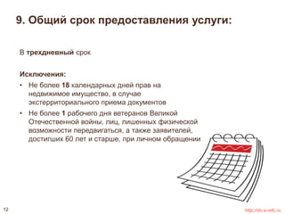 9. Общий срок предоставления услуги: 
В трехдневный срок 
Исключения: 
• Не более 18 календарных дней прав на 
недвижимое имущество, в случае 
экстерриториального приема документов 
• Не более 1 рабочего дня ветеранов Великой 
Отечественной войны, лиц, лишенных физической 
возможности передвигаться, а также заявителей, 
достигших 60 лет и старше, при личном обращении 
12 http://do.e-mfc.ru 
 