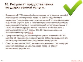 10. Результат предоставления 
государственной услуги: 
• Внесение в ЕГРП записей об изменениях, не влекущих за собой 
прекращения или перехода права на объект недвижимого 
имущества (свидетельство о государственной регистрации права 
выдается в случае, если в заявлении указано на необходимость 
выдачи свидетельства о государственной регистрации права, а 
также уплачена государственная пошлина, в соответствии с 
подпунктом 33 пункта 1 статьи 333.33 Налогового кодекса 
Российской Федерации) [13] 
• Прекращение государственной регистрации внесения в ЕГРП 
записей об изменениях, не влекущих за собой прекращения или 
перехода права на объекты недвижимого имущества 
• Отказ во внесении в ЕГРП записей об изменениях, не влекущих 
за собой прекращения или перехода права на объект 
недвижимого имущества 
13 http://do.e-mfc.ru 
 