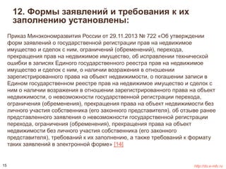 12. Формы заявлений и требования к их 
заполнению установлены: 
Приказ Минэкономразвития России от 29.11.2013 № 722 «Об утверждении 
форм заявлений о государственной регистрации прав на недвижимое 
имущество и сделок с ним, ограничений (обременений), перехода, 
прекращения прав на недвижимое имущество, об исправлении технической 
ошибки в записях Единого государственного реестра прав на недвижимое 
имущество и сделок с ним, о наличии возражения в отношении 
зарегистрированного права на объект недвижимости, о погашении записи в 
Едином государственном реестре прав на недвижимое имущество и сделок с 
ним о наличии возражения в отношении зарегистрированного права на объект 
недвижимости, о невозможности государственной регистрации перехода, 
ограничения (обременения), прекращения права на объект недвижимости без 
личного участия собственника (его законного представителя), об отзыве ранее 
представленного заявления о невозможности государственной регистрации 
перехода, ограничения (обременения), прекращения права на объект 
недвижимости без личного участия собственника (его законного 
представителя), требований к их заполнению, а также требований к формату 
таких заявлений в электронной форме» [14] 
15 http://do.e-mfc.ru 
 