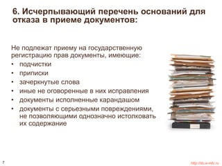 6. Исчерпывающий перечень оснований для 
отказа в приеме документов: 
Не подлежат приему на государственную 
регистрацию прав документы, имеющие: 
• подчистки 
• приписки 
• зачеркнутые слова 
• иные не оговоренные в них исправления 
• документы исполненные карандашом 
• документы с серьезными повреждениями, 
не позволяющими однозначно истолковать 
их содержание 
7 http://do.e-mfc.ru 
 