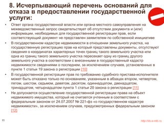 8. Исчерпывающий перечень оснований для 
отказа в предоставлении государственной 
услуги: 
• Ответ органа государственной власти или органа местного самоуправления на 
межведомственный запрос свидетельствует об отсутствии документа и (или) 
информации, необходимых для государственной регистрации прав, если 
соответствующий документ не представлен заявителем по собственной инициативе 
• В государственном кадастре недвижимости в отношении земельного участка, на 
государственную регистрацию прав на который представлены документы, отсутствуют 
сведения о координатах характерных точек границ такого земельного участка или 
одна из границ такого земельного участка пересекает одну из границ другого 
земельного участка в соответствии с внесенными в государственный кадастр 
недвижимости сведениями о последнем, за исключением случаев, установленных в 
пункте 1 статьи 19 закона о регистрации [10] 
• В государственной регистрации прав по требованию судебного пристава-исполнителя 
может быть отказано только по основаниям, указанным в абзацах втором, четвертом, 
пятом, шестом, седьмом, девятом, десятом, одиннадцатом, двенадцатом, 
тринадцатом, четырнадцатом пункта 1 статьи 20 закона о регистрации [11] 
• Не допускается осуществление государственной регистрации права на объект 
недвижимого имущества, который не считается учтенным в соответствии с 
федеральным законом от 24.07.2007 № 221-фз «о государственном кадастре 
недвижимости», за исключением случаев, предусмотренных федеральным законом 
[12] 
11 http://do.e-mfc.ru 
 