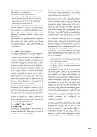 they teach was not suitable (eg data structures) or they      Computing and IT underpins every sector of society as a
said they did not know what to do.                            pervasive and influential discipline with global impact.
A scenario was given as part of the survey:                   As a result, computing influences the environment and
                                                              society either positively or negatively.
  In one of your graduate’s first positions/jobs they
  are asked by their supervisor to perform a task that        Ed Lazowska is chair of the Computing Community
  they consider to be unsustainable practice (i.e. has        Consortium and in his keynote address to the Portland
  a negative impact on society or the environment).           SIGCSE conference (Lazowska, 2008) he stated that he
  What would you recommend they do?                           sees that the “future ahead is full of opportunity”.
                                                              Computing is enabling a transformation of all areas of
Just over half the respondents chose the option to talk       science and nowhere, states Lazowska, is this more
over the alternatives. They were also asked to give           critical than in the area of sustainability: “There is no
reasons for their answers and these varied from “Follow       more important problem than our environment - this is
your conscience” to “Do whatever your supervisor says:        the space race for today’s generation”. He also refers to
Almost 75% of the respondents declared that                   our growing social divides and says on empowering the
sustainability to computing education is medium to very       developing world: “Three billion people in the rural
highly relevant                                               developing world need the same information we do”.
The participants were asked for examples of sustainable       The developing world’s need is not for the current
practice and many and varied responses were given.            economies and practices like the ‘developed’ world.
These responses were ordered as to the extent to which        Some have stated that by doing this we would need ten
they demonstrated a strong understanding of                   earths to sustain our consumption. Rather, we need to
sustainability. The full list of responses is in Mann et al   provide the information and means of feeding and
(2008), table 10.                                             sustaining ourselves in a manner that maintains or (even
                                                              better) enhances the eco system that supports us.
                                                              In his speech Lazowska also referred to some of the
5. POLICY STATEMENT                                           greatest engineering achievements of the 20th century
The Working group proposed the following statement for        (National Academy of Engineering, 2003). Two points in
adoption first by SIGCSE, and eventually the ACM:             this list are interesting:
Computing and IT underpins every sector of society as a       x   Whilst computing is placed as a standalone
pervasive and influential discipline with global impact.          “achievement” it is also a critical factor in every
As a result, computing influences the environment and             other achievement on that list.
society either positively or negatively. While we have
seen positive benefit from incremental changes such as        x   On that list of “greatest achievements” are some of
reductions in energy usage and recycling components,              the primary causes of our rapid environmental and
more comprehensive and transformative changes are                 social decline.
needed to meet contemporary challenges. Therefore, our
vision is that our graduates, practitioners and academics     The working group report went on to say “Computing
understand the concepts of social, environmental and          has come to a place where even the most disinterested
economic sustainability in order for them to evaluate,        acknowledge the powerful role computing plays in the
question and discuss their role in the world and to           ever accelerating race toward human extinction. The
enable them to make changes where and when                    human race is taking on a new meaning. Our sector is
appropriate. Our goal is that every graduate think and        well placed to increase awareness and ignite proactive
act as a “sustainable practitioner”. This way computing       approaches amongst our students and practitioners. By
will be a driving influence in the creation of a              doing so we entrench, by default, an awareness of
sustainable future in every sector it touches.                environmental and social issues into nearly every
                                                              component of new technology and development. Our
Moreover, computing educators must take a lead in             willingness to be at the forefront of technology and
sustainability so that computing practitioners can be         development comes not only with the kudos of being a
encouraged and supported to promote sustainable               “enabling science” but also carrying a responsibility of
practice in every sector where computing plays a role.        its social and environmental impacts.” (Mann et al, 2008)
This can primarily be achieved by the fostering of
sustainability as a core value of computing education.        While we have seen positive benefit from incremental
                                                              changes such as reductions in energy usage and
Creating a philosophy of Computer Education for               recycling components, more comprehensive and
Sustainability will be enhanced if undertaken within a        transformative changes are needed to meet
context of institutional operational practice. We will then   contemporary challenges.
be seen to be modeling good practice.
                                                              It is part of our academic responsibility that we would
5.1 POLICY STATEMENT                                          like our students and our colleagues to be able to think
                                                              creatively and critically and be able to make
UNPACKED                                                      transformative changes. Jensen and Schnack argue “our
To be able to fully appreciate the policy statement it        point of departure is that relevant answers to
benefits from unpacking. As this is now the essence of        environmental problems are not only a matter of
the future direction that is proposed the next section is     quantitative changes (less consumption of resources, less
borrowed from the working group report.                       transport by car, less electricity consumption, etc.), but
                                                              also (and maybe more so) of qualitative changes.




                                                                                                                           143
 
