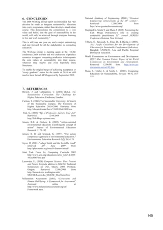 6. CONCLUSION                                              National Academy of Engineering, (2008). “Greatest
The 2008 Working Group report recommended that “the             Engineering Achievements of the 20th century”.
decision be made to integrate sustainability education          Retrieved            12/08/2008          from
into every programme, rather than develop a stand-alone         http://www.greatachievements.org/
course. This demonstrates the commitment to a core         Shephard K, Smith N and Mann S (2008) Answering the
value and belief, that the goal of sustainability in the       Call: Otago Polytechnic's role in creating
world, will only be achieved through everyone learning         sustainable practitioners 31st Annual HERDSA
to live and work sustainably.”                                 Conference Rotorua, New Zealand.
This is still true one year on, and a major undertaking    Tilbury, D., Janousek, S., Elias, D., & Bacha, J. (2006).
and step forward for all the stakeholders in computing          Asia Pacific Guidelines for the Development of
education.                                                      Education for Sustainable Development Indicators.
                                                                Bangkok: UNESCO. Asia and Pacific Regional
The Working Group is meeting again at the ITiCSE                Bureau for Education.
conference 2009 in Paris and will endeavour to produce
resources to support computing academics to incorporate    World Commission on Environment and Development
the core values of sustainability into their course,           (1987) Our Common Future: Report of the World
whatever they maybe and even hopefully Data                    Commission on Environment and Development.
Structures.                                                    Retrieved   12/06/08     from http://www.un-
                                                               documents.net/ocf-02.htm
To enable the original target of achieving acceptance or
                                                           Mann, S., Muller, L. & Smith, L. (2008). Computing
“every graduate” status for the intake of 2010 we still
                                                               Education for Sustainability, Inroads, 40(4), 183-
need to have formal ACM approval by September 2009.
                                                               193




7. REFERENCES
Blewitt, J and Cullingford, C (2004) (Eds.), The
    Sustainability Curriculum: The Challenge for
    Higher Education. Earthscan, London.
Carlson, S. (2006) The Sustainable University: In Search
     of the Sustainable Campus. The Chronicle of
     Higher Education 20/10/2006. Retrieved from
     http://chronicle.com/free/v53/i09/09a01001.htm
Fish, S., (2006) “Tip to Professors: Just Do Your Job”
     Retrieved              12/08/2008            from
     http://fish.blogs.nytimes.com.
Jensen, B.B. & Nielsen, K. (2003) "Action-oriented
     environmental education: Clarifying the concept of
     action" Journal of Environmental Education
     Research 1:173-193
Jensen, B. B. and Schnack, K. (1997). "The action
     competence approach in environmental education."
     Environmental Education Research 3(2): 163-179.
Joyce, H. (2001) “Adam Smith and the Invisible Hand”
     retrieved      25th       June      2009      from
     http://plus.maths.org/issue14/features/smith/
Joint Task Force for Computing Curricula 2005
     http://www.acm.org/education/curric_vols/CC2005
     -March06Final.pdf
Lazowska, E., (2008) Computer Science: Past, Present
    and Future. Keynote address to SIGCSE Technical
    Symposium on CSE, March, 2008. Portland,
    Oregon.       Retrieved      12/08/2008    from
    http://lazowska.cs.washington.edu/
    SIGCSE/Lazowska_SIGCSE_files/frame.htm
Millennium Assessment (2003), “Ecosystems and
     Human Well-being: A Framework for Assessment”
     Accessed                online             at
     http://www.millenniumassessment.org/en/
     Framework.aspx




                                                                                                                       145
 