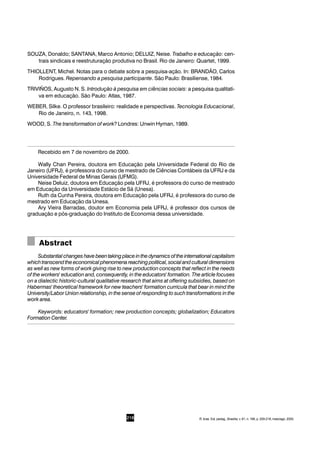 218
SOUZA, Donaldo; SANTANA, Marco Antonio; DELUIZ, Neise. Trabalho e educação: cen-
trais sindicais e reestruturação produtiva no Brasil. Rio de Janeiro: Quartet, 1999.
THIOLLENT, Michel. Notas para o debate sobre a pesquisa-ação. In: BRANDÃO, Carlos
Rodrigues. Repensando a pesquisa participante. São Paulo: Brasiliense, 1984.
TRIVIÑOS, Augusto N. S. Introdução à pesquisa em ciências sociais: a pesquisa qualitati-
va em educação. São Paulo: Atlas, 1987.
WEBER, Silke. O professor brasileiro: realidade e perspectivas. Tecnologia Educacional,
Rio de Janeiro, n. 143, 1998.
WOOD, S. The transformation of work? Londres: Unwin Hyman, 1989.
Recebido em 7 de novembro de 2000.
Wally Chan Pereira, doutora em Educação pela Universidade Federal do Rio de
Janeiro (UFRJ), é professora do curso de mestrado de Ciências Contábeis da UFRJ e da
Universidade Federal de Minas Gerais (UFMG).
Neise Deluiz, doutora em Educação pela UFRJ, é professora do curso de mestrado
em Educação da Universidade Estácio de Sá (Unesa).
Ruth da Cunha Pereira, doutora em Educação pela UFRJ, é professora do curso de
mestrado em Educação da Unesa.
Ary Vieira Barradas, doutor em Economia pela UFRJ, é professor dos cursos de
graduação e pós-graduação do Instituto de Economia dessa universidade.
Abstract
Substantialchangeshavebeentakingplaceinthedynamicsoftheinternationalcapitalism
whichtranscendtheeconomicalphenomenareachingpolitical,socialandculturaldimensions
as well as new forms of work giving rise to new production concepts that reflect in the needs
of the workers' education and, consequently, in the educators' formation. The article focuses
on a dialectic historic-cultural qualitative research that aims at offering subsidies, based on
Habermas' theoretical framework for new teachers' formation curricula that bear in mind the
University/Labor Union relationship, in the sense of responding to such transformations in the
work area.
Keywords: educators' formation; new production concepts; globalization; Educators
Formation Center.
R. bras. Est. pedag., Brasília, v. 81, n. 198, p. 209-218, maio/ago. 2000.
 