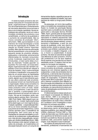 210
Introdução
A reestruturação produtiva das em-
presas traduzida em inovações tecnoló-
gicas, organizacionais e gerenciais tor-
nou-se fundamental para o enfrentamento
de mercados altamente concorrenciais e
para a acumulação capitalista. Novas es-
tratégias são adotadas, tendo em vista a
inovação constante dos produtos e sua
variabilidade, a melhoria da qualidade e
o aumento da competitividade. São os
"novos conceitos de produção" (Kern,
Schumann, 1992), que se baseiam no uso
intensivo de novas tecnologias e novas
formas de organização do trabalho, em
relação ao modelo anterior taylorista/
fordista. Além das técnicas da automação
flexível possibilitarem uma produção em
pequena escala de produtos variados,
adequados a demandas extremamente
diferenciadas do mercado consumidor,
outras mudanças organizacionais são
introduzidas, a maior parte delas oriun-
das do chamado "modelo japonês" ou
toyotista. Por outro lado, as novas estra-
tégias organizacionais são também ba-
seadas numa nova atitude em relação à
força de trabalho. Hoje, a administração
considera o trabalhador uma pessoa do-
tada de um amplo leque de habilidades
e de uma grande capacidade de cresci-
mento, alguém que é mais eficiente quan-
do seu pleno potencial está envolvido.
As pessoas tornam-se importantes para
a organização. Estes novos conceitos no
sistema de trabalho têm afetado o pro-
cesso produtivo como um todo, ressal-
tando, principalmente, o valor da educa-
ção e, portanto, a preocupação com o
desenvolvimento do homem em todos os
níveis. Há que se considerar, ainda, que,
embora alguns autores (Kern, Schumann,
1992; Piore, Sabel, 1984) julguem que o es-
gotamento do modelo taylorista/fordista
tenha dado lugar a um novo regime de acu-
mulação capitalista – a especialização flexí-
vel ou os novos conceitos de produção –
que já teria se tornado hegemônico, outros
autores apontam para a coexistência de
paradigmas, bem como para as seg-
mentações do mercado de trabalho e a con-
vivência de profissionais multiqualificados
com mão-de-obra desqualificada, terceiri-
zada,semdireitostrabalhistas(Wood,1989).
Nas empresas onde vigoram antigos con-
ceitos de produção, os investimentos em
educação traduzem-se em um conjunto de
treinamentosrápidos,específicosparaasne-
cessidades imediatas do trabalho, sem pers-
pectivas de médio ou longo prazo (Pereira,
1998).
As pesquisas, em torno das qualifica-
ções e competências necessárias ao traba-
lhador no modelo de automação flexível,
apontam para a prevalência da educação
geral sobre a educação técnica (Ferretti,
1994). Assim, grande parte da responsabili-
dade pelos novos requisitos educacionais
repousaria no sistema educacional. Este
deve proporcionar ao indivíduo oportunida-
des de aquisição desses saberes, compor-
tamentos e habilidades, a partir de uma
escola de qualidade, onde, sem discrimi-
nações sociais, raciais ou sexuais, haja um
processo que enfatize o pensamento críti-
co e inovador, o trabalho integrado, a éti-
ca, a moral e a subjetividade. A escola,
portanto, não deve se subordinar às exigên-
cias efêmeras do setor produtivo. A forma-
ção profissional é um de seus objetivos,
sendo apenas uma parcela de sua respon-
sabilidade social. O objetivo final da edu-
cação é a formação da cidadania.
Ao caracterizar a problemática dos
novos conceitos de produção, a pesquisa
deparou-se com diversos aspectos a ela
subjacentes: a visão dos sindicatos dos tra-
balhadores, a demanda das empresas e a
formação dos formadores que se tornaram
objeto de subprojetos. O presente artigo
focaliza este último subprojeto, que se pro-
pôs a oferecer subsídios para reflexão so-
bre a formação de professores, em face das
exigências da reestruturação produtiva da
sociedade, em decorrência do próprio pro-
cesso de globalização econômica do mun-
do contemporâneo.
O referencial teórico desse estudo pro-
cura integrar a concepção de reflexão-na-
ação (Schön, 1997) e as categorias de
Habermas (1990) do agir comunicativo, da
subjetividade e da razão crítica, entenden-
do o professor como investigador e trans-
formador do processo educativo.
Em termos metodológicos, o estudo
se desenvolveu dentro da abordagem da
pesquisa qualitativa, que, segundo Bogdan
e Biklen, citados por Triviños (1987, p. 128),
"parte da descrição que intenta captar não
só a aparência do fenômeno social, como
também sua essência. Busca as causas da
existência dele, procurando explicar sua
origem, suas relações e suas mudanças".
Os sujeitos da pesquisa foram os coor-
denadores, professores e licenciandos de
R. bras. Est. pedag., Brasília, v. 81, n. 198, p. 209-218, maio/ago. 2000.
 
