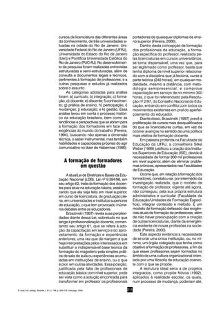 211
cursos de licenciatura das diferentes áreas
do conhecimento, de três universidades si-
tuadas na cidade do Rio de Janeiro: Uni-
versidade Federal do Rio de Janeiro (UFRJ),
Universidade do Estado do Rio de Janeiro
(Uerj) e Pontifícia Universidade Católica do
RiodeJaneiro(PUC-RJ).Nodesenvolvimen-
to da pesquisa foram realizadas entrevistas
estruturadas e semi-estruturadas, além de
consulta a documentos legais e técnicos,
pertinentes à formação de professores, e a
outras pesquisas e estudos já realizados
sobre o assunto.
As categorias adotadas para análise
foram: a) currículo; b) integração; c) forma-
ção; d) docente; e) discente; f) conhecimen-
to; g) prática de ensino; h) participação; i)
mudanças; j) educação; e k) gestão. Essa
análise levou em conta o processo históri-
co da educação brasileira, bem como as
tendênciaseperspectivasqueseabrempara
a formação dos formadores em face das
exigências do mundo do trabalho (Pereira,
1994), buscando não apenas a dimensão
técnica, o saber instrumental, mas também
habilidades e capacidades próprias do agir
comunicativo no dizer de Habermas (1990).
A formação de formadores
em questão
A atual Lei de Diretrizes e Bases da Edu-
cação Nacional (LDB), Lei nº 9.394/96, em
seu artigo 62, trata da formação dos docen-
tes para atuar na educação básica, estabele-
cendo que ela seja feita em nível superior,
em curso de licenciatura, de graduação ple-
na, em universidades e institutos superiores
de educação, o que tem provocado inúme-
ros debates entre os educadores.
Brzezinski (1997) revela suas perplexi-
dades diante dessa Lei, sobretudo no que
tange à profissionalização docente, comen-
tando seu artigo 61, que se refere à ado-
ção da capacitação em serviço e do apro-
veitamento da formação e experiências
anteriores, uma vez que dá margem a que
haja interpretações pelos interessados em
substituir a indispensável base teórica da
formação do magistério pela simples práti-
ca de sala de aula ou experiências acumu-
ladas em instituições de ensino, ou o que
é pior, em outras atividades. Essa posição,
justificada pela falta de profissionais de
educação básica com nível superior, pode
ser vista como a solução encontrada para
transformar em professor os profissionais
portadores de quaisquer diplomas de ensi-
no superior (Pereira, 2000).
Dentro desta concepção de formação
dos profissionais da educação, a forma-
ção específica do professor, realizada pe-
las licenciaturas em cursos universitários,
se torna dispensável, uma vez que, para
ser legitimado como professor, basta que
tenha diploma de nível superior relaciona-
do com a disciplina que já leciona, curse a
parte teórica (240 horas), em qualquer mo-
dalidade, mesmo a distância, com meto-
dologia semipresencial, e comprove
capacitação em serviço de no mínimo 300
horas, o que foi referendado pela Resolu-
ção nº 2/97, do Conselho Nacional de Edu-
cação, entrando em conflito com todos os
movimentos existentes em prol do aperfei-
çoamento do educador.
Diante disso, Brzezinski (1997) prevê a
proliferação de cursos mais desqualificados
do que as licenciaturas curtas, em vez de
ocorrer avanços no sentido de uma política
mais efetiva de formação docente.
Em palestra proferida na Faculdade de
Educação da UFRJ, a conselheira Silke
Weber (1999) justificou a criação dos Institu-
tos Superiores de Educação (ISE), devido à
necessidade de formar 800 mil professores
em nível superior, além de eliminar proble-
mas crônicos, apresentados nas Faculdades
de Educação.
Ocorre que, em relação à formação dos
formadores, constatou-se, por intermédio da
investigação realizada, que o modelo de
formação de professor, vigente até agora,
não conseguiu, pela sua própria estrutura
administrativa e curricular (Faculdade de
Educação/Unidades de Formação Especí-
fica), integrar conteúdo e método. É um
modelo de formação defasado das exigên-
cias atuais de formação de professores, além
de não haver preocupação com a criação
de outras licenciaturas, diante da emergên-
cia evidente de novas profissões na socie-
dade (Pereira, 2000).
Este aspecto evidencia a necessidade
de se criar uma única instituição, ou, no mí-
nimo, um órgão colegiado que tenha como
objetivo a formação de professores, a fim de
que esses professores sejam formados no
âmbito de uma cultura organizacional orien-
tada por uma filosofia de educação coeren-
te com o que se propõe.
A estrutura ideal seria a de projetos
integrados, como propõe Nóvoa (1992),
aplicados à realidade escolar, os quais,
num processo de mudança, poderiam até,
R. bras. Est. pedag., Brasília, v. 81, n. 198, p. 209-218, maio/ago. 2000.
 