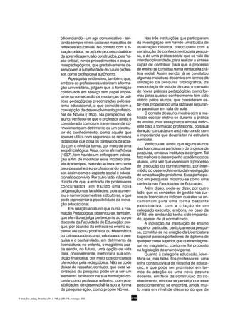 213
o licenciando – um agir comunicativo – ten-
tando sempre níveis cada vez mais altos de
reflexões educativas. No contato com a si-
tuação prática, no próprio processo dialético
da aprendizagem, são construídos, pela "ra-
zão crítica", novos procedimentos e esque-
mas pedagógicos, que gradativamente de-
senvolvem a subjetividade do futuro profes-
sor, como profissional autônomo.
A pesquisa evidenciou, também, que,
embora os professores valorizem a forma-
ção universitária, julgam que a formação
continuada em serviço tem papel impor-
tante na consecução de mudanças de prá-
ticas pedagógicas preconizadas pelo sis-
tema educacional, o que coincide com a
concepção de desenvolvimento profissio-
nal de Nóvoa (1992). Na perspectiva do
aluno, verificou-se que o professor ainda é
considerado como um transmissor de co-
nhecimento em detrimento de um constru-
tor do conhecimento; como aquele que
apenas utiliza com segurança os recursos
didáticos e que dosa os conteúdos de acor-
do com o nível da turma, por meio de uma
seqüência lógica. Aliás, como afirma Nóvoa
(1997), tem havido um esforço em educa-
ção a fim de modificar esse modelo atra-
vés dos tempos, mas não se levou em conta
o eu-pessoal e o eu-profissional do profes-
sor, assim como o aspecto social e educa-
cional do convívio. Por outro lado, não resta
dúvida de que a entrada de professores
concursados tem trazido uma nova
oxigenação nas faculdades, pois aumen-
tou o número de mestres e doutores, o que
pode representar a possibilidade de inova-
ção educacional.
Em relação ao aluno que cursa a For-
mação Pedagógica, observou-se, também,
que ele não se julga pertencente ao corpo
discente da Faculdade de Educação, por-
que, por ocasião da entrada no ensino su-
perior, ele optou por Física ou Matemática
ou Letras ou outro curso, valorizando a pes-
quisa e o bacharelado, em detrimento da
licenciatura; no entanto, o magistério aca-
ba sendo, no futuro, uma opção de vida
para, possivelmente, melhorar a sua con-
dição financeira, por meio dos concursos
oferecidos pela rede pública. Não se pode
deixar de ressaltar, contudo, que essa va-
lorização da pesquisa pode vir a ser um
elemento facilitador na sua formação do-
cente como professor reflexivo, com pos-
sibilidades de desenvolvê-la sob a forma
de pesquisa-ação, como propõe Nóvoa.
Nas três instituições que participaram
da investigação tem havido uma busca de
atualização didática, preocupada com a
construção do conhecimento pela pesqui-
sa, e de uma prática social que se vale da
interdisciplinaridade, para realizar a síntese
capaz de contribuir para que o processo
de ensino se constitua numa verdadeira prá-
tica social. Assim sendo, já se constatou
algumas iniciativas docentes em termos da
utilização da pesquisa bibliográfica, da
metodologia de estudo de caso e o ensaio
de novas práticas pedagógicas como for-
mas pelas quais o conhecimento tem sido
obtido pelos alunos, que consideram es-
tar-lhes propiciando uma razoável seguran-
ça para atuar em sala de aula.
O contato do aluno-mestre com a rea-
lidade escolar efetiva-se durante a prática
de ensino, mas essa prática ainda é defici-
ente para a formação profissional, pois sua
duração (cerca de um ano) não condiz com
a importância que deveria ter na estrutura
curricular.
Verificou-se, ainda, que alguns alunos
das licenciaturas participam de projetos de
pesquisa, em seus institutos de origem. Tal
fato melhora o desempenho acadêmico dos
alunos, uma vez que vivenciam o processo
de produção do conhecimento, por inter-
médio do desenvolvimento da investigação
de uma situação-problema. Essa participa-
ção em pesquisas mostrou-se como uma
carência nas Faculdades de Educação.
Além disso, pode-se dizer, por outro
lado, que os conceitos de gestão nos cur-
sos de licenciatura indicam que eles se en-
caminham para uma forma bastante
participativa, com a criação de um
colegiado executor, embora, no caso da
UFRJ, ele ainda não tenha sido implanta-
do, apesar de já normatizado.
A inovação na instituição de ensino
superior particular, participante da pesqui-
sa, constitui-se na criação da Licenciatura
Especial para os portadores de diploma de
qualquer curso superior, que queiram ingres-
sar no magistério, conforme foi proposto
na legislação de ensino vigente.
Quanto à categoria educação, iden-
tifica-se, nas falas dos professores, uma
linha construtivista de filosofia de educa-
ção, o que pode ser promissor em ter-
mos da adoção de uma nova postura
docente, em face da construção do co-
nhecimento, embora se perceba que esse
posicionamento se encontra, ainda, mui-
to mais em nível de discurso do que de
R. bras. Est. pedag., Brasília, v. 81, n. 198, p. 209-218, maio/ago. 2000.
 