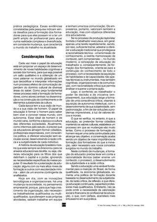 214
prática pedagógica. Essas evidências
constatadas pela pesquisa indicam séri-
os desafios para a formação dos forma-
dores para que eles possam vir a ter um
perfil amplo de profissional para atuar
numa realidade complexa e diversificada,
em constante mudança, que caracteriza
o mundo do trabalho na atualidade.
Considerações finais
Cada vez mais o papel da educação
está em propiciar um espaço de desenvol-
vimento de novas habilidades cognitivas e
sociais dos homens, para que seja possível
um salto qualitativo e a obtenção de um
novo patamar no mundo globalizado em
que decodificar e interpretar informações
num processo efetivo de comunicação de-
pendem do domínio cultural de diversas
áreas do saber. Como peça fundamental
nesse processo está a formação de forma-
dores, como atores centrais na dissemina-
ção e na construção do conhecimento e de
elementos substanciais da cultura.
Cada época tem a sua visão de mun-
do e a sua visão de homem. O papel da
educação é formar o homem para saber
bem viver e conviver nesse mundo, com
autonomia. Esse ideal de homem e de
mundo varia, conforme a época e a cultura
das diferentes sociedades. Atualmente,
como inferimos pelo estudo, é preciso que
os educadores almejem formar cidadãos,
profissionais responsáveis, com consciên-
cia política, e oferecer educação sem ex-
clusão social, desenvolvendo a razão críti-
ca e a subjetividade de cada indivíduo.
A história da educação brasileira mos-
tra que esta sempre se direcionou para os
anseios educacionais da elite, ou seja, ofe-
receu educação para os filhos dos que
detinham o capital e o poder, ignorando
as necessidades específicas da massa po-
pular. O resultado foi a polarização da edu-
cação: alguns com os mais altos níveis de
formação e outros com escolaridade míni-
ma – além de um enorme contingente de
analfabetos.
Hoje em dia, com as inovações
tecnológicas e organizacionais, há uma
mudança na sociedade, no pensamento
empresarial, porque, para que haja cres-
cimento da organização, são necessári-
os trabalhadores qualificados ou multi-
qualificados, que planejem suas próprias
atividades, saibam trabalhar em equipe
e tenham uma boa comunicação. Os em-
presários, portanto, valorizam também a
educação, mas com objetivos diferentes
dos educadores.
Se no processo de produção taylorista/
fordista o trabalhador executava, em geral,
apenas uma tarefa repetidamente, sendo,
por isso, suficiente treinar, adestrar e ofere-
cer a educação tradicional que privilegiava
a racionalidade técnica – a transmissão de
conhecimento, a restrita memorização de
conteúdo, sem compreensão –, no mundo
moderno, a concepção de educação do
trabalhador e, conseqüentemente, da for-
mação dos formadores, orienta-se para a
construção do conhecimento de todo o
processo, com a necessidade da aquisição
de habilidades e de capacidades não ape-
nas técnicas ou instrumentais, mas também
cognitivas, organizacionais e de comunica-
ção, com racionalidade crítica que permita
analisar e superar a própria ação.
Logo, é conferido ao trabalhador o
poder de decisão e de iniciativa (em-
powerment), sua educação exige a forma-
ção de uma consciência crítica, visando à
aquisição de autonomia intelectual, com o
desenvolvimento de sua subjetividade, sem
padronização, a fim de dar soluções a pro-
blemas imprevisíveis, à luz de valores éti-
cos e morais.
O que se verifica, no entanto, é que a
educação, ao pretender formar cidadãos
mantendoosvaloresculturais,estabeleceum
processo em que as mudanças são muito
lentas. Como o processo de formação do
homem requer uma certa continuidade para
alcançar seu objetivo, a conservação acaba
sendo um objetivo de maior importância na
formação dos formadores do que a inova-
ção, valor necessário aos novos conceitos
surgidos no mundo do trabalho.
Neste contexto de mudanças, a forma-
ção do educador precisa levar em conta a
racionalidade técnica (saber ensinar um
conteúdo, o processo), o desenvolvimento
da subjetividade e a razão crítica.
Sendo a educação uma variável funda-
mental para a inserção do Brasil, de forma
qualificada, na economia globalizada, so-
mente uma política de formação docente
baseada no desenvolvimento da subjetivida-
de, da razão crítica, da reflexão, e que ofere-
ça educação continuada, capacitará profes-
sores mais qualificados. Entretanto, não se
pode omitir a necessidade da valorização
social e financeira do profissional da educa-
ção, o que, com certeza, acarretará mais
entusiasmo em sua prática.
R. bras. Est. pedag., Brasília, v. 81, n. 198, p. 209-218, maio/ago. 2000.
 