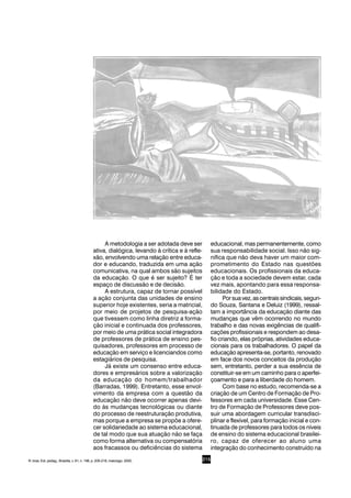 215
A metodologia a ser adotada deve ser
ativa, dialógica, levando à crítica e à refle-
xão, envolvendo uma relação entre educa-
dor e educando, traduzida em uma ação
comunicativa, na qual ambos são sujeitos
da educação. O que é ser sujeito? É ter
espaço de discussão e de decisão.
A estrutura, capaz de tornar possível
a ação conjunta das unidades de ensino
superior hoje existentes, seria a matricial,
por meio de projetos de pesquisa-ação
que tivessem como linha diretriz a forma-
ção inicial e continuada dos professores,
por meio de uma prática social integradora
de professores de prática de ensino pes-
quisadores, professores em processo de
educação em serviço e licenciandos como
estagiários de pesquisa.
Já existe um consenso entre educa-
dores e empresários sobre a valorização
da educação do homem/trabalhador
(Barradas, 1999). Entretanto, esse envol-
vimento da empresa com a questão da
educação não deve ocorrer apenas devi-
do às mudanças tecnológicas ou diante
do processo de reestruturação produtiva,
mas porque a empresa se propõe a ofere-
cer solidariedade ao sistema educacional,
de tal modo que sua atuação não se faça
como forma alternativa ou compensatória
aos fracassos ou deficiências do sistema
educacional, mas permanentemente, como
sua responsabilidade social. Isso não sig-
nifica que não deva haver um maior com-
prometimento do Estado nas questões
educacionais. Os profissionais da educa-
ção e toda a sociedade devem estar, cada
vez mais, apontando para essa responsa-
bilidade do Estado.
Porsuavez,ascentraissindicais,segun-
do Souza, Santana e Deluiz (1999), ressal-
tam a importância da educação diante das
mudanças que vêm ocorrendo no mundo
trabalho e das novas exigências de qualifi-
cações profissionais e respondem ao desa-
fio criando, elas próprias, atividades educa-
cionais para os trabalhadores. O papel da
educação apresenta-se, portanto, renovado
em face dos novos conceitos da produção
sem, entretanto, perder a sua essência de
constituir-se em um caminho para o aperfei-
çoamento e para a liberdade do homem.
Com base no estudo, recomenda-se a
criação de um Centro de Formação de Pro-
fessores em cada universidade. Esse Cen-
tro de Formação de Professores deve pos-
suir uma abordagem curricular transdisci-
plinar e flexível, para formação inicial e con-
tinuada de professores para todos os níveis
de ensino do sistema educacional brasilei-
ro, capaz de oferecer ao aluno uma
integração do conhecimento construído na
R. bras. Est. pedag., Brasília, v. 81, n. 198, p. 209-218, maio/ago. 2000.
 