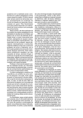 216
academia com a realidade social, cons-
tituindo-se a prática pedagógica a linha
mestra dessa formação. O centro deverá
estar sempre atento às demandas soci-
ais, acompanhando as mudanças do
mundo do trabalho em particular e da so-
ciedade em geral. Pela flexibilidade
curricular poderá responder com ofereci-
mento de novos cursos e com produção
de conhecimento.
Nesse sentido, ele deve participar da
formulação de projetos pedagógicos e de
atividades em escolas da comunidade, que
passa a ser um locus de extensão da for-
mação inicial, no qual o licenciando atua
primeiro, planejando em equipe e execu-
tando as atividades individualmente, sob
supervisão do seu professor, depois pla-
nejando individualmente e construindo
materiais didáticos ainda sob a tutoria do
professor da turma e, finalmente, com a
diminuição gradativa da tutoria até o licen-
ciando alcançar autonomia. Esse cresci-
mento profissional é gradativo, por isso
necessita de tempo, períodos longos e
contínuos na escola da comunidade para
observação, reflexão e amadurecimento de
constatações. Não pode apenas restringir-
se a observações esporádicas sem conti-
nuidade e sem experimentação.
Professor e licenciando passam a ex-
trair da realidade escolar, por intermédio
de processos de pesquisa-ação, a renova-
ção de conhecimentos sedimentados so-
bre o ensino fundamental e médio.
A prática pedagógica reveste-se de
importância, ao constituir-se como cam-
po de pesquisa e de ação, fonte capaz
de gerar no licenciando a dúvida intelec-
tual, surgindo daí estudos e pesquisas na
ação, ou seja, na sala de aula. Além do
licenciando se deparar com os problemas
sociais que cercam a atuação de um pro-
fessor e que muitas vezes foram aborda-
dos teoricamente, esse contexto propicia
o despertar de comportamentos políticos,
éticos e morais, o desenvolvimento da pre-
ocupação com a desigualdade social e o
desejo da mudança desse cenário educa-
cional injusto.
A universidade, nesse contato estreito
com a escola, cria um clima estimulante de
troca de experiências entre docentes, as-
sim como de incentivo à continuidade de
estudo nos profissionais dessa instituição,
que encontram, no centro, cursos diversos
de curta e de longa duração, de graduação
e pós-graduação, stricto e lato sensu,
presenciais e a distância (material impresso
ou eletrônico), além de livraria, biblioteca,
videoteca e materiais didáticos para com-
pra, para consulta ou para empréstimo.
O centro passa a ser uma forma de tra-
var conhecimento com diferentes profissio-
nais, brasileiros e estrangeiros, obras e re-
cursos tecnológicos educacionais de última
geração, que também são utilizados nos
cursos de formação inicial e continuada.
Além da escola, o centro pode reali-
zar parcerias com instituições nas quais os
alunos vivenciam outras formas de educa-
ção, tais como museus, hospitais, canais
de televisão, revistas, jornais, empresas
com fins de realização conjunta de estu-
dos, troca de experiências entre profissio-
nais de ambas as instituições, oferecimen-
to de apoio pedagógico, troca de recur-
sos audiovisuais, oportunidade de visita e
estágios. São espaços alternativos de edu-
cação que futuramente podem tornar-se
mercado de trabalho, onde os educado-
res continuarão a semear suas idéias de
desenvolvimento social e da subjetividade
individual e coletiva, por outros meios, fora
da escola. Nesses locais também podem,
da mesma forma, serem desenvolvidas pes-
quisas-ação, produção de conhecimento
e observação de lacunas de educação pro-
fissional, que podem gerar novas ofertas
de cursos para a comunidade.
O significado de integração do centro
pode ultrapassar os muros da universidade
e do País, por intermédio de uma home page
para responder consultas sobre educação,
divulgar, por intermédio de uma editora vir-
tual, a produção de conhecimento e de ma-
teriais didáticos de professores, realizar cur-
sos e seminários virtuais, criar uma sala de
comunicação (chat) entre docentes, bem
como manter-se ligado online com toda a
universidade, com as Secretarias de Educa-
ção, escolas da comunidade e outras insti-
tuições, com parceiras nacionais e estran-
geiras para receber e transmitir informações
em tempo real. Dessa forma, o Centro de
Formação de Professores se estabelece
como um pólo educativo da universidade –
local de sintonia de pluralidades, de fonte
de consulta, de produção de materiais pe-
dagógicos, de mediação de trocas e de re-
alizaçãodeatividadessobreeducação–bus-
cando incessantemente a integração da te-
oria/prática;academia/sociedade;academia/
R. bras. Est. pedag., Brasília, v. 81, n. 198, p. 209-218, maio/ago. 2000.
 
