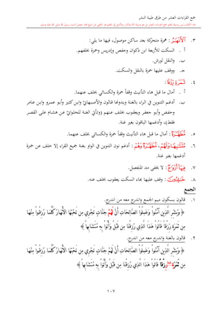 ‫النشر‬ ‫طيبة‬ ‫طرق‬ ‫من‬ ‫العشر‬ ‫اءات‬‫ر‬‫الق‬ ‫مجع‬
‫برسول‬ ‫السند‬ ‫متصل‬ ‫جماز‬ ‫شيخ‬ ‫عن‬ ‫التلقي‬ ‫هو‬ ‫التعلم‬ ‫يف‬ ‫األصل‬‫و‬ ،‫لالستذكار‬ ‫وسيلة‬ ‫هو‬ ‫بل‬ ‫العشر‬ ‫اءات‬‫ر‬‫الق‬ ‫مجع‬ ‫لتعلم‬ ‫وسيلة‬ ‫ليس‬ ‫الكتاب‬ ‫هذا‬‫وسلم‬ ‫عليه‬ ‫اهلل‬ ‫صلى‬ ‫اهلل‬.
107
3.‫ﭜ‬:‫يلي‬ ‫ما‬ ‫فيها‬ ،‫موصول‬ ‫ساكن‬ ‫بعد‬ ‫كة‬‫متحر‬ ‫مهزة‬:
‫أ‬.‫لفهم‬ ‫ومحزة‬ ‫يس‬‫ر‬‫وإد‬ ‫وحفل‬ ‫ان‬‫و‬‫ذك‬ ‫ابن‬ ‫بعة‬‫ر‬‫لأل‬ ‫السكت‬.
‫ب‬.‫لورش‬ ‫النقل‬‫و‬.
‫ى‬‫ج‬.‫محزة‬ ‫عليها‬ ‫ووقف‬‫بالنقل‬‫السكت‬‫و‬.
4.‫ﭢ‬‫ﭣ‬:
‫أ‬.‫قبل‬ ‫ما‬ ‫أمال‬‫التأنيث‬ ‫هاء‬‫عنهما‬ ‫لف‬ ‫الكسائي‬‫و‬ ‫محزة‬ ً‫ا‬‫وقف‬.
‫ب‬.‫ىم‬‫ى‬‫غ‬‫أد‬‫ىوين‬‫ى‬‫ن‬‫الت‬‫يف‬‫اء‬‫ر‬‫ى‬‫ى‬‫ل‬‫ا‬‫ب‬‫ىدو‬‫ى‬‫ب‬‫و‬ ‫ىة‬‫ى‬‫ن‬‫الغ‬‫هن‬‫ي‬‫ىبهاو‬‫ى‬‫ص‬‫األ‬‫و‬ ‫ىالون‬‫ى‬‫ق‬ ‫ا‬‫ىامر‬‫ى‬‫ع‬ ‫ىن‬‫ى‬‫ب‬‫ا‬‫و‬ ‫ىرو‬‫ى‬‫م‬‫ع‬ ‫ىو‬‫ى‬‫ب‬‫أ‬‫و‬ ‫ى‬‫ى‬‫ا‬‫ك‬‫ىن‬‫ى‬‫ب‬‫ا‬‫و‬
‫ىر‬‫ى‬‫ف‬‫جع‬ ‫ىو‬‫ى‬‫ب‬‫أ‬‫و‬ ‫ىل‬‫ى‬‫ف‬‫وح‬‫ىوب‬‫ى‬‫ق‬‫ويع‬‫ىنهم‬‫ى‬‫ع‬ ‫ىف‬‫ى‬‫ل‬(‫ي‬‫او‬‫و‬‫ى‬‫ى‬‫ل‬‫للح‬ ‫ىة‬‫ى‬‫ن‬‫الغ‬ ‫ىأيت‬‫ى‬‫ت‬‫و‬‫ىر‬‫ى‬‫ص‬‫الق‬ ‫ىى‬‫ى‬‫ل‬‫ع‬ ‫ىا‬‫ى‬‫ش‬‫ه‬ ‫ىن‬‫ى‬‫ع‬
‫فقش‬)‫الباقون‬ ‫أدغمها‬‫و‬ ،‫غنة‬ ‫بغ‬.
5.‫ﭳ‬:‫قبل‬ ‫ما‬ ‫أمال‬‫التأنيث‬ ‫هاء‬‫عنهما‬ ‫لف‬ ‫الكسائي‬‫و‬ ‫محزة‬ ً‫ا‬‫وقف‬.
6.‫ﭮ‬‫ﭰ‬،‫ﭳ‬‫ﭵ‬:‫ىزة‬‫مح‬ ‫عن‬ ‫خلف‬ ‫إال‬ ‫اء‬‫ر‬‫الق‬ ‫مجيع‬ ‫بغنة‬ ‫او‬‫و‬‫ال‬ ‫يف‬ ‫التنوين‬ ‫نون‬ ‫أدغم‬
‫غنة‬ ‫بغ‬ ‫أدغمها‬.
7.‫ﭲ‬‫ﭱ‬:‫املنفصل‬ ‫مد‬ ‫َيفى‬ ‫ال‬.
8.‫ﭷ‬:‫عليها‬ ‫وقف‬‫ا‬‫عنه‬ ‫لف‬ ‫يعقوب‬ ‫السكت‬ ‫اء‬.
‫الجمع‬
1.‫قالون‬‫اجلم‬ ‫ميم‬ ‫بسكون‬‫ع‬‫معه‬ ‫ج‬‫اندر‬‫و‬‫من‬‫ج‬‫اندر‬.
{َّ‫ن‬َ‫أ‬ ِ‫ت‬‫َا‬‫ح‬ِ‫ل‬‫ا‬َّ‫ص‬‫ل‬‫ا‬ ْ‫ا‬‫ُو‬‫ل‬ِ‫م‬َ‫ع‬َ‫و‬ ْ‫ا‬‫ُو‬‫ن‬َ‫م‬‫آ‬ ‫ين‬ِ‫ذ‬َّ‫ل‬‫ا‬ ِ‫ر‬ِّ‫ش‬َ‫ب‬َ‫و‬ْ‫م‬ُ‫ه‬َ‫ل‬‫ا‬َ‫ه‬ْ‫ن‬ِ‫م‬ ْ‫ا‬‫و‬ُ‫ق‬ِ‫ز‬ُ‫ر‬ ‫ا‬َ‫م‬َّ‫ل‬ُ‫ك‬ ُ‫ر‬‫ا‬َ‫ه‬ْ‫ن‬َ‫أل‬‫ا‬ ‫َا‬‫ه‬ِ‫ت‬ْ‫ح‬َ‫ت‬ ‫ِن‬‫م‬ ‫ِي‬‫ر‬ْ‫ج‬َ‫ت‬ ٍ‫ت‬‫َّا‬‫ن‬َ‫ج‬
ً‫ا‬‫ِه‬‫ب‬‫َا‬‫ش‬َ‫ت‬ُ‫م‬ ِ‫ه‬ِ‫ب‬ ْ‫ا‬‫ُو‬‫ت‬ُ‫أ‬َ‫و‬ ُ‫ل‬ْ‫ب‬َ‫ق‬ ‫ِن‬‫م‬ ‫َا‬‫ن‬ْ‫ق‬ِ‫ز‬ُ‫ر‬ ‫ِي‬‫ذ‬َّ‫ل‬‫ا‬ ‫َا‬‫ذ‬َ‫ه‬ ْ‫ا‬‫ُو‬‫ل‬‫ا‬َ‫ق‬ ً‫ا‬‫ْق‬‫ز‬ِّ‫ر‬ ٍ‫ة‬َ‫ر‬َ‫م‬َ‫ث‬ ‫ِن‬‫م‬}
2.‫قالون‬‫بالغنة‬‫معه‬ ‫ج‬‫اندر‬‫و‬‫من‬‫ج‬‫اندر‬.
{ُ‫ق‬ِ‫ز‬ُ‫ر‬ ‫ا‬َ‫م‬َّ‫ل‬ُ‫ك‬ ُ‫ر‬‫ا‬َ‫ه‬ْ‫ن‬َ‫أل‬‫ا‬ ‫َا‬‫ه‬ِ‫ت‬ْ‫ح‬َ‫ت‬ ‫ِن‬‫م‬ ‫ِي‬‫ر‬ْ‫ج‬َ‫ت‬ ٍ‫ت‬‫َّا‬‫ن‬َ‫ج‬ ْ‫م‬ُ‫ه‬َ‫ل‬ َّ‫ن‬َ‫أ‬ ِ‫ت‬‫َا‬‫ح‬ِ‫ل‬‫ا‬َّ‫ص‬‫ل‬‫ا‬ ْ‫ا‬‫ُو‬‫ل‬ِ‫م‬َ‫ع‬َ‫و‬ ْ‫ا‬‫ُو‬‫ن‬َ‫م‬‫آ‬ ‫ين‬ِ‫ذ‬َّ‫ل‬‫ا‬ ِ‫ر‬ِّ‫ش‬َ‫ب‬َ‫و‬‫ا‬َ‫ه‬ْ‫ن‬ِ‫م‬ ْ‫ا‬‫و‬
‫ِن‬‫م‬َ‫ر‬َ‫م‬َ‫ث‬ٍ‫ة‬‫غنة‬
ِ‫ر‬ً‫ا‬‫ْق‬‫ز‬ِ‫ه‬ِ‫ب‬ ْ‫ا‬‫ُو‬‫ت‬ُ‫أ‬َ‫و‬ ُ‫ل‬ْ‫ب‬َ‫ق‬ ‫ِن‬‫م‬ ‫َا‬‫ن‬ْ‫ق‬ِ‫ز‬ُ‫ر‬ ‫ِي‬‫ذ‬َّ‫ل‬‫ا‬ ‫َا‬‫ذ‬َ‫ه‬ ْ‫ا‬‫ُو‬‫ل‬‫ا‬َ‫ق‬ً‫ا‬‫ِه‬‫ب‬‫َا‬‫ش‬َ‫ت‬ُ‫م‬}
1
 