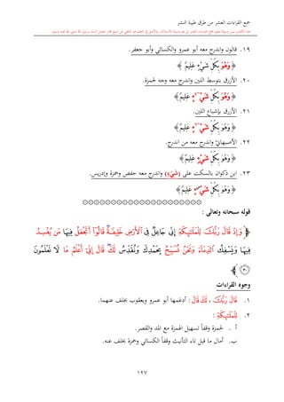 ‫النشر‬ ‫طيبة‬ ‫طرق‬ ‫من‬ ‫العشر‬ ‫اءات‬‫ر‬‫الق‬ ‫مجع‬
‫برسول‬ ‫السند‬ ‫متصل‬ ‫جماز‬ ‫شيخ‬ ‫عن‬ ‫التلقي‬ ‫هو‬ ‫التعلم‬ ‫يف‬ ‫األصل‬‫و‬ ،‫لالستذكار‬ ‫وسيلة‬ ‫هو‬ ‫بل‬ ‫العشر‬ ‫اءات‬‫ر‬‫الق‬ ‫مجع‬ ‫لتعلم‬ ‫وسيلة‬ ‫ليس‬ ‫الكتاب‬ ‫هذا‬‫وسلم‬ ‫عليه‬ ‫اهلل‬ ‫صلى‬ ‫اهلل‬.
127
19.‫جعفر‬ ‫أبو‬‫و‬ ‫الكسائي‬‫و‬ ‫عمرو‬ ‫أبو‬ ‫معه‬ ‫ج‬‫اندر‬‫و‬ ‫قالون‬.
{ْ‫ه‬َ‫و‬َ‫و‬ٌ‫م‬‫ِي‬‫ل‬َ‫ع‬ ٍ‫ء‬ْ‫ي‬َ‫ش‬ ِّ‫ل‬ُ‫ك‬ِ‫ب‬}
20.‫األزرق‬‫ا‬ ‫بتوسش‬‫للني‬‫معه‬ ‫ج‬‫اندر‬‫و‬‫حلمزة‬ ‫وجه‬.
{َ‫و‬ُ‫ه‬َ‫و‬ِّ‫ل‬ُ‫ك‬ِ‫ب‬ْ‫ي‬َ‫ش‬~4
ٍ‫ء‬ٌ‫م‬‫ِي‬‫ل‬َ‫ع‬}
21.‫األزرق‬‫اللني‬ ‫بدشباع‬.
{َ‫و‬ُ‫ه‬َ‫و‬ِّ‫ل‬ُ‫ك‬ِ‫ب‬ْ‫ي‬َ‫ش‬~6
ٍ‫ء‬ٌ‫م‬‫ِي‬‫ل‬َ‫ع‬}
22.‫ي‬‫األصبهاو‬‫معه‬ ‫ج‬‫اندر‬‫و‬‫ج‬‫اندر‬ ‫من‬.
{َ‫و‬ُ‫ه‬َ‫و‬ِّ‫ل‬ُ‫ك‬ِ‫ب‬ٍ‫ء‬ْ‫ي‬َ‫ش‬ٌ‫م‬‫ِي‬‫ل‬َ‫ع‬}
23.‫على‬ ‫بالسكت‬ ‫ان‬‫و‬‫ذك‬ ‫ابن‬(‫ء‬ْ‫ي‬َ‫ش‬)‫يس‬‫ر‬‫وإد‬ ‫ومحزة‬ ‫حفل‬ ‫معه‬ ‫ج‬‫اندر‬‫و‬.
{ُ‫ه‬َ‫و‬َ‫و‬ِّ‫ل‬ُ‫ك‬ِ‫ب‬ْ‫ي‬َ‫ش‬‫س‬
ٍ‫ء‬ٌ‫م‬‫ِي‬‫ل‬َ‫ع‬}
۞۞۞۞۞۞۞۞۞۞۞۞۞۞۞۞۞۞۞۞۞
‫وتعالى‬ ‫سبحانه‬ ‫قوله‬:
‫ﭽ‬‫ﭒ‬‫ﭑ‬‫ﭔ‬‫ﭓ‬‫ﭖ‬‫ﭕ‬‫ﭗ‬‫ﭙ‬‫ﭘ‬‫ﭚ‬‫ﭜ‬‫ﭛ‬‫ﭝ‬‫ﭟ‬‫ﭞ‬
‫ﭡ‬ ‫ﭠ‬‫ﭢ‬‫ﭤ‬ ‫ﭣ‬‫ﭦ‬ ‫ﭥ‬‫ﭧ‬‫ﭨ‬‫ﭬ‬ ‫ﭫ‬ ‫ﭪ‬ ‫ﭩ‬‫ﭮ‬ ‫ﭭ‬
‫ﭯ‬‫ﭼ‬
‫القراءات‬ ‫وجوه‬
1.‫ﭓ‬‫ﭒ‬،‫ﭧﭩ‬:‫أدغمها‬‫عنهما‬ ‫لف‬ ‫ويعقوب‬ ‫عمرو‬ ‫أبو‬.
2.‫ﭔ‬:
‫أ‬.‫اهل‬ ‫تسهيل‬ ً‫ا‬‫وقف‬ ‫حلمزة‬‫القصر‬‫و‬ ‫املد‬ ‫مع‬ ‫مزة‬.
‫ب‬.‫أمال‬‫التأنيث‬ ‫تاء‬ ‫قبل‬ ‫ما‬‫عنه‬ ‫لف‬ ‫ومحزة‬ ‫الكسائي‬ ً‫ا‬‫وقف‬.
1
 