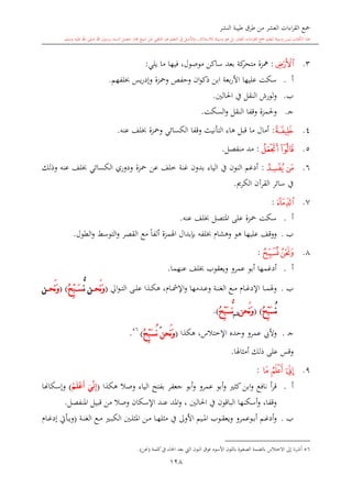 ‫النشر‬ ‫طيبة‬ ‫طرق‬ ‫من‬ ‫العشر‬ ‫اءات‬‫ر‬‫الق‬ ‫مجع‬
‫برسول‬ ‫السند‬ ‫متصل‬ ‫جماز‬ ‫شيخ‬ ‫عن‬ ‫التلقي‬ ‫هو‬ ‫التعلم‬ ‫يف‬ ‫األصل‬‫و‬ ،‫لالستذكار‬ ‫وسيلة‬ ‫هو‬ ‫بل‬ ‫العشر‬ ‫اءات‬‫ر‬‫الق‬ ‫مجع‬ ‫لتعلم‬ ‫وسيلة‬ ‫ليس‬ ‫الكتاب‬ ‫هذا‬‫وسلم‬ ‫عليه‬ ‫اهلل‬ ‫صلى‬ ‫اهلل‬.
128
3.‫ﭘ‬:‫يلي‬ ‫ما‬ ‫فيها‬ ،‫موصول‬ ‫ساكن‬ ‫بعد‬ ‫كة‬‫متحر‬ ‫مهزة‬:
‫أ‬.‫عليها‬ ‫سكت‬‫ا‬‫وحفل‬ ‫ان‬‫و‬‫ذك‬ ‫ابن‬ ‫بعة‬‫ر‬‫أل‬‫ومحزة‬‫يس‬‫ر‬‫وإد‬‫لفهم‬.
‫ب‬.‫و‬‫لورش‬‫ا‬‫احلالني‬ ‫يف‬ ‫لنقل‬.
‫ى‬‫ج‬.‫وحل‬‫مزة‬‫وقف‬‫ا‬‫النقل‬‫السكت‬‫و‬.
4.‫ﭙ‬:‫ما‬ ‫أمال‬‫قبل‬‫هاء‬‫التأنيث‬‫وقفا‬‫عنه‬ ‫لف‬ ‫ومحزة‬ ‫الكسائي‬.
5.‫ﭜ‬‫ﭛ‬:‫مد‬‫منفصل‬.
6.‫ﭟ‬‫ﭞ‬:‫وذلك‬ ‫عنه‬ ‫لف‬ ‫الكسائي‬ ‫ودوري‬ ‫محزة‬ ‫عن‬ ‫خلف‬ ‫غنة‬ ‫بدون‬ ‫الياء‬ ‫يف‬ ‫النون‬ ‫أدغم‬
‫الكرمي‬ ‫القرآن‬ ‫سائر‬ ‫يف‬.
7.‫ﭢ‬:
‫أ‬.‫عنه‬ ‫لف‬ ‫املتصل‬ ‫على‬ ‫محزة‬ ‫سكت‬.
‫ب‬.‫علي‬ ‫ووقف‬‫اهلمزة‬ ‫بدبدال‬ ‫لفه‬ ‫وهشا‬ ‫هو‬ ‫ها‬‫ال‬ ‫مع‬ ً‫ا‬‫ألف‬‫و‬ ‫التوسش‬‫و‬ ‫قصر‬‫الطول‬.
8.‫ﭤ‬‫ﭣ‬:
‫أ‬.‫عنهما‬ ‫لف‬ ‫ويعقوب‬ ‫عمرو‬ ‫أبو‬ ‫أدغمها‬.
‫ب‬.‫ىا‬‫ى‬‫مش‬‫اإل‬‫و‬ ‫ىدمها‬‫ى‬‫ع‬‫و‬ ‫ىة‬‫ى‬‫ن‬‫الغ‬ ‫ىع‬‫ى‬‫م‬ ‫ىا‬‫ى‬‫غ‬‫اإلد‬ ‫ىا‬‫ى‬‫م‬‫وهل‬‫ا‬‫و‬‫ى‬‫ى‬‫ت‬‫ال‬ ‫ىى‬‫ى‬‫ل‬‫ع‬ ‫ىذا‬‫ى‬‫ك‬‫ه‬ ،(‫َح‬‫ن‬َ‫و‬‫ن‬ُّ‫ن‬ُ ِّ‫ب‬ َ‫س‬( )‫َح‬‫ن‬َ‫و‬‫ن‬
ُ‫ن‬ُ ِّ‫ب‬َ‫س‬( )‫َح‬‫ن‬َ‫و‬‫ن‬‫شم‬ُّ‫ن‬ُ ِّ‫ب‬َ‫س‬).
‫ى‬‫ج‬.‫و‬‫اإلختالس‬ ‫وحد‬ ‫عمرو‬ ‫أليب‬‫هكذا‬ ،(‫َح‬‫ن‬َ‫و‬‫ن‬ُُ ِّ‫ب‬َ‫س‬ُ‫ن‬)56
.
‫ع‬ ‫وقس‬‫أمااهلا‬ ‫ذلك‬ ‫لى‬.
9.‫ﭪ‬‫ﭬ‬‫ﭫ‬:
‫أ‬.‫وصال‬ ‫الياء‬ ‫بفتح‬ ‫جعفر‬ ‫أبو‬‫و‬ ‫عمرو‬ ‫أبو‬‫و‬ ‫كا‬‫ابن‬‫و‬ ‫نافع‬ ‫أ‬‫ر‬‫ق‬‫هكذا‬(َ‫ي‬‫ن‬ِ‫إ‬ُ‫م‬َ‫ل‬ْ‫ع‬َ‫أ‬)‫وإسكاهنا‬
‫املنفصل‬ ‫قبيل‬ ‫من‬ ‫وصال‬ ‫اإلسكان‬ ‫عند‬ ‫املد‬‫و‬ ، ‫احلالني‬ ‫يف‬ ‫الباقون‬ ‫أسكنها‬‫و‬ ،‫وقفا‬.
‫ب‬.‫ىوب‬‫ى‬‫ق‬‫ويع‬ ‫ىوعمرو‬‫ى‬‫ب‬‫أ‬ ‫ىم‬‫ى‬‫غ‬‫أد‬‫و‬‫ىني‬‫ى‬‫ل‬‫املا‬ ‫ىن‬‫ى‬‫م‬ ‫ىا‬‫ى‬‫ه‬‫مال‬ ‫يف‬ ‫األوىل‬ ‫ىيم‬‫ى‬‫مل‬‫ا‬‫ىة‬‫ى‬‫ن‬‫الغ‬ ‫ىع‬‫ى‬‫م‬ ‫ى‬‫ى‬‫ب‬‫الك‬(‫ىا‬‫ى‬‫غ‬‫إد‬ ‫ىأيت‬‫ى‬‫ي‬‫و‬
56‫االختالس‬ ‫إىل‬ ‫نا‬‫ر‬‫أش‬‫بالضمة‬‫األسود‬ ‫باللون‬ ‫ة‬ ‫الصغ‬‫كلمة‬‫يف‬ ‫احلاء‬ ‫بعد‬ ‫ال‬ ‫النون‬ ‫فوق‬(‫حنن‬).
 