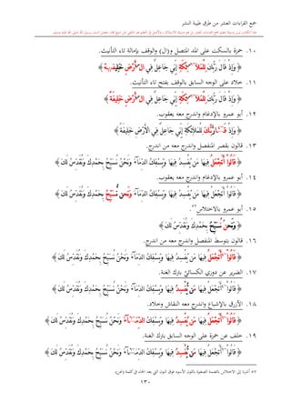 ‫النشر‬ ‫طيبة‬ ‫طرق‬ ‫من‬ ‫العشر‬ ‫اءات‬‫ر‬‫الق‬ ‫مجع‬
‫برسول‬ ‫السند‬ ‫متصل‬ ‫جماز‬ ‫شيخ‬ ‫عن‬ ‫التلقي‬ ‫هو‬ ‫التعلم‬ ‫يف‬ ‫األصل‬‫و‬ ،‫لالستذكار‬ ‫وسيلة‬ ‫هو‬ ‫بل‬ ‫العشر‬ ‫اءات‬‫ر‬‫الق‬ ‫مجع‬ ‫لتعلم‬ ‫وسيلة‬ ‫ليس‬ ‫الكتاب‬ ‫هذا‬‫وسلم‬ ‫عليه‬ ‫اهلل‬ ‫صلى‬ ‫اهلل‬.
130
10.‫ب‬ ‫محزة‬‫السكت‬‫و‬ ‫املتصل‬ ‫املد‬ ‫على‬(‫ال‬)‫التأنيث‬ ‫تاء‬ ‫بدمالة‬ ‫الوقف‬‫و‬.
{َ‫ك‬ُّ‫ب‬َ‫ر‬ َ‫ل‬‫َا‬‫ق‬ ْ‫ذ‬ِ‫إ‬َ‫و‬َ‫ال‬َ‫م‬ْ‫ل‬ِ‫ل‬~6‫س‬
ِ‫ة‬َ‫ك‬ِ‫ئ‬‫ِي‬‫ف‬ ٌ‫ل‬ِ‫ع‬‫َا‬‫ج‬ ‫ِّي‬‫ن‬ِ‫إ‬‫ا‬‫ل‬‫س‬
ِ‫ض‬ْ‫ر‬َ‫أ‬‫ِي‬‫ل‬َ‫خ‬‫ف‬//ْ‫ه‬}
11.‫التأنيث‬ ‫تاء‬ ‫بفتح‬ ‫بالوقف‬ ‫السابق‬ ‫الوجه‬ ‫على‬ ‫خالد‬.
{َ‫ك‬ُّ‫ب‬َ‫ر‬ َ‫ل‬‫َا‬‫ق‬ ْ‫ذ‬ِ‫إ‬َ‫و‬َ‫ال‬َ‫م‬ْ‫ل‬ِ‫ل‬~6‫س‬
ِ‫ة‬َ‫ك‬ِ‫ئ‬‫ِي‬‫ف‬ ٌ‫ل‬ِ‫ع‬‫َا‬‫ج‬ ‫ِّي‬‫ن‬ِ‫إ‬‫ا‬‫ل‬‫س‬
ِ‫ض‬ْ‫ر‬َ‫أ‬ً‫ة‬َ‫ف‬‫ِي‬‫ل‬َ‫خ‬}
12.‫معه‬ ‫ج‬‫اندر‬‫و‬ ‫باإلدغا‬ ‫عمرو‬ ‫أبو‬‫يعقوب‬.
{ْ‫ذ‬ِ‫إ‬َ‫و‬َ‫ق‬~4
‫ا‬َّ‫ر‬‫ب‬َُّ‫ك‬ِ‫ض‬ْ‫ر‬َ‫أل‬‫ا‬ ‫ِي‬‫ف‬ ٌ‫ل‬ِ‫ع‬‫َا‬‫ج‬ ‫ِّي‬‫ن‬ِ‫إ‬ ِ‫ة‬َ‫ك‬ِ‫ئ‬َ‫ال‬َ‫م‬ْ‫ل‬ِ‫ل‬ً‫ة‬َ‫ف‬‫ِي‬‫ل‬َ‫خ‬}
13.‫معه‬ ‫ج‬‫اندر‬‫و‬ ‫املنفصل‬ ‫بقصر‬ ‫قالون‬‫من‬‫ج‬‫اندر‬.
{ُ‫ل‬َ‫ع‬ْ‫ج‬َ‫ت‬َ‫أ‬ ْ‫ا‬‫ُو‬‫ل‬‫ا‬َ‫ق‬َ‫م‬ِّ‫د‬‫ل‬‫ا‬ ُ‫ك‬ِ‫ف‬ْ‫س‬َ‫ي‬َ‫و‬ ‫َا‬‫ه‬‫ِي‬‫ف‬ ُ‫د‬ِ‫س‬ْ‫ف‬ُ‫ي‬ ‫َن‬‫م‬ ‫َا‬‫ه‬‫ِي‬‫ف‬‫آ‬َ‫ء‬َ‫ك‬َ‫ل‬ ُ‫س‬ِّ‫د‬َ‫ق‬ُ‫ن‬َ‫و‬ َ‫ك‬ِ‫د‬ْ‫م‬َ‫ح‬ِ‫ب‬ ُ ِّ‫ب‬َ‫س‬ُ‫ن‬ ُ‫ن‬ْ‫ح‬َ‫ن‬َ‫و‬}
14.‫معه‬ ‫ج‬‫اندر‬‫و‬ ‫باإلدغا‬ ‫عمرو‬ ‫أبو‬‫يعقوب‬.
{ُ‫ل‬َ‫ع‬ْ‫ج‬َ‫ت‬َ‫أ‬ ْ‫ا‬‫ُو‬‫ل‬‫ا‬َ‫ق‬‫َا‬‫ه‬‫ِي‬‫ف‬ِ‫ف‬ ُ‫د‬ِ‫س‬ْ‫ف‬ُ‫ي‬ ‫َن‬‫م‬ُ‫ك‬ِ‫ف‬ْ‫س‬َ‫ي‬َ‫و‬ ‫َا‬‫ه‬‫ي‬َ‫م‬ِّ‫د‬‫ل‬‫ا‬‫آ‬َ‫ء‬‫َح‬‫ن‬َ‫و‬‫ن‬ُّ‫ن‬ُ ِّ‫ب‬َ‫س‬ُ‫س‬ِّ‫د‬َ‫ق‬ُ‫ن‬َ‫و‬ َ‫ك‬ِ‫د‬ْ‫م‬َ‫ح‬ِ‫ب‬َ‫ك‬َ‫ل‬}
15.‫عمرو‬ ‫أبو‬‫باالختالس‬57
.
{‫َح‬‫ن‬َ‫و‬‫ن‬ُُ‫ن‬ُ ِّ‫ب‬َ‫س‬ُ‫س‬ِّ‫د‬َ‫ق‬ُ‫ن‬َ‫و‬ َ‫ك‬ِ‫د‬ْ‫م‬َ‫ح‬ِ‫ب‬َ‫ك‬َ‫ل‬}
16.‫قالون‬‫بتوسش‬‫معه‬ ‫ج‬‫اندر‬‫و‬ ‫املنفصل‬‫من‬‫ج‬‫اندر‬.
{ْ‫ا‬‫ُو‬‫ل‬‫ا‬َ‫ق‬~4
ُ‫ل‬َ‫ع‬ْ‫ج‬َ‫ت‬َ‫أ‬ُ‫ك‬ِ‫ف‬ْ‫س‬َ‫ي‬َ‫و‬ ‫َا‬‫ه‬‫ِي‬‫ف‬ ُ‫د‬ِ‫س‬ْ‫ف‬ُ‫ي‬ ‫َن‬‫م‬ ‫َا‬‫ه‬‫ِي‬‫ف‬ِّ‫د‬‫ل‬‫ا‬َ‫م‬‫آ‬َ‫ء‬َ‫ك‬َ‫ل‬ ُ‫س‬ِّ‫د‬َ‫ق‬ُ‫ن‬َ‫و‬ َ‫ك‬ِ‫د‬ْ‫م‬َ‫ح‬ِ‫ب‬ ُ ِّ‫ب‬َ‫س‬ُ‫ن‬ ُ‫ن‬ْ‫ح‬َ‫ن‬َ‫و‬}
17.‫ي‬‫الكسائي‬ ‫دوري‬ ‫عن‬ ‫ير‬‫ر‬‫الض‬‫ب‬‫الغنة‬ ‫رتك‬.
{ْ‫ا‬‫ُو‬‫ل‬‫ا‬َ‫ق‬~4
ُ‫ل‬َ‫ع‬ْ‫ج‬َ‫ت‬َ‫أ‬‫َا‬‫ه‬‫ِي‬‫ف‬َ‫م‬‫ن‬ُّ‫ي‬ُ‫د‬ِ‫س‬ْ‫ف‬ُ‫ك‬ِ‫ف‬ْ‫س‬َ‫ي‬َ‫و‬ ‫َا‬‫ه‬‫ِي‬‫ف‬َ‫م‬ِّ‫د‬‫ل‬‫ا‬‫آ‬َ‫ء‬َ‫ك‬َ‫ل‬ ُ‫س‬ِّ‫د‬َ‫ق‬ُ‫ن‬َ‫و‬ َ‫ك‬ِ‫د‬ْ‫م‬َ‫ح‬ِ‫ب‬ ُ ِّ‫ب‬َ‫س‬ُ‫ن‬ ُ‫ن‬ْ‫ح‬َ‫ن‬َ‫و‬}
18.‫معه‬ ‫ج‬‫اندر‬‫و‬ ‫باإلشباع‬ ‫األزرق‬‫وخ‬ ‫النقاش‬‫الد‬.
{ْ‫ا‬‫ُو‬‫ل‬‫ا‬َ‫ق‬~6
ُ‫ل‬َ‫ع‬ْ‫ج‬َ‫ت‬َ‫أ‬‫َا‬‫ه‬‫ِي‬‫ف‬ُ‫د‬ِ‫س‬ْ‫ف‬ُ‫ي‬ ‫َن‬‫م‬ُ‫ك‬ِ‫ف‬ْ‫س‬َ‫ي‬َ‫و‬ ‫َا‬‫ه‬‫ِي‬‫ف‬َ‫م‬ِّ‫د‬‫ل‬‫ا‬~6
‫آ‬َ‫ء‬َ‫ك‬َ‫ل‬ ُ‫س‬ِّ‫د‬َ‫ق‬ُ‫ن‬َ‫و‬ َ‫ك‬ِ‫د‬ْ‫م‬َ‫ح‬ِ‫ب‬ ُ ِّ‫ب‬َ‫س‬ُ‫ن‬ ُ‫ن‬ْ‫ح‬َ‫ن‬َ‫و‬}
19.‫خلف‬‫عن‬‫محزة‬‫السابق‬ ‫الوجه‬ ‫على‬‫الغنة‬ ‫برتك‬.
{ْ‫ا‬‫ُو‬‫ل‬‫ا‬َ‫ق‬~6
ُ‫ل‬َ‫ع‬ْ‫ج‬َ‫ت‬َ‫أ‬‫َا‬‫ه‬‫ِي‬‫ف‬َ‫م‬‫ن‬ُّ‫ي‬ُ‫د‬ِ‫س‬ْ‫ف‬‫َا‬‫ه‬‫ِي‬‫ف‬ُ‫ك‬ِ‫ف‬ْ‫س‬َ‫ي‬َ‫و‬َ‫م‬ِّ‫د‬‫ل‬‫ا‬~6
‫آ‬َ‫ء‬ُ‫ن‬ْ‫ح‬َ‫ن‬َ‫و‬َ‫ك‬َ‫ل‬ ُ‫س‬ِّ‫د‬َ‫ق‬ُ‫ن‬َ‫و‬ َ‫ك‬ِ‫د‬ْ‫م‬َ‫ح‬ِ‫ب‬ ُ ِّ‫ب‬َ‫س‬ُ‫ن‬}
57‫االختالس‬ ‫إىل‬ ‫نا‬‫ر‬‫أش‬‫بالضمة‬‫األسود‬ ‫باللون‬ ‫ة‬ ‫الصغ‬‫كلمة‬‫يف‬ ‫احلاء‬ ‫بعد‬ ‫ال‬ ‫النون‬ ‫فوق‬(‫حنن‬).
 