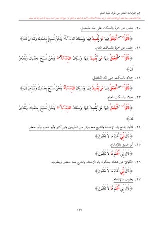 ‫النشر‬ ‫طيبة‬ ‫طرق‬ ‫من‬ ‫العشر‬ ‫اءات‬‫ر‬‫الق‬ ‫مجع‬
‫برسول‬ ‫السند‬ ‫متصل‬ ‫جماز‬ ‫شيخ‬ ‫عن‬ ‫التلقي‬ ‫هو‬ ‫التعلم‬ ‫يف‬ ‫األصل‬‫و‬ ،‫لالستذكار‬ ‫وسيلة‬ ‫هو‬ ‫بل‬ ‫العشر‬ ‫اءات‬‫ر‬‫الق‬ ‫مجع‬ ‫لتعلم‬ ‫وسيلة‬ ‫ليس‬ ‫الكتاب‬ ‫هذا‬‫وسلم‬ ‫عليه‬ ‫اهلل‬ ‫صلى‬ ‫اهلل‬.
131
20.‫خلف‬‫عن‬‫محزة‬‫املنفصل‬ ‫املد‬ ‫على‬ ‫بالسكت‬.
{ْ‫ا‬‫ُو‬‫ل‬‫ا‬َ‫ق‬~6‫س‬
ُ‫ل‬َ‫ع‬ْ‫ج‬َ‫ت‬َ‫أ‬‫َا‬‫ه‬‫ِي‬‫ف‬َ‫م‬‫ن‬ُّ‫ي‬ُ‫د‬ِ‫س‬ْ‫ف‬‫َا‬‫ه‬‫ِي‬‫ف‬ُ‫ك‬ِ‫ف‬ْ‫س‬َ‫ي‬َ‫و‬َ‫م‬ِّ‫د‬‫ل‬‫ا‬~6
‫آ‬َ‫ء‬ُ‫ن‬ْ‫ح‬َ‫ن‬َ‫و‬َ‫ك‬َ‫ل‬ ُ‫س‬ِّ‫د‬َ‫ق‬ُ‫ن‬َ‫و‬ َ‫ك‬ِ‫د‬ْ‫م‬َ‫ح‬ِ‫ب‬ ُ ِّ‫ب‬َ‫س‬ُ‫ن‬}
21.‫خلف‬‫عن‬‫محزة‬‫العا‬ ‫بالسكت‬.
{ْ‫ا‬‫ُو‬‫ل‬‫ا‬َ‫ق‬~6‫س‬
َ‫ت‬َ‫أ‬ُ‫ل‬َ‫ع‬ْ‫ج‬‫َا‬‫ه‬‫ِي‬‫ف‬َ‫م‬‫ن‬ُّ‫ي‬ُ‫د‬ِ‫س‬ْ‫ف‬ُ‫ك‬ِ‫ف‬ْ‫س‬َ‫ي‬َ‫و‬ ‫َا‬‫ه‬‫ِي‬‫ف‬َ‫م‬ِّ‫د‬‫ل‬‫ا‬~6
‫آ‬
‫س‬
َ‫ء‬ُ‫س‬ِّ‫د‬َ‫ق‬ُ‫ن‬َ‫و‬ َ‫ك‬ِ‫د‬ْ‫م‬َ‫ح‬ِ‫ب‬ ُ ِّ‫ب‬َ‫س‬ُ‫ن‬ ُ‫ن‬ْ‫ح‬َ‫ن‬َ‫و‬
َ‫ك‬َ‫ل‬}
22.‫املنفصل‬ ‫املد‬ ‫على‬ ‫بالسكت‬ ‫خالد‬.
{ْ‫ا‬‫ُو‬‫ل‬‫ا‬َ‫ق‬~6‫س‬
ُ‫ل‬َ‫ع‬ْ‫ج‬َ‫ت‬َ‫أ‬‫َا‬‫ه‬‫ِي‬‫ف‬ُ‫د‬ِ‫س‬ْ‫ف‬ُ‫ي‬ ‫َن‬‫م‬ُ‫ك‬ِ‫ف‬ْ‫س‬َ‫ي‬َ‫و‬ ‫َا‬‫ه‬‫ِي‬‫ف‬َ‫م‬ِّ‫د‬‫ل‬‫ا‬~6
‫آ‬َ‫ء‬ُ‫ن‬َ‫و‬ َ‫ك‬ِ‫د‬ْ‫م‬َ‫ح‬ِ‫ب‬ ُ ِّ‫ب‬َ‫س‬ُ‫ن‬ ُ‫ن‬ْ‫ح‬َ‫ن‬َ‫و‬َ‫ك‬َ‫ل‬ ُ‫س‬ِّ‫د‬َ‫ق‬}
23.‫العا‬ ‫بالسكت‬ ‫خالد‬.
{ْ‫ا‬‫ُو‬‫ل‬‫ا‬َ‫ق‬~6‫س‬
ُ‫ل‬َ‫ع‬ْ‫ج‬َ‫ت‬َ‫أ‬‫َا‬‫ه‬‫ِي‬‫ف‬ُ‫د‬ِ‫س‬ْ‫ف‬ُ‫ي‬ ‫َن‬‫م‬‫َا‬‫ه‬‫ِي‬‫ف‬ُ‫ك‬ِ‫ف‬ْ‫س‬َ‫ي‬َ‫و‬َ‫م‬ِّ‫د‬‫ل‬‫ا‬~6
‫آ‬
‫س‬
َ‫ء‬ُ‫س‬ِّ‫د‬َ‫ق‬ُ‫ن‬َ‫و‬ َ‫ك‬ِ‫د‬ْ‫م‬َ‫ح‬ِ‫ب‬ ُ ِّ‫ب‬َ‫س‬ُ‫ن‬ ُ‫ن‬ْ‫ح‬َ‫ن‬َ‫و‬
َ‫ك‬َ‫ل‬}
24.‫اإلضافة‬ ‫ياء‬ ‫بفتح‬ ‫قالون‬‫معه‬ ‫ج‬‫اندر‬‫و‬‫و‬ ‫يقني‬‫ر‬‫الط‬ ‫من‬ ‫ورش‬‫كا‬‫ابن‬‫و‬‫أب‬‫و‬‫جعفر‬ ‫أبو‬‫و‬ ‫عمرو‬.
{َ‫ل‬‫َا‬‫ق‬ِ‫إ‬َ‫ي‬ِّ‫ن‬َ‫ن‬‫ُو‬‫م‬َ‫ل‬ْ‫ع‬َ‫ت‬ َ‫ال‬ ‫َا‬‫م‬ ُ‫م‬َ‫ل‬ْ‫ع‬َ‫أ‬}
25.‫باإلدغا‬ ‫عمرو‬ ‫أبو‬.
{َ‫ل‬‫َا‬‫ق‬َ‫ي‬ِّ‫ن‬ِ‫إ‬َ‫ل‬ْ‫ع‬َ‫أ‬َّ‫م‬ ‫م‬‫ا‬َ‫ن‬‫ُو‬‫م‬َ‫ل‬ْ‫ع‬َ‫ت‬ َ‫ال‬}
26.‫بسكون‬ ‫هشا‬ ‫عن‬ ‫ي‬‫او‬‫و‬‫ل‬‫احل‬‫اإلضافة‬ ‫ياء‬‫معه‬ ‫ج‬‫اندر‬‫و‬‫ويعقوب‬ ‫حفل‬.
{َ‫ل‬‫َا‬‫ق‬‫ِّي‬‫ن‬ِ‫إ‬َ‫ن‬‫ُو‬‫م‬َ‫ل‬ْ‫ع‬َ‫ت‬ َ‫ال‬ ‫َا‬‫م‬ ُ‫م‬َ‫ل‬ْ‫ع‬َ‫أ‬}
27.‫يعقوب‬‫باإلدغا‬.
{َ‫ل‬‫َا‬‫ق‬‫ِّي‬‫ن‬ِ‫إ‬َ‫ل‬ْ‫ع‬َ‫أ‬َّ‫م‬ ‫م‬‫ا‬َ‫ن‬‫ُو‬‫م‬َ‫ل‬ْ‫ع‬َ‫ت‬ َ‫ال‬}
1
 