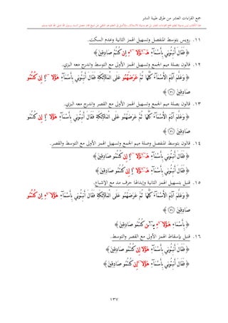 ‫النشر‬ ‫طيبة‬ ‫طرق‬ ‫من‬ ‫العشر‬ ‫اءات‬‫ر‬‫الق‬ ‫مجع‬
‫برسول‬ ‫السند‬ ‫متصل‬ ‫جماز‬ ‫شيخ‬ ‫عن‬ ‫التلقي‬ ‫هو‬ ‫التعلم‬ ‫يف‬ ‫األصل‬‫و‬ ،‫لالستذكار‬ ‫وسيلة‬ ‫هو‬ ‫بل‬ ‫العشر‬ ‫اءات‬‫ر‬‫الق‬ ‫مجع‬ ‫لتعلم‬ ‫وسيلة‬ ‫ليس‬ ‫الكتاب‬ ‫هذا‬‫وسلم‬ ‫عليه‬ ‫اهلل‬ ‫صلى‬ ‫اهلل‬.
137
11.‫رويس‬‫بتوسش‬‫املنفصل‬‫الاانية‬ ‫اهلمز‬ ‫وتسهيل‬‫وعد‬‫السكت‬.
{‫ِي‬‫ن‬‫و‬ُ‫ئ‬ِ‫ب‬‫ن‬َ‫أ‬ َ‫ل‬‫َا‬‫ق‬َ‫ف‬َ‫م‬ْ‫س‬َ‫أ‬ِ‫ب‬‫آ‬ِ‫ء‬َ‫ه‬~4
‫ُال‬‫ؤ‬~4
ِ‫ء‬ِ‫ا‬‫ن‬َ‫ني‬ِ‫ق‬ِ‫د‬‫َا‬‫ص‬ ْ‫م‬ُ‫ت‬‫ُن‬‫ك‬}
12.‫اجلمع‬ ‫ميم‬ ‫بصلة‬ ‫قالون‬‫و‬‫البزي‬ ‫معه‬ ‫ج‬‫اندر‬‫و‬ ‫التوسش‬ ‫مع‬ ‫األوىل‬ ‫اهلمز‬ ‫تسهيل‬.
{َ‫م‬َ‫د‬‫آ‬ َ‫م‬َّ‫ل‬َ‫ع‬َ‫و‬َ‫م‬ْ‫س‬َ‫أل‬‫ا‬‫آ‬َ‫ء‬َّ‫م‬ُ‫ث‬ ‫َا‬‫ه‬َّ‫ل‬ُ‫ك‬ُ‫م‬ُ‫ه‬َ‫ض‬َ‫ر‬َ‫ع‬‫و‬‫َى‬‫ل‬َ‫ع‬‫ا‬ْ‫ل‬‫َآل‬‫م‬ِ‫ة‬َ‫ك‬ِ‫ئ‬‫ِي‬‫ن‬‫و‬ُ‫ئ‬ِ‫ب‬‫ن‬َ‫أ‬ َ‫ل‬‫َا‬‫ق‬َ‫ف‬َ‫م‬ْ‫س‬َ‫أ‬ِ‫ب‬‫آ‬ِ‫ء‬‫ُال‬‫ؤ‬َ‫ه‬~4
ِ‫ا‬‫ِن‬‫إ‬ُ‫م‬ُ‫ت‬‫ُن‬‫ك‬‫و‬
َ‫ني‬ِ‫ق‬ِ‫د‬‫َا‬‫ص‬‫ﭿ‬}
13.‫اجلمع‬ ‫ميم‬ ‫بصلة‬ ‫قالون‬‫و‬‫مع‬ ‫األوىل‬ ‫اهلمز‬ ‫تسهيل‬‫القصر‬‫البزي‬ ‫معه‬ ‫ج‬‫اندر‬‫و‬.
{َ‫م‬َ‫د‬‫آ‬ َ‫م‬َّ‫ل‬َ‫ع‬َ‫و‬َ‫م‬ْ‫س‬َ‫أل‬‫ا‬‫آ‬َ‫ء‬ُ‫م‬ُ‫ه‬َ‫ض‬َ‫ر‬َ‫ع‬ َّ‫م‬ُ‫ث‬ ‫َا‬‫ه‬َّ‫ل‬ُ‫ك‬‫و‬‫َى‬‫ل‬َ‫ع‬ْ‫ل‬‫ا‬‫َآل‬‫م‬ِ‫ة‬َ‫ك‬ِ‫ئ‬‫ِي‬‫ن‬‫و‬ُ‫ئ‬ِ‫ب‬‫ن‬َ‫أ‬ َ‫ل‬‫َا‬‫ق‬َ‫ف‬َ‫أ‬ِ‫ب‬َ‫م‬ْ‫س‬‫آ‬ِ‫ء‬‫ُال‬‫ؤ‬َ‫ه‬2
ِ‫ا‬‫ِن‬‫إ‬ُ‫م‬ُ‫ت‬‫ُن‬‫ك‬‫و‬
َ‫ني‬ِ‫ق‬ِ‫د‬‫َا‬‫ص‬‫ﭿ‬}
14.‫بتوسش‬ ‫قالون‬‫اجلمع‬ ‫ميم‬ ‫وصلة‬ ‫املنفصل‬‫و‬‫القصر‬‫و‬ ‫التوسش‬ ‫مع‬ ‫األوىل‬ ‫اهلمز‬ ‫تسهيل‬.
{‫ِي‬‫ن‬‫و‬ُ‫ئ‬ِ‫ب‬‫ن‬َ‫أ‬ َ‫ل‬‫َا‬‫ق‬َ‫ف‬َ‫م‬ْ‫س‬َ‫أ‬ِ‫ب‬‫آ‬ِ‫ء‬َ‫ه‬~4
‫ُال‬‫ؤ‬~4
ِ‫ا‬‫ِن‬‫إ‬ُ‫م‬ُ‫ت‬‫ُن‬‫ك‬‫و‬َ‫ني‬ِ‫ق‬ِ‫د‬‫َا‬‫ص‬}
{‫ِي‬‫ن‬‫و‬ُ‫ئ‬ِ‫ب‬‫ن‬َ‫أ‬ َ‫ل‬‫َا‬‫ق‬َ‫ف‬َ‫م‬ْ‫س‬َ‫أ‬ِ‫ب‬‫آ‬ِ‫ء‬َ‫ه‬~4
‫ُال‬‫ؤ‬2
ِ‫ا‬‫ِن‬‫إ‬ُ‫م‬ُ‫ت‬‫ُن‬‫ك‬‫و‬َ‫ني‬ِ‫ق‬ِ‫د‬‫َا‬‫ص‬}
15.‫وإبداهل‬ ‫الاانية‬ ‫اهلمز‬ ‫بتسهيل‬ ‫قنبل‬‫ا‬‫اإلشباع‬ ‫مع‬ ‫مد‬ ‫حرف‬.
{َ‫م‬َ‫د‬‫آ‬ َ‫م‬َّ‫ل‬َ‫ع‬َ‫و‬َ‫م‬ْ‫س‬َ‫أل‬‫ا‬‫آ‬َ‫ء‬‫َا‬‫ه‬َّ‫ل‬ُ‫ك‬َّ‫م‬ُ‫ث‬ُ‫م‬ُ‫ه‬َ‫ض‬َ‫ر‬َ‫ع‬‫و‬‫َى‬‫ل‬َ‫ع‬ْ‫ل‬‫ا‬‫َآل‬‫م‬ِ‫ة‬َ‫ك‬ِ‫ئ‬‫ِي‬‫ن‬‫و‬ُ‫ئ‬ِ‫ب‬‫ن‬َ‫أ‬ َ‫ل‬‫َا‬‫ق‬َ‫ف‬َ‫م‬ْ‫س‬َ‫أ‬ِ‫ب‬‫آ‬ِ‫ء‬‫ُال‬‫ؤ‬َ‫ه‬~4
ِ‫ء‬ِ‫ا‬‫ن‬ُ‫م‬ُ‫ت‬‫ُن‬‫ك‬‫و‬
َ‫ني‬ِ‫ق‬ِ‫د‬‫َا‬‫ص‬‫ﭿ‬}
{ِ‫ء‬‫َا‬‫م‬ْ‫س‬َ‫أ‬ِ‫ب‬َ‫ه‬‫ُال‬‫ؤ‬~4
ِ‫ء‬‫ي‬~6
‫ن‬ُ‫م‬ُ‫ت‬‫ُن‬‫ك‬‫و‬َ‫ني‬ِ‫ق‬ِ‫د‬‫َا‬‫ص‬}
16.‫األوىل‬ ‫اهلمز‬ ‫بدسقاط‬ ‫قنبل‬‫التوسش‬‫و‬ ‫القصر‬ ‫مع‬.
{‫ِي‬‫ن‬‫و‬ُ‫ئ‬ِ‫ب‬‫ن‬َ‫أ‬ َ‫ل‬‫َا‬‫ق‬َ‫ف‬َ‫م‬ْ‫س‬َ‫أ‬ِ‫ب‬‫آ‬ِ‫ء‬‫ِن‬‫إ‬ ‫ُال‬‫ؤ‬َ‫ه‬ُ‫م‬ُ‫ت‬‫ُن‬‫ك‬‫و‬َ‫ني‬ِ‫ق‬ِ‫د‬‫َا‬‫ص‬}
{‫ِي‬‫ن‬‫و‬ُ‫ئ‬ِ‫ب‬‫ن‬َ‫أ‬ َ‫ل‬‫َا‬‫ق‬َ‫ف‬َ‫م‬ْ‫س‬َ‫أ‬ِ‫ب‬‫آ‬ِ‫ء‬‫ُال‬‫ؤ‬َ‫ه‬~4
‫ِن‬‫إ‬ُ‫م‬ُ‫ت‬‫ُن‬‫ك‬‫و‬َ‫ني‬ِ‫ق‬ِ‫د‬‫َا‬‫ص‬}
1
 