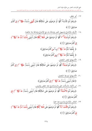 ‫النشر‬ ‫طيبة‬ ‫طرق‬ ‫من‬ ‫العشر‬ ‫اءات‬‫ر‬‫الق‬ ‫مجع‬
‫برسول‬ ‫السند‬ ‫متصل‬ ‫جماز‬ ‫شيخ‬ ‫عن‬ ‫التلقي‬ ‫هو‬ ‫التعلم‬ ‫يف‬ ‫األصل‬‫و‬ ،‫لالستذكار‬ ‫وسيلة‬ ‫هو‬ ‫بل‬ ‫العشر‬ ‫اءات‬‫ر‬‫الق‬ ‫مجع‬ ‫لتعلم‬ ‫وسيلة‬ ‫ليس‬ ‫الكتاب‬ ‫هذا‬‫وسلم‬ ‫عليه‬ ‫اهلل‬ ‫صلى‬ ‫اهلل‬.
138
17.‫جعفر‬ ‫أبو‬.
{َ‫م‬َ‫د‬‫آ‬ َ‫م‬َّ‫ل‬َ‫ع‬َ‫و‬َ‫م‬ْ‫س‬َ‫أل‬‫ا‬‫آ‬َ‫ء‬‫َا‬‫ه‬َّ‫ل‬ُ‫ك‬َّ‫م‬ُ‫ث‬َ‫ر‬َ‫ع‬ُ‫م‬ُ‫ه‬َ‫ض‬‫و‬‫َى‬‫ل‬َ‫ع‬ْ‫ل‬‫ا‬‫َآل‬‫م‬ِ‫ة‬َ‫ك‬ِ‫ئ‬َ‫ل‬‫َا‬‫ق‬َ‫ف‬‫ن‬َ‫أ‬ُ‫ب‬‫ِي‬‫ن‬‫و‬َ‫م‬ْ‫س‬َ‫أ‬ِ‫ب‬‫آ‬ِ‫ء‬‫ُال‬‫ؤ‬َ‫ه‬~4
ِ‫ء‬ِ‫ا‬‫ن‬ُ‫م‬ُ‫ت‬‫ُن‬‫ك‬‫و‬
َ‫ني‬ِ‫ق‬ِ‫د‬‫َا‬‫ص‬‫ﭿ‬}
18.‫باإلشباع‬ ‫األزرق‬‫و‬‫اهلمز‬ ‫تسهيل‬‫اإلشباع‬ ‫مع‬ ‫ياء‬ ‫وإبداهلا‬‫و‬‫إبداهل‬‫ا‬ً‫ياء‬‫خالصة‬.
{َ‫م‬َ‫د‬‫آ‬ َ‫م‬َّ‫ل‬َ‫ع‬َ‫و‬َ‫ل‬َ‫م‬ْ‫س‬‫آ‬~6
َ‫ء‬‫َى‬‫ل‬َ‫ع‬ ْ‫م‬ُ‫ه‬َ‫ض‬َ‫ر‬َ‫ع‬ َّ‫م‬ُ‫ث‬ ‫َا‬‫ه‬َّ‫ل‬ُ‫ك‬‫َال‬‫م‬ْ‫ل‬‫ا‬~6
ِ‫ة‬َ‫ك‬ِ‫ئ‬ََ‫ف‬‫ِي‬‫ن‬‫و‬ُ‫ئ‬ِ‫ب‬‫ن‬َ‫أ‬ َ‫ل‬‫َا‬‫ق‬َ‫م‬ْ‫س‬َ‫أ‬ِ‫ب‬~6
‫آ‬ِ‫ء‬َ‫ه‬~6
‫ُال‬‫ؤ‬~6
ِ‫ء‬
ِ‫ا‬‫ن‬َ‫ني‬ِ‫ق‬ِ‫د‬‫َا‬‫ص‬ ْ‫م‬ُ‫ت‬‫ُن‬‫ك‬‫ﭿ‬}
{َ‫م‬ْ‫س‬َ‫أ‬ِ‫ب‬~6
‫آ‬ِ‫ء‬َ‫ه‬~6
‫ُال‬‫ؤ‬~6
ِ‫ء‬‫ي‬~6
‫ن‬ْ‫م‬ُ‫ت‬‫ُن‬‫ك‬َ‫ني‬ِ‫ق‬ِ‫د‬‫َا‬‫ص‬}
{َ‫م‬ْ‫س‬َ‫أ‬ِ‫ب‬~6
‫آ‬ِ‫ء‬َ‫ه‬~6
‫ُال‬‫ؤ‬~6
ِ‫ء‬‫ي‬ِ‫ن‬ْ‫م‬ُ‫ت‬‫ُن‬‫ك‬َ‫ني‬ِ‫ق‬ِ‫د‬‫َا‬‫ص‬}
19.‫ي‬‫األصبهاو‬‫املنفصل‬ ‫بقصر‬.
{َ‫م‬َ‫د‬‫آ‬ َ‫م‬َّ‫ل‬َ‫ع‬َ‫و‬َ‫ل‬َ‫م‬ْ‫س‬‫آ‬َ‫ء‬‫َى‬‫ل‬َ‫ع‬ ْ‫م‬ُ‫ه‬َ‫ض‬َ‫ر‬َ‫ع‬ َّ‫م‬ُ‫ث‬ ‫َا‬‫ه‬َّ‫ل‬ُ‫ك‬ْ‫ل‬‫ا‬‫َآل‬‫م‬ِ‫ة‬َ‫ك‬ِ‫ئ‬‫ِي‬‫ن‬‫و‬ُ‫ئ‬ِ‫ب‬‫ن‬َ‫أ‬ َ‫ل‬‫َا‬‫ق‬َ‫ف‬َ‫م‬ْ‫س‬َ‫أ‬ِ‫ب‬‫آ‬ِ‫ء‬‫ُال‬‫ؤ‬َ‫ه‬~4
ِ‫ء‬ِ‫ا‬‫ن‬ْ‫م‬ُ‫ت‬‫ُن‬‫ك‬
َ‫ني‬ِ‫ق‬ِ‫د‬‫َا‬‫ص‬‫ﭿ‬}
20.‫ي‬‫األصبهاو‬‫املنفصل‬ ‫بتوسش‬.
{‫ِي‬‫ن‬‫و‬ُ‫ئ‬ِ‫ب‬‫ن‬َ‫أ‬ َ‫ل‬‫َا‬‫ق‬َ‫ف‬َ‫م‬ْ‫س‬َ‫أ‬ِ‫ب‬‫آ‬ِ‫ء‬َ‫ه‬~4
‫ُال‬‫ؤ‬~4
ِ‫ء‬ِ‫ا‬‫ن‬َ‫ني‬ِ‫ق‬ِ‫د‬‫َا‬‫ص‬ ْ‫م‬ُ‫ت‬‫ُن‬‫ك‬}
21.‫على‬ ‫بالسكت‬ ‫ان‬‫و‬‫ذك‬ ‫ابن‬(‫ال‬)‫و‬‫يس‬‫ر‬‫وإد‬ ‫حفل‬ ‫معه‬ ‫ج‬‫اندر‬.
{َ‫م‬َ‫د‬‫آ‬ َ‫م‬َّ‫ل‬َ‫ع‬َ‫و‬‫ا‬ْ‫ل‬‫س‬
َ‫أ‬َ‫م‬ْ‫س‬‫آ‬َ‫ء‬‫َى‬‫ل‬َ‫ع‬ ْ‫م‬ُ‫ه‬َ‫ض‬َ‫ر‬َ‫ع‬ َّ‫م‬ُ‫ث‬ ‫َا‬‫ه‬َّ‫ل‬ُ‫ك‬ْ‫ل‬‫ا‬‫َآل‬‫م‬ِ‫ة‬َ‫ك‬ِ‫ئ‬‫ِي‬‫ن‬‫و‬ُ‫ئ‬ِ‫ب‬‫ن‬َ‫أ‬ َ‫ل‬‫َا‬‫ق‬َ‫ف‬َ‫م‬ْ‫س‬َ‫أ‬ِ‫ب‬‫آ‬ِ‫ء‬َ‫ه‬~4
‫ُال‬‫ؤ‬~4
ِ‫ء‬‫ِن‬‫إ‬
َ‫ني‬ِ‫ق‬ِ‫د‬‫َا‬‫ص‬ ْ‫م‬ُ‫ت‬‫ُن‬‫ك‬‫ﭿ‬}
22.‫ب‬ ‫النقاش‬‫اإلشباع‬‫معه‬ ‫ج‬‫اندر‬‫و‬‫محزة‬.
{َ‫م‬َ‫د‬‫آ‬ َ‫م‬َّ‫ل‬َ‫ع‬َ‫و‬َ‫م‬ْ‫س‬َ‫أل‬‫ا‬~6
‫آ‬َ‫ء‬َّ‫م‬ُ‫ث‬ ‫َا‬‫ه‬َّ‫ل‬ُ‫ك‬‫َى‬‫ل‬َ‫ع‬ ْ‫م‬ُ‫ه‬َ‫ض‬َ‫ر‬َ‫ع‬‫َال‬‫م‬ْ‫ل‬‫ا‬~6
ِ‫ة‬َ‫ك‬ِ‫ئ‬َ‫ِي‬‫ن‬‫و‬ُ‫ئ‬ِ‫ب‬‫ن‬َ‫أ‬ َ‫ل‬‫َا‬‫ق‬َ‫ف‬َ‫م‬ْ‫س‬َ‫أ‬ِ‫ب‬~6
‫آ‬ِ‫ء‬َ‫ه‬~6
‫ُال‬‫ؤ‬~6
ِ‫ء‬
‫ِن‬‫إ‬َ‫ني‬ِ‫ق‬ِ‫د‬‫َا‬‫ص‬ ْ‫م‬ُ‫ت‬‫ُن‬‫ك‬‫ﭿ‬}
 