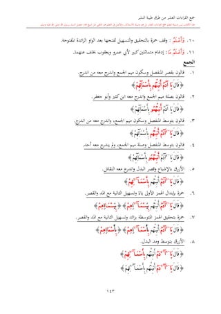 ‫النشر‬ ‫طيبة‬ ‫طرق‬ ‫من‬ ‫العشر‬ ‫اءات‬‫ر‬‫الق‬ ‫مجع‬
‫برسول‬ ‫السند‬ ‫متصل‬ ‫جماز‬ ‫شيخ‬ ‫عن‬ ‫التلقي‬ ‫هو‬ ‫التعلم‬ ‫يف‬ ‫األصل‬‫و‬ ،‫لالستذكار‬ ‫وسيلة‬ ‫هو‬ ‫بل‬ ‫العشر‬ ‫اءات‬‫ر‬‫الق‬ ‫مجع‬ ‫لتعلم‬ ‫وسيلة‬ ‫ليس‬ ‫الكتاب‬ ‫هذا‬‫وسلم‬ ‫عليه‬ ‫اهلل‬ ‫صلى‬ ‫اهلل‬.
143
10.‫ﮟ‬:‫التسهيل‬‫و‬ ‫بالتحقيق‬ ‫محزة‬ ‫وقف‬‫املفتوحة‬ ‫ائدة‬‫ز‬‫ال‬ ‫او‬‫و‬‫ال‬ ‫بعد‬ ‫لفتحها‬.
11.‫ﮠ‬‫ﮟ‬:‫متم‬ ‫إدغا‬‫أل‬ ‫كب‬‫اللني‬‫ا‬‫يب‬‫ويعقوب‬ ‫عمرو‬‫عنهما‬ ‫لف‬.
‫الجمع‬
1.‫قالون‬‫اجلمع‬ ‫ميم‬ ‫وسكون‬ ‫املنفصل‬ ‫بقصر‬‫معه‬ ‫ج‬‫اندر‬‫و‬‫من‬‫ج‬‫اندر‬.
{َ‫ل‬‫َا‬‫ق‬ُ‫م‬َ‫د‬‫آ‬ ‫َا‬‫ي‬ْ‫م‬ِ‫ه‬ِ‫ئ‬‫آ‬َ‫م‬ْ‫س‬َ‫أ‬ِ‫ب‬ ‫ُم‬‫ه‬ْ‫ئ‬ِ‫ب‬‫ن‬َ‫أ‬}
2.‫ك‬‫ابن‬ ‫معه‬ ‫ج‬‫اندر‬‫و‬ ‫اجلمع‬ ‫ميم‬ ‫بصلة‬ ‫قالون‬‫ا‬‫جعفر‬ ‫أبو‬‫و‬.
{َ‫ل‬‫َا‬‫ق‬ُ‫م‬َ‫د‬‫آ‬ ‫َا‬‫ي‬ُ‫م‬ُ‫ه‬ْ‫ئ‬ِ‫ب‬‫ن‬َ‫أ‬‫و‬ْ‫م‬ِ‫ه‬ِ‫ئ‬‫آ‬َ‫م‬ْ‫س‬َ‫أ‬ِ‫ب‬}
3.،‫اجلمع‬ ‫ميم‬ ‫وسكون‬ ‫املنفصل‬ ‫بتوسش‬ ‫قالون‬‫معه‬ ‫ج‬‫اندر‬‫و‬‫من‬‫ج‬‫اندر‬.
{َ‫ل‬‫َا‬‫ق‬‫َا‬‫ي‬~4
ُ‫م‬َ‫د‬‫آ‬‫ُم‬‫ه‬ْ‫ئ‬ِ‫ب‬‫ن‬َ‫أ‬ْ‫م‬ِ‫ه‬ِ‫ئ‬‫آ‬َ‫م‬ْ‫س‬َ‫أ‬ِ‫ب‬}
4.‫املنفصل‬ ‫بتوسش‬ ‫قالون‬‫و‬‫ميم‬ ‫صلة‬،‫اجلمع‬‫ج‬‫يندر‬ ‫مل‬‫و‬‫معه‬‫أحد‬.
{َ‫ل‬‫َا‬‫ق‬‫َا‬‫ي‬~4
ُ‫م‬َ‫د‬‫آ‬ُ‫م‬ُ‫ه‬ْ‫ئ‬ِ‫ب‬‫ن‬َ‫أ‬‫و‬ْ‫م‬ِ‫ه‬ِ‫ئ‬‫آ‬َ‫م‬ْ‫س‬َ‫أ‬ِ‫ب‬}
5.‫البدل‬ ‫وقصر‬ ‫باإلشباع‬ ‫األزرق‬‫النقا‬ ‫معه‬ ‫ج‬‫اندر‬‫و‬‫ش‬.
{َ‫ل‬‫َا‬‫ق‬‫َا‬‫ي‬~6
ُ‫م‬َ‫د‬‫آ‬‫ُم‬‫ه‬ْ‫ئ‬ِ‫ب‬‫ن‬َ‫أ‬َ‫م‬ْ‫س‬َ‫أ‬ِ‫ب‬‫آ‬~6
ْ‫م‬ِ‫ه‬ِ‫ئ‬}
6.‫اهلمز‬ ‫بدبدال‬ ‫محزة‬‫القصر‬‫و‬ ‫املد‬ ‫مع‬ ‫الاانية‬ ‫وتسهيل‬ ً‫ياء‬ ‫األوىل‬.
{َ‫ل‬‫َا‬‫ق‬‫َا‬‫ي‬~6
ُ‫م‬َ‫د‬‫آ‬‫ُم‬‫ه‬ْ‫ئ‬ِ‫ب‬‫ن‬َ‫أ‬ِ‫ب‬َ‫ي‬َ‫م‬ْ‫س‬‫آ‬~6
ِ‫ا‬ْ‫م‬ِ‫ه‬}{ِ‫ب‬َ‫ي‬َ‫م‬ْ‫س‬‫ا‬ِ‫ا‬ْ‫م‬ِ‫ه‬}
7.‫القصر‬‫و‬ ‫املد‬ ‫مع‬ ‫الاانية‬ ‫وتسهيل‬ ‫ائد‬‫ز‬‫ب‬ ‫املتوسطة‬ ‫اهلمز‬ ‫بتحقيق‬ ‫محزة‬.
{َ‫ق‬َ‫ل‬‫ا‬‫َا‬‫ي‬~6
ُ‫م‬َ‫د‬‫آ‬‫ُم‬‫ه‬ْ‫ئ‬ِ‫ب‬‫ن‬َ‫أ‬ِ‫ب‬َ‫أ‬َ‫م‬ْ‫س‬‫آ‬~6
ِ‫ا‬ْ‫م‬ِ‫ه‬}{ِ‫ب‬َ‫أ‬َ‫م‬ْ‫س‬‫ا‬ِ‫ا‬ْ‫م‬ِ‫ه‬}
8.‫البدل‬ ‫ومد‬ ‫بتوسش‬ ‫األزرق‬.
{َ‫ل‬‫َا‬‫ق‬‫َا‬‫ي‬~6
‫آ‬~4
ُ‫م‬َ‫د‬‫ُم‬‫ه‬ْ‫ئ‬ِ‫ب‬‫ن‬َ‫أ‬َ‫م‬ْ‫س‬َ‫أ‬ِ‫ب‬‫آ‬~6
ْ‫م‬ِ‫ه‬ِ‫ئ‬}
{َ‫ل‬‫َا‬‫ق‬‫َا‬‫ي‬~6
‫آ‬~6
ُ‫م‬َ‫د‬‫ُم‬‫ه‬ْ‫ئ‬ِ‫ب‬‫ن‬َ‫أ‬َ‫م‬ْ‫س‬َ‫أ‬ِ‫ب‬‫آ‬~6
ْ‫م‬ِ‫ه‬ِ‫ئ‬}
1
 