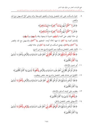 ‫النشر‬ ‫طيبة‬ ‫طرق‬ ‫من‬ ‫العشر‬ ‫اءات‬‫ر‬‫الق‬ ‫مجع‬
‫برسول‬ ‫السند‬ ‫متصل‬ ‫جماز‬ ‫شيخ‬ ‫عن‬ ‫التلقي‬ ‫هو‬ ‫التعلم‬ ‫يف‬ ‫األصل‬‫و‬ ،‫لالستذكار‬ ‫وسيلة‬ ‫هو‬ ‫بل‬ ‫العشر‬ ‫اءات‬‫ر‬‫الق‬ ‫مجع‬ ‫لتعلم‬ ‫وسيلة‬ ‫ليس‬ ‫الكتاب‬ ‫هذا‬‫وسلم‬ ‫عليه‬ ‫اهلل‬ ‫صلى‬ ‫اهلل‬.
144
9.‫ىى‬‫ى‬‫ل‬‫ع‬ ‫ىكت‬‫ى‬‫س‬‫بال‬ ‫ىزة‬‫ى‬‫مح‬‫ىل‬‫ى‬‫ص‬‫املنف‬ ‫ىد‬‫ى‬‫مل‬‫ا‬‫ىدال‬‫ى‬‫ب‬‫وإ‬‫ىطة‬‫ى‬‫س‬‫املتو‬ ‫ىق‬‫ى‬‫ي‬‫وحتق‬‫ى‬‫ى‬‫ئ‬‫ا‬‫ز‬‫ب‬ٍّ‫ىل‬‫ى‬‫ك‬‫ىى‬‫ى‬‫ل‬‫وع‬ ‫د‬‫ىد‬‫ى‬‫مل‬‫ا‬ ‫ىع‬‫ى‬‫م‬ ‫ىهيل‬‫ى‬‫س‬‫الت‬
‫القصر‬‫و‬.
{َ‫ل‬‫َا‬‫ق‬‫َا‬‫ي‬~6‫س‬
ُ‫م‬َ‫د‬‫آ‬‫ُم‬‫ه‬ْ‫ئ‬ِ‫ب‬‫ن‬َ‫أ‬ِ‫ب‬َ‫ي‬َ‫م‬ْ‫س‬‫آ‬~6
ِ‫ا‬ْ‫م‬ِ‫ه‬}{ِ‫ب‬َ‫ي‬َ‫م‬ْ‫س‬‫ا‬ِ‫ا‬ْ‫م‬ِ‫ه‬}
{َ‫ل‬‫َا‬‫ق‬‫َا‬‫ي‬~6‫س‬
ُ‫م‬َ‫د‬‫آ‬‫ُم‬‫ه‬ْ‫ئ‬ِ‫ب‬‫ن‬َ‫أ‬ِ‫ب‬َ‫أ‬َ‫م‬ْ‫س‬‫آ‬~6
ِ‫ا‬ْ‫م‬ِ‫ه‬}{ِ‫ب‬َ‫أ‬َ‫م‬ْ‫س‬‫ا‬ِ‫ا‬ْ‫م‬ِ‫ه‬}
‫كلمة‬‫على‬ ‫الوقف‬ ‫حالة‬ ‫يف‬(‫م‬ُ‫ه‬ْ‫م‬‫ي‬ِ‫ب‬‫َن‬‫أ‬)‫وجهان‬ ‫لنا‬ ‫حلمزة‬‫ومها‬(ِ‫ب‬‫َن‬‫أ‬‫ي‬ِ‫ه‬ْ‫م‬)‫و‬(ِ‫ب‬‫َن‬‫أ‬‫ي‬ُ‫ه‬ْ‫م‬.)
‫كلمة‬ ‫كذلك‬‫و‬(ُ‫م‬َ‫آد‬ ‫ا‬َ‫ي‬)‫أوجه‬ ‫الة‬‫ال‬‫ال‬ ‫فيها‬ ‫لنا‬:‫التحقيق‬(‫ا‬َ‫ي‬~6
َ‫أ‬ُ‫م‬َ‫اد‬)‫القصر‬‫و‬ ‫املد‬ ‫مع‬ ‫التسهيل‬‫و‬
(‫ا‬َ‫ي‬~6
َ‫ا‬ُ‫م‬َ‫اد‬( )‫ا‬َ‫ي‬َ‫ا‬ُ‫م‬َ‫اد‬)‫السكت‬ ‫وكتنع‬ ،‫يف‬‫كلمة‬(ُ‫م‬َ‫آد‬ ‫ا‬َ‫ي‬)‫الوقف‬ ‫حالة‬ ‫يف‬.
10.‫قالون‬‫اجلمع‬ ‫ميم‬ ‫وسكون‬ ‫املنفصل‬ ‫بقصر‬‫معه‬ ‫ج‬‫اندر‬‫و‬‫من‬‫ج‬‫اندر‬.
{‫ُم‬‫ه‬َ‫أ‬َ‫ب‬‫ن‬َ‫أ‬ ‫َّا‬‫م‬َ‫ل‬َ‫ف‬َ‫أ‬ِ‫ب‬ْ‫م‬ِ‫ه‬ِ‫ئ‬‫آ‬َ‫م‬ْ‫س‬‫ُل‬‫ق‬َ‫أ‬ ْ‫م‬َ‫ل‬َ‫أ‬ َ‫ل‬‫َا‬‫ق‬َ‫ي‬ِّ‫ن‬ِ‫إ‬ ْ‫م‬ُ‫ك‬َّ‫ل‬ُ‫م‬َ‫ل‬ْ‫ع‬َ‫أ‬َ‫ن‬‫ُو‬‫د‬ْ‫ب‬ُ‫ت‬ ‫ا‬َ‫م‬ ُ‫م‬َ‫ل‬ْ‫ع‬َ‫أ‬َ‫و‬ ِ‫ض‬ْ‫ر‬َ‫أل‬‫َا‬‫و‬ ِ‫ت‬‫َا‬‫و‬‫َا‬‫م‬َّ‫س‬‫ل‬‫ا‬ َ‫ب‬ْ‫ي‬َ‫غ‬
‫َا‬‫م‬َ‫و‬ْ‫م‬ُ‫ت‬‫ُن‬‫ك‬َ‫ن‬‫ُو‬‫م‬ُ‫ت‬ْ‫ك‬َ‫ت‬}
11.‫باإلدغا‬ ‫عمرو‬ ‫أبو‬.
{‫ُل‬‫ق‬َ‫أ‬ ْ‫م‬َ‫ل‬َ‫أ‬ َ‫ل‬‫َا‬‫ق‬َ‫ي‬ِّ‫ن‬ِ‫إ‬ ْ‫م‬ُ‫ك‬َّ‫ل‬ُ‫م‬َ‫ل‬ْ‫ع‬َ‫أ‬ِ‫ض‬ْ‫ر‬َ‫أل‬‫َا‬‫و‬ ِ‫ت‬‫َا‬‫و‬‫َا‬‫م‬َّ‫س‬‫ل‬‫ا‬ َ‫ب‬ْ‫ي‬َ‫غ‬َ‫ل‬ْ‫ع‬َ‫أ‬َ‫و‬َّ‫م‬ ‫م‬‫ا‬‫َا‬‫م‬َ‫و‬ َ‫ن‬‫ُو‬‫د‬ْ‫ب‬ُ‫ت‬ْ‫م‬ُ‫ت‬‫ُن‬‫ك‬َ‫ن‬‫ُو‬‫م‬ُ‫ت‬ْ‫ك‬َ‫ت‬}
12.‫املنفصل‬ ‫بقصر‬ ‫هشا‬ ‫عن‬ ‫ي‬‫او‬‫و‬‫ل‬‫احل‬‫معه‬ ‫ج‬‫اندر‬‫و‬‫ويعقوب‬ ‫حفل‬.
{‫ُم‬‫ه‬َ‫أ‬َ‫ب‬‫ن‬َ‫أ‬ ‫َّا‬‫م‬َ‫ل‬َ‫ف‬ْ‫م‬ِ‫ه‬ِ‫ئ‬‫آ‬َ‫م‬ْ‫س‬َ‫أ‬ِ‫ب‬‫ُل‬‫ق‬َ‫أ‬ ْ‫م‬َ‫ل‬َ‫أ‬ َ‫ل‬‫َا‬‫ق‬ْ‫م‬ُ‫ك‬َّ‫ل‬‫ِّي‬‫ن‬ِ‫إ‬ُ‫م‬َ‫ل‬ْ‫ع‬َ‫أ‬ِ‫ض‬ْ‫ر‬َ‫أل‬‫َا‬‫و‬ ِ‫ت‬‫َا‬‫و‬‫َا‬‫م‬َّ‫س‬‫ل‬‫ا‬ َ‫ب‬ْ‫ي‬َ‫غ‬‫ا‬َ‫م‬ ُ‫م‬َ‫ل‬ْ‫ع‬َ‫أ‬َ‫و‬َ‫ن‬‫ُو‬‫د‬ْ‫ب‬ُ‫ت‬
‫َا‬‫م‬َ‫و‬ْ‫م‬ُ‫ت‬‫ُن‬‫ك‬ُ‫م‬ُ‫ت‬ْ‫ك‬َ‫ت‬َ‫ن‬‫و‬}
13.‫السابق‬ ‫الوجه‬ ‫على‬ ‫يعقوب‬‫باإلدغا‬.
{َ‫ل‬ْ‫ع‬َ‫أ‬َ‫و‬َّ‫م‬ ‫م‬‫ا‬‫َا‬‫م‬َ‫و‬ َ‫ن‬‫ُو‬‫د‬ْ‫ب‬ُ‫ت‬ْ‫م‬ُ‫ت‬‫ُن‬‫ك‬َ‫ن‬‫ُو‬‫م‬ُ‫ت‬ْ‫ك‬َ‫ت‬}
14.‫النقل‬‫و‬ ‫املنفصل‬ ‫بقصر‬ ‫األصبهاو‬.
{‫ُم‬‫ه‬َ‫أ‬َ‫ب‬‫ن‬َ‫أ‬ ‫َّا‬‫م‬َ‫ل‬َ‫ف‬ْ‫م‬ِ‫ه‬ِ‫ئ‬‫آ‬َ‫م‬ْ‫س‬َ‫أ‬ِ‫ب‬َ‫ل‬‫َا‬‫ق‬‫ل‬َ‫أ‬ََ‫م‬ُ‫ق‬‫ل‬ُ‫م‬ُ‫ك‬َّ‫ل‬‫و‬َ‫ي‬ِّ‫ن‬ِ‫إ‬ُ‫م‬َ‫ل‬ْ‫ع‬َ‫أ‬ِ‫ت‬‫َا‬‫و‬‫َا‬‫م‬َّ‫س‬‫ل‬‫ا‬ َ‫ب‬ْ‫ي‬َ‫غ‬َ‫و‬َ ‫ل‬ِ‫ض‬ْ‫ر‬َ‫م‬ ُ‫م‬َ‫ل‬ْ‫ع‬َ‫أ‬َ‫و‬‫ا‬َ‫ن‬‫ُو‬‫د‬ْ‫ب‬ُ‫ت‬
‫َا‬‫م‬َ‫و‬ْ‫م‬ُ‫ت‬‫ُن‬‫ك‬َ‫ن‬‫ُو‬‫م‬ُ‫ت‬ْ‫ك‬َ‫ت‬}
1
 