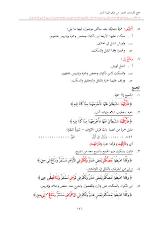 ‫النشر‬ ‫طيبة‬ ‫طرق‬ ‫من‬ ‫العشر‬ ‫اءات‬‫ر‬‫الق‬ ‫مجع‬
‫برسول‬ ‫السند‬ ‫متصل‬ ‫جماز‬ ‫شيخ‬ ‫عن‬ ‫التلقي‬ ‫هو‬ ‫التعلم‬ ‫يف‬ ‫األصل‬‫و‬ ،‫لالستذكار‬ ‫وسيلة‬ ‫هو‬ ‫بل‬ ‫العشر‬ ‫اءات‬‫ر‬‫الق‬ ‫مجع‬ ‫لتعلم‬ ‫وسيلة‬ ‫ليس‬ ‫الكتاب‬ ‫هذا‬‫وسلم‬ ‫عليه‬ ‫اهلل‬ ‫صلى‬ ‫اهلل‬.
156
5.‫ﯸ‬:‫يلي‬ ‫ما‬ ‫فيها‬ ،‫موصول‬ ‫ساكن‬ ‫بعد‬ ‫كة‬‫متحر‬ ‫مهزة‬:
‫أ‬.‫عليها‬ ‫سكت‬‫ا‬‫أل‬‫لفهم‬ ‫يس‬‫ر‬‫وإد‬ ‫ومحزة‬ ‫وحفل‬ ‫ان‬‫و‬‫ذك‬ ‫ابن‬ ‫بعة‬‫ر‬.
‫ب‬.‫و‬‫لورش‬‫ا‬‫احلالني‬ ‫يف‬ ‫لنقل‬.
‫ى‬‫ج‬.‫وحل‬‫مزة‬‫وقف‬‫ا‬‫النقل‬‫السكت‬‫و‬.
6.‫ﯻ‬‫ﯺ‬:
‫أ‬.‫لورش‬ ‫النقل‬.
‫ب‬.‫السكت‬‫و‬‫ال‬‫ان‬‫و‬‫ذك‬ ‫بن‬‫لفهم‬ ‫يس‬‫ر‬‫وإد‬ ‫ومحزة‬ ‫وحفل‬.
‫ى‬‫ج‬.‫السكت‬‫و‬ ‫التحقيق‬‫و‬ ‫بالنقل‬ ‫محزة‬ ‫عليها‬ ‫ووقف‬.
‫الجمع‬
1.‫محزة‬ ‫إال‬ ‫اجلميع‬.
{َّ‫ل‬َ‫ز‬َ‫أ‬َ‫ف‬‫َا‬‫م‬ُ‫ه‬َ‫أ‬َ‫ف‬ ‫َا‬‫ه‬ْ‫ن‬َ‫ع‬ ُ‫ن‬‫َا‬‫ط‬ْ‫ي‬َّ‫ش‬‫ل‬‫ا‬ِ‫ه‬‫ِي‬‫ف‬ ‫َا‬‫ن‬‫ا‬َ‫ك‬ ‫َّا‬‫م‬ِ‫م‬ ‫َا‬‫م‬ُ‫ه‬َ‫ج‬َ‫ر‬ْ‫خ‬}
2.‫محزة‬‫ألف‬ ‫يادة‬‫ز‬‫و‬ ‫الال‬ ‫بتخفيف‬.
{َ‫ز‬َ‫أ‬َ‫ف‬‫ا‬َ‫ل‬‫َا‬‫م‬ُ‫ه‬َ‫أ‬َ‫ف‬ ‫َا‬‫ه‬ْ‫ن‬َ‫ع‬ ُ‫ن‬‫َا‬‫ط‬ْ‫ي‬َّ‫ش‬‫ل‬‫ا‬ِ‫ه‬‫ِي‬‫ف‬ ‫َا‬‫ن‬‫ا‬َ‫ك‬ ‫َّا‬‫م‬ِ‫م‬ ‫َا‬‫م‬ُ‫ه‬َ‫ج‬َ‫ر‬ْ‫خ‬}
‫الطيبة‬ ‫من‬ ‫محزة‬ ‫دليل‬‫باب‬ِ‫ش‬‫ر‬‫ى‬‫ف‬ِ‫وف‬‫ر‬‫احل‬-‫رة‬‫و‬‫س‬ِ‫ة‬‫ر‬‫ق‬‫ى‬‫ب‬‫ال‬:
441.0000000‫ا‬‫ز‬‫أ‬‫و‬‫ل‬ِ‫ف‬‫ل‬‫ز‬‫أ‬‫ى‬‫ف‬‫ي‬‫ز‬‫و‬00000000000000
‫أي‬(‫ا‬َ‫م‬ُ‫ه‬َّ‫ل‬َ‫َز‬‫أ‬َ‫ف‬)‫أها‬‫ر‬‫ق‬‫محزة‬(َ‫َز‬‫أ‬َ‫ف‬‫ا‬َ‫ل‬‫ا‬َ‫م‬ُ‫ه‬)
3.‫قالون‬‫اجلمع‬ ‫ميم‬ ‫بسكون‬‫معه‬ ‫ج‬‫اندر‬‫و‬‫من‬‫ج‬‫اندر‬.
{ْ‫ا‬‫ُو‬‫ط‬ِ‫ب‬ْ‫ه‬‫ا‬ ‫َا‬‫ن‬ْ‫ل‬ُ‫ق‬َ‫و‬ْ‫م‬ُ‫ك‬ُ‫ض‬ْ‫ع‬َ‫ب‬ٌّ‫و‬ُ‫د‬َ‫ع‬ ٍ‫ض‬ْ‫ع‬َ‫ب‬ِ‫ل‬ْ‫م‬ُ‫ك‬َ‫ل‬َ‫و‬ٍ‫ني‬ِ‫ح‬ ‫َى‬‫ل‬ِ‫إ‬ ٌ‫ع‬‫َا‬‫ت‬َ‫م‬َ‫و‬ ٌّ‫ر‬َ‫ق‬َ‫ت‬ْ‫س‬ُ‫م‬ ِ‫ض‬ْ‫ر‬َ‫أل‬‫ا‬ ‫ِي‬‫ف‬}
4.‫ورش‬‫يقني‬‫ر‬‫الط‬ ‫من‬‫بالنقل‬‫املوضعني‬ ‫يف‬.
{ْ‫ا‬‫ُو‬‫ط‬ِ‫ب‬ْ‫ه‬‫ا‬ ‫َا‬‫ن‬ْ‫ل‬ُ‫ق‬َ‫و‬ٌّ‫و‬ُ‫د‬َ‫ع‬ ٍ‫ض‬ْ‫ع‬َ‫ب‬ِ‫ل‬ ْ‫م‬ُ‫ك‬ُ‫ض‬ْ‫ع‬َ‫ب‬ْ‫م‬ُ‫ك‬َ‫ل‬َ‫و‬‫ِي‬‫ف‬َ‫ل‬ِ‫ض‬ْ‫ر‬ٌّ‫ر‬َ‫ق‬َ‫ت‬ْ‫س‬ُ‫م‬َ‫ت‬َ‫م‬َ‫و‬‫ا‬ُ‫ع‬ِ‫ن‬َ‫ل‬‫ى‬‫ِني‬‫ح‬}
5.‫بالسكت‬ ‫ان‬‫و‬‫ذك‬ ‫ابن‬‫على‬(‫ال‬)‫املفصول‬‫و‬‫حفل‬ ‫معه‬ ‫ج‬‫اندر‬‫و‬‫وخالد‬‫يس‬‫ر‬‫وإد‬.
{‫َا‬‫ن‬ْ‫ل‬ُ‫ق‬َ‫و‬ْ‫ا‬‫ُو‬‫ط‬ِ‫ب‬ْ‫ه‬‫ا‬ْ‫م‬ُ‫ك‬َ‫ل‬َ‫و‬ ٌّ‫و‬ُ‫د‬َ‫ع‬ ٍ‫ض‬ْ‫ع‬َ‫ب‬ِ‫ل‬ ْ‫م‬ُ‫ك‬ُ‫ض‬ْ‫ع‬َ‫ب‬‫ِي‬‫ف‬‫ا‬‫ل‬‫س‬
ِ‫ض‬ْ‫ر‬َ‫أ‬ٌّ‫ر‬َ‫ق‬َ‫ت‬ْ‫س‬ُ‫م‬َ‫و‬ٌ‫ع‬‫َا‬‫ت‬َ‫م‬‫س‬
‫َى‬‫ل‬ِ‫إ‬ٍ‫ني‬ِ‫ح‬}
 
