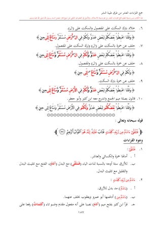 ‫النشر‬ ‫طيبة‬ ‫طرق‬ ‫من‬ ‫العشر‬ ‫اءات‬‫ر‬‫الق‬ ‫مجع‬
‫برسول‬ ‫السند‬ ‫متصل‬ ‫جماز‬ ‫شيخ‬ ‫عن‬ ‫التلقي‬ ‫هو‬ ‫التعلم‬ ‫يف‬ ‫األصل‬‫و‬ ،‫لالستذكار‬ ‫وسيلة‬ ‫هو‬ ‫بل‬ ‫العشر‬ ‫اءات‬‫ر‬‫الق‬ ‫مجع‬ ‫لتعلم‬ ‫وسيلة‬ ‫ليس‬ ‫الكتاب‬ ‫هذا‬‫وسلم‬ ‫عليه‬ ‫اهلل‬ ‫صلى‬ ‫اهلل‬.
157
6.‫خالد‬‫ب‬‫رتك‬‫السكت‬‫املفصول‬ ‫على‬‫و‬‫السكت‬‫على‬(‫ال‬).
{‫َا‬‫ن‬ْ‫ل‬ُ‫ق‬َ‫و‬ْ‫ا‬‫ُو‬‫ط‬ِ‫ب‬ْ‫ه‬‫ا‬ْ‫م‬ُ‫ك‬َ‫ل‬َ‫و‬ ٌّ‫و‬ُ‫د‬َ‫ع‬ ٍ‫ض‬ْ‫ع‬َ‫ب‬ِ‫ل‬ ْ‫م‬ُ‫ك‬ُ‫ض‬ْ‫ع‬َ‫ب‬‫ِي‬‫ف‬‫ا‬‫ل‬‫س‬
ِ‫ض‬ْ‫ر‬َ‫أ‬ٌّ‫ر‬َ‫ق‬َ‫ت‬ْ‫س‬ُ‫م‬َ‫و‬ٌ‫ع‬‫َا‬‫ت‬َ‫م‬‫َى‬‫ل‬ِ‫إ‬ٍ‫ني‬ِ‫ح‬}
7.‫محزة‬ ‫عن‬ ‫خلف‬‫بالسكت‬‫على‬(‫ال‬)‫و‬‫ترك‬‫السكت‬‫املفصول‬ ‫على‬.
{‫َا‬‫ن‬ْ‫ل‬ُ‫ق‬َ‫و‬ْ‫ا‬‫ُو‬‫ط‬ِ‫ب‬ْ‫ه‬‫ا‬ْ‫م‬ُ‫ك‬ُ‫ض‬ْ‫ع‬َ‫ب‬ٍ‫ض‬ْ‫ع‬َ‫ب‬ِ‫ل‬ُ‫د‬َ‫ع‬َّ‫و‬ ٌّ‫و‬ْ‫م‬ُ‫ك‬َ‫ل‬‫ِي‬‫ف‬‫ا‬‫ل‬‫س‬
ِ‫ض‬ْ‫ر‬َ‫أ‬َ‫ق‬َ‫ت‬ْ‫س‬ُ‫م‬َّ‫و‬ ٌّ‫ر‬ٌ‫ع‬‫َا‬‫ت‬َ‫م‬‫َى‬‫ل‬ِ‫إ‬ٍ‫ني‬ِ‫ح‬}
8.‫محزة‬ ‫عن‬ ‫خلف‬‫بالسكت‬‫على‬(‫ال‬)‫املفصول‬‫و‬.
{َ‫و‬ْ‫م‬ُ‫ك‬َ‫ل‬‫ِي‬‫ف‬‫ا‬‫ل‬‫س‬
ِ‫ض‬ْ‫ر‬َ‫أ‬َ‫ق‬َ‫ت‬ْ‫س‬ُ‫م‬َّ‫و‬ ٌّ‫ر‬ٌ‫ع‬‫َا‬‫ت‬َ‫م‬‫س‬
‫َى‬‫ل‬ِ‫إ‬ٍ‫ني‬ِ‫ح‬}
9.‫محزة‬ ‫عن‬ ‫خلف‬‫برتك‬‫السكت‬.
{‫َا‬‫ن‬ْ‫ل‬ُ‫ق‬َ‫و‬ُ‫ط‬ِ‫ب‬ْ‫ه‬‫ا‬ْ‫ا‬‫و‬ْ‫م‬ُ‫ك‬ُ‫ض‬ْ‫ع‬َ‫ب‬ٍ‫ض‬ْ‫ع‬َ‫ب‬ِ‫ل‬ُ‫د‬َ‫ع‬َّ‫و‬ ٌّ‫و‬ْ‫م‬ُ‫ك‬َ‫ل‬‫ِي‬‫ف‬ِ‫ض‬ْ‫ر‬َ‫أل‬‫ا‬َ‫ق‬َ‫ت‬ْ‫س‬ُ‫م‬َّ‫و‬ ٌّ‫ر‬ٌ‫ع‬‫َا‬‫ت‬َ‫م‬‫َى‬‫ل‬ِ‫إ‬ٍ‫ني‬ِ‫ح‬}
10.‫جعفر‬ ‫أبو‬‫و‬ ‫كا‬‫ابن‬ ‫معه‬ ‫ج‬‫اندر‬‫و‬ ‫اجلمع‬ ‫ميم‬ ‫بصلة‬ ‫قالون‬.
{ْ‫ا‬‫ُو‬‫ط‬ِ‫ب‬ْ‫ه‬‫ا‬ ‫َا‬‫ن‬ْ‫ل‬ُ‫ق‬َ‫و‬ُ‫م‬ُ‫ك‬ُ‫ض‬ْ‫ع‬َ‫ب‬‫و‬ٌّ‫و‬ُ‫د‬َ‫ع‬ ٍ‫ض‬ْ‫ع‬َ‫ب‬ِ‫ل‬ُ‫م‬ُ‫ك‬َ‫ل‬َ‫و‬‫و‬ٌّ‫ر‬َ‫ق‬َ‫ت‬ْ‫س‬ُ‫م‬ ِ‫ض‬ْ‫ر‬َ‫أل‬‫ا‬ ‫ِي‬‫ف‬‫َى‬‫ل‬ِ‫إ‬ ٌ‫ع‬‫َا‬‫ت‬َ‫م‬َ‫و‬ٍ‫ني‬ِ‫ح‬}
۞۞۞۞۞۞۞۞۞۞۞۞۞۞۞۞۞۞۞۞۞
‫وتعالى‬ ‫سبحانه‬ ‫قوله‬:
‫ﭽ‬‫ﰀ‬‫ﯿ‬‫ﯾ‬‫ﰁ‬‫ﰂ‬‫ﰃ‬‫ﰄ‬‫ﰅ‬‫ﰇ‬‫ﰆ‬‫ﰊ‬‫ﰉ‬‫ﰈ‬‫ﭼ‬
‫القراءات‬ ‫وجوه‬
1.‫ﯾ‬:
‫أ‬.‫العاشر‬‫و‬ ‫الكسائي‬‫و‬ ‫محزة‬ ‫أماهلا‬.
‫ب‬.‫لألزرق‬‫أوجه‬ ‫ستة‬‫الياء‬ ‫لذات‬ ‫بالنسبة‬(‫ى‬َّ‫ق‬َ‫ل‬َ‫م‬‫ت‬َ‫م‬‫ف‬)‫البدل‬ ‫مع‬(ُ‫م‬َ‫آد‬)،‫ال‬‫ىدل‬‫ب‬‫ال‬ ‫ىث‬‫ي‬‫تال‬ ‫ىع‬‫م‬ ‫فتح‬
‫البدل‬ ‫تاليث‬ ‫مع‬ ‫التقليل‬‫و‬.
2.‫ﰁ‬‫ﰀ‬‫ﯿ‬‫ﰂ‬:
‫أ‬.(‫ﯿ‬)‫بدل‬ ‫مد‬‫لألزرق‬.
‫ب‬.(‫ﰀ‬‫ﯿ‬)‫عنهما‬ ‫لف‬ ‫ويعقوب‬ ‫عمرو‬ ‫أبو‬ ‫أدغمها‬.
‫ى‬‫ج‬.‫ميم‬ ‫بفتح‬ ‫كا‬‫ابن‬ ‫أ‬‫ر‬‫ق‬(َ‫م‬َ‫آد‬)‫ىاء‬‫ت‬ ‫ىم‬‫ض‬‫و‬ ‫مقد‬ ‫مفعول‬ ‫أنه‬ ‫على‬ ‫نصبا‬(‫مات‬َ‫م‬ِ‫ل‬َ‫ك‬)‫ىى‬‫ل‬‫ع‬ ‫ىا‬‫ع‬‫ف‬‫ر‬
 