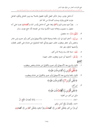 ‫النشر‬ ‫طيبة‬ ‫طرق‬ ‫من‬ ‫العشر‬ ‫اءات‬‫ر‬‫الق‬ ‫مجع‬
‫برسول‬ ‫السند‬ ‫متصل‬ ‫جماز‬ ‫شيخ‬ ‫عن‬ ‫التلقي‬ ‫هو‬ ‫التعلم‬ ‫يف‬ ‫األصل‬‫و‬ ،‫لالستذكار‬ ‫وسيلة‬ ‫هو‬ ‫بل‬ ‫العشر‬ ‫اءات‬‫ر‬‫الق‬ ‫مجع‬ ‫لتعلم‬ ‫وسيلة‬ ‫ليس‬ ‫الكتاب‬ ‫هذا‬‫وسلم‬ ‫عليه‬ ‫اهلل‬ ‫صلى‬ ‫اهلل‬.
158
‫الفاعل‬ ‫لكون‬‫و‬ ‫الفاعل‬ ‫وبني‬ ‫بينه‬ ‫فاصال‬ ‫املفعول‬ ‫لكون‬ ‫الفعل‬ ‫تذك‬ ‫وجاز‬ ،‫مؤخر‬ ‫فاعل‬ ‫أنه‬
‫م‬‫جمازي‬ ‫ؤنث‬.‫ي‬‫كلمات‬‫وصلت‬ ‫اد‬‫ر‬‫امل‬‫و‬‫آد‬ ‫اهلل‬ ‫من‬.
‫د‬.‫ىيم‬‫ى‬‫مل‬‫ا‬ ‫ىم‬‫ى‬‫ض‬‫ب‬ ‫ى‬‫ى‬‫غ‬ ‫أ‬‫ر‬‫ى‬‫ى‬‫ق‬‫و‬(ُ‫م‬َ‫آد‬)‫ىاء‬‫ى‬‫ت‬‫ال‬ ‫ىر‬‫ى‬‫س‬‫ك‬‫و‬ ‫ىل‬‫ى‬‫ع‬‫فا‬ ‫ىه‬‫ى‬‫ن‬‫أ‬ ‫ىى‬‫ى‬‫ل‬‫ع‬ ‫ىا‬‫ى‬‫ع‬‫ف‬‫ر‬(‫مات‬‫م‬َ‫م‬ِ‫ل‬َ‫ك‬)‫ىه‬‫ى‬‫ن‬‫أ‬ ‫ىى‬‫ى‬‫ل‬‫ع‬ ‫ىبا‬‫ى‬‫ص‬‫ن‬
‫سامل‬ ‫مؤنث‬ ‫مجع‬ ‫ألنه‬ ‫الفتحة‬ ‫عن‬ ‫نيابة‬ ‫الكسرة‬ ‫نصبه‬ ‫وعالمة‬ ‫منصوب‬ ‫به‬ ‫مفعول‬.
3.‫ﯿ‬‫ﯾ‬:‫منفصل‬ ‫مد‬.
4.‫ﰁ‬‫ﰀ‬:‫أدغم‬‫النون‬‫يف‬‫اء‬‫ر‬‫ال‬‫ب‬‫الغنة‬‫ىدو‬‫ب‬‫و‬‫هن‬‫ي‬‫ىبهاو‬‫ص‬‫األ‬‫و‬ ‫ىالون‬‫ق‬ ‫ا‬‫ىامر‬‫ع‬ ‫ىن‬‫ب‬‫ا‬‫و‬ ‫ىرو‬‫م‬‫ع‬ ‫ىو‬‫ب‬‫أ‬‫و‬ ‫ى‬‫ا‬‫ك‬‫ىن‬‫ب‬‫ا‬‫و‬
‫ىنهم‬‫ع‬ ‫لف‬ ‫ويعقوب‬ ‫جعفر‬ ‫أبو‬‫و‬ ‫وحفل‬(‫ي‬‫او‬‫و‬‫ى‬‫ل‬‫للح‬ ‫ىة‬‫ن‬‫الغ‬ ‫ىأيت‬‫ت‬‫و‬‫ىش‬‫ق‬‫ف‬ ‫ىر‬‫ص‬‫الق‬ ‫ىى‬‫ل‬‫ع‬ ‫ىا‬‫ش‬‫ه‬ ‫ىن‬‫ع‬)،
‫غنة‬ ‫بغ‬ ‫الباقون‬ ‫أدغمها‬‫و‬.
5.‫ﰄ‬:‫كا‬‫البن‬ ‫وصال‬ ‫بياء‬ ‫اهلاء‬ ‫صلة‬.
6.‫ﰇ‬‫ﰆ‬:‫أدغمه‬‫ا‬‫عنهما‬ ‫لف‬ ‫ويعقوب‬ ‫عمرو‬ ‫أبو‬.
‫الجمع‬
1.‫قال‬‫معه‬ ‫ج‬‫اندر‬‫و‬ ‫ون‬‫ي‬‫األصبهاو‬‫ي‬‫او‬‫و‬‫ل‬‫احل‬‫و‬ ‫عمرو‬ ‫أبو‬‫و‬‫ويعقوب‬ ‫وحفل‬ ‫هشا‬ ‫عن‬.
{ُ‫م‬َ‫د‬‫آ‬ ‫َّى‬‫ق‬َ‫ل‬َ‫ت‬َ‫ف‬ِ‫ه‬ْ‫ي‬َ‫ل‬َ‫ع‬ َ‫ب‬‫َا‬‫ت‬َ‫ف‬ ٍ‫ت‬‫َا‬‫م‬ِ‫ل‬َ‫ك‬ ِ‫ه‬ِّ‫ب‬َّ‫ر‬ ‫ِن‬‫م‬}
2.‫قالون‬‫بالغنة‬‫معه‬ ‫ج‬‫اندر‬‫و‬‫ي‬‫األصبهاو‬‫ي‬‫او‬‫و‬‫ل‬‫احل‬‫و‬ ‫عمرو‬ ‫أبو‬‫و‬‫ويعقوب‬ ‫هشا‬ ‫عن‬.
{ِ‫م‬ ُ‫م‬َ‫د‬‫آ‬ ‫َّى‬‫ق‬َ‫ل‬َ‫ت‬َ‫ف‬‫ن‬‫غنة‬
َ‫ر‬ِ‫ه‬ِّ‫ب‬َ‫ع‬ َ‫ب‬‫َا‬‫ت‬َ‫ف‬ ٍ‫ت‬‫َا‬‫م‬ِ‫ل‬َ‫ك‬ِ‫ه‬ْ‫ي‬َ‫ل‬}
3.‫كا‬‫ابن‬.
{‫َّى‬‫ق‬َ‫ل‬َ‫ت‬َ‫ف‬َ‫د‬‫آ‬َ‫م‬ِ‫ه‬ِّ‫ب‬َّ‫ر‬ ‫ِن‬‫م‬‫َا‬‫م‬ِ‫ل‬َ‫ك‬ٌ‫ت‬ِ‫ه‬ْ‫ي‬َ‫ل‬َ‫ع‬ َ‫ب‬‫َا‬‫ت‬َ‫ف‬}
‫الطيبة‬ ‫من‬ ‫كا‬‫ابن‬ ‫دليل‬
441.0000000000000000000‫آد‬‫و‬‫اب‬‫ص‬ِ‫ت‬‫ان‬ِ‫ع‬‫ف‬َّ‫الر‬‫د‬‫ل‬
442.‫ي‬‫ت‬‫ا‬‫م‬ِ‫ل‬‫ك‬‫و‬‫ع‬‫ف‬‫ر‬ٍ‫ر‬‫س‬‫ك‬ِ‫د‬ِ‫م‬‫ه‬‫ر‬000000000000000000
‫كا‬‫ابن‬ ‫أ‬‫ر‬‫ق‬ ‫أي‬(‫َّى‬‫ق‬‫ل‬‫ى‬‫ت‬‫ى‬‫ف‬َ‫آد‬َ‫م‬ِ‫ه‬‫ب‬َّ‫ر‬ ‫ن‬ِ‫م‬‫ا‬َ‫م‬ِ‫ل‬َ‫ك‬‫ت‬)‫الباقون‬ ‫أ‬‫ر‬‫وق‬(‫َّى‬‫ق‬‫ل‬‫ى‬‫ت‬‫ى‬‫ف‬َ‫آد‬ُ‫م‬ِ‫ه‬‫ب‬َّ‫ر‬ ‫ن‬ِ‫م‬‫ا‬َ‫م‬ِ‫ل‬َ‫ك‬‫ت‬.)
1
 