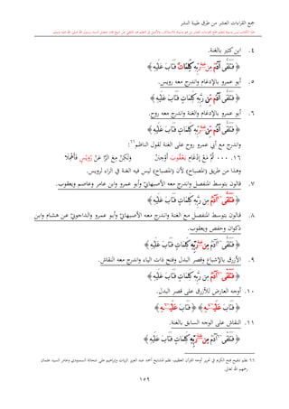 ‫النشر‬ ‫طيبة‬ ‫طرق‬ ‫من‬ ‫العشر‬ ‫اءات‬‫ر‬‫الق‬ ‫مجع‬
‫برسول‬ ‫السند‬ ‫متصل‬ ‫جماز‬ ‫شيخ‬ ‫عن‬ ‫التلقي‬ ‫هو‬ ‫التعلم‬ ‫يف‬ ‫األصل‬‫و‬ ،‫لالستذكار‬ ‫وسيلة‬ ‫هو‬ ‫بل‬ ‫العشر‬ ‫اءات‬‫ر‬‫الق‬ ‫مجع‬ ‫لتعلم‬ ‫وسيلة‬ ‫ليس‬ ‫الكتاب‬ ‫هذا‬‫وسلم‬ ‫عليه‬ ‫اهلل‬ ‫صلى‬ ‫اهلل‬.
159
4.‫كا‬‫ابن‬‫بالغنة‬.
{‫َّى‬‫ق‬َ‫ل‬َ‫ت‬َ‫ف‬َ‫د‬‫آ‬َ‫م‬ِ‫م‬‫ن‬‫غنة‬
َ‫ر‬ِ‫ه‬ِّ‫ب‬‫َا‬‫م‬ِ‫ل‬َ‫ك‬ٌ‫ت‬ِ‫ه‬ْ‫ي‬َ‫ل‬َ‫ع‬ َ‫ب‬‫َا‬‫ت‬َ‫ف‬}
5.‫عمرو‬ ‫أبو‬‫باإلدغا‬‫رويس‬ ‫معه‬ ‫ج‬‫اندر‬‫و‬.
{‫َّى‬‫ق‬َ‫ل‬َ‫ت‬َ‫ف‬َ‫د‬‫آ‬ِّ‫م‬ ‫م‬‫ن‬ْ‫ي‬َ‫ل‬َ‫ع‬ َ‫ب‬‫َا‬‫ت‬َ‫ف‬ ٍ‫ت‬‫َا‬‫م‬ِ‫ل‬َ‫ك‬ ِ‫ه‬ِّ‫ب‬َّ‫ر‬ِ‫ه‬}
6.‫عمرو‬ ‫أبو‬‫باإلدغا‬‫الغنة‬‫و‬‫معه‬ ‫ج‬‫اندر‬‫و‬‫روا‬.
{‫َّى‬‫ق‬َ‫ل‬َ‫ت‬َ‫ف‬َ‫د‬‫آ‬ِّ‫م‬ ‫م‬‫ن‬‫غنة‬
َ‫ر‬ِ‫ه‬ِّ‫ب‬ِ‫ه‬ْ‫ي‬َ‫ل‬َ‫ع‬ َ‫ب‬‫َا‬‫ت‬َ‫ف‬ ٍ‫ت‬‫َا‬‫م‬ِ‫ل‬َ‫ك‬}
‫الناظم‬ ‫لقول‬ ‫الغنة‬ ‫على‬ ‫روا‬ ‫عمرو‬ ‫أيب‬ ‫مع‬ ‫ج‬‫اندر‬‫و‬66
:
16.000َّ‫مث‬‫م‬‫ع‬ِ‫إ‬‫د‬‫غ‬ِ‫ا‬‫ى‬‫ي‬‫ع‬‫ىق‬‫وب‬‫أ‬‫و‬ِ‫ج‬‫ب‬‫و‬‫ل‬ِ‫ك‬‫ن‬ِ‫م‬‫ع‬َّ‫الر‬‫ع‬ ‫ا‬‫ن‬‫ر‬‫و‬‫ي‬ٍ‫س‬‫ف‬‫أ‬ِ‫مه‬‫ال‬
‫وه‬‫يق‬‫ر‬‫ط‬ ‫من‬ ‫ذا‬(‫املصباا‬)‫ألن‬(‫املصباا‬)‫لرويس‬ ‫اء‬‫ر‬‫ال‬ ‫يف‬ ‫الغنة‬ ‫فيه‬ ‫ليس‬.
7.‫ي‬‫األصبهاو‬ ‫معه‬ ‫ج‬‫اندر‬‫و‬ ‫املنفصل‬ ‫بتوسش‬ ‫قالون‬‫ويعقوب‬ ‫وعاصم‬ ‫عامر‬ ‫ابن‬‫و‬ ‫عمرو‬ ‫أبو‬‫و‬.
{‫َّى‬‫ق‬َ‫ل‬َ‫ت‬َ‫ف‬~4
ُ‫م‬َ‫د‬‫آ‬ِ‫ه‬ْ‫ي‬َ‫ل‬َ‫ع‬ َ‫ب‬‫َا‬‫ت‬َ‫ف‬ ٍ‫ت‬‫َا‬‫م‬ِ‫ل‬َ‫ك‬ ِ‫ه‬ِّ‫ب‬َّ‫ر‬ ‫ِن‬‫م‬}
8.‫ىل‬‫ى‬‫ص‬‫املنف‬ ‫ىش‬‫ى‬‫س‬‫بتو‬ ‫ىالون‬‫ى‬‫ق‬‫ىة‬‫ى‬‫ن‬‫الغ‬ ‫ىع‬‫ى‬‫م‬‫ي‬‫ىبهاو‬‫ى‬‫ص‬‫األ‬ ‫ىه‬‫ى‬‫ع‬‫م‬ ‫ج‬‫ىدر‬‫ى‬‫ن‬‫ا‬‫و‬‫ىا‬‫ى‬‫ش‬‫ه‬ ‫ىن‬‫ى‬‫ع‬ ‫ي‬‫ىداجوو‬‫ى‬‫ل‬‫ا‬‫و‬ ‫ىرو‬‫ى‬‫م‬‫ع‬ ‫ىو‬‫ى‬‫ب‬‫أ‬‫و‬‫ىن‬‫ى‬‫ب‬‫ا‬‫و‬
‫ان‬‫و‬‫ذك‬‫ويعقوب‬ ‫وحفل‬.
{‫َّى‬‫ق‬َ‫ل‬َ‫ت‬َ‫ف‬~4
ُ‫م‬َ‫د‬‫آ‬ِ‫م‬‫ن‬‫غنة‬
َ‫ر‬ِ‫ه‬ِّ‫ب‬ِ‫ه‬ْ‫ي‬َ‫ل‬َ‫ع‬ َ‫ب‬‫َا‬‫ت‬َ‫ف‬ ٍ‫ت‬‫َا‬‫م‬ِ‫ل‬َ‫ك‬}
9.‫النقاش‬ ‫معه‬ ‫ج‬‫اندر‬‫و‬ ‫الياء‬ ‫ذات‬ ‫وفتح‬ ‫البدل‬ ‫وقصر‬ ‫باإلشباع‬ ‫األزرق‬.
{ّ‫ق‬َ‫ل‬َ‫ت‬َ‫ف‬‫ى‬~6
ُ‫م‬َ‫د‬‫آ‬ِ‫ه‬ْ‫ي‬َ‫ل‬َ‫ع‬ َ‫ب‬‫َا‬‫ت‬َ‫ف‬ ٍ‫ت‬‫َا‬‫م‬ِ‫ل‬َ‫ك‬ ِ‫ه‬ِّ‫ب‬َّ‫ر‬ ‫ِن‬‫م‬}
10.‫ل‬ ،‫العار‬ ‫أوجه‬‫ألزرق‬‫على‬‫البدل‬ ‫قصر‬.
{َ‫ب‬‫َا‬‫ت‬َ‫ف‬ْ‫ي‬َ‫ل‬َ‫ع‬~4
ِ‫ه‬}{َ‫ب‬‫َا‬‫ت‬َ‫ف‬ْ‫ي‬َ‫ل‬َ‫ع‬~6
ِ‫ه‬}
11.‫النقاش‬‫بالغنة‬ ‫السابق‬ ‫الوجه‬ ‫على‬.
{ّ‫ق‬َ‫ل‬َ‫ت‬َ‫ف‬‫ى‬~6
ُ‫م‬َ‫د‬‫آ‬ِ‫م‬‫ن‬‫غنة‬
َ‫ر‬ِ‫ه‬ِّ‫ب‬ِ‫ه‬ْ‫ي‬َ‫ل‬َ‫ع‬ َ‫ب‬‫َا‬‫ت‬َ‫ف‬ ٍ‫ت‬‫َا‬‫م‬ِ‫ل‬َ‫ك‬}
66‫ير‬‫ر‬‫حت‬ ‫يف‬ ‫الكرمي‬ ‫فتح‬ ‫تنقيح‬ ‫نظم‬‫وعام‬ ‫السمنودي‬ ‫شحاتة‬ ‫على‬ ‫اهيم‬‫ر‬‫وإب‬ ‫يات‬‫ز‬‫ال‬ ‫يز‬‫ز‬‫الع‬ ‫عبد‬ ‫أمحد‬ ‫املشايخ‬ ‫نظم‬ ،‫العظيم‬ ‫القرآن‬ ‫أوجه‬‫ر‬‫عامان‬ ‫السيد‬
‫تعاىل‬ ‫اهلل‬ ‫رمحهم‬.
 