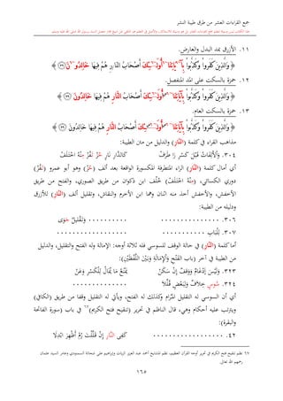 ‫النشر‬ ‫طيبة‬ ‫طرق‬ ‫من‬ ‫العشر‬ ‫اءات‬‫ر‬‫الق‬ ‫مجع‬
‫برسول‬ ‫السند‬ ‫متصل‬ ‫جماز‬ ‫شيخ‬ ‫عن‬ ‫التلقي‬ ‫هو‬ ‫التعلم‬ ‫يف‬ ‫األصل‬‫و‬ ،‫لالستذكار‬ ‫وسيلة‬ ‫هو‬ ‫بل‬ ‫العشر‬ ‫اءات‬‫ر‬‫الق‬ ‫مجع‬ ‫لتعلم‬ ‫وسيلة‬ ‫ليس‬ ‫الكتاب‬ ‫هذا‬‫وسلم‬ ‫عليه‬ ‫اهلل‬ ‫صلى‬ ‫اهلل‬.
165
11.‫األزرق‬‫مب‬‫د‬‫البدل‬‫و‬،‫العار‬.
{ْ‫ا‬‫ُو‬‫ب‬َّ‫ذ‬َ‫ك‬َ‫و‬ ْ‫ا‬‫َرو‬‫ف‬َ‫ك‬ َ‫ن‬‫ي‬ِ‫ذ‬َّ‫ل‬‫ا‬َ‫و‬‫ِآ‬‫ب‬~6
َ‫ي‬‫َا‬‫ن‬ِ‫ت‬‫ا‬~6
َ‫ل‬‫و‬ُ‫أ‬~6
َ‫ك‬ِ‫ئ‬ّ‫ن‬‫ل‬‫ا‬ ُ‫ب‬‫َا‬‫ح‬ْ‫ص‬َ‫أ‬‫ا‬/‫َا‬‫ه‬‫ِي‬‫ف‬ ْ‫م‬ُ‫ه‬ ِ‫ر‬‫ُو‬‫د‬ِ‫ل‬‫ا‬َ‫خ‬~6
َ‫ن‬‫ﭯ‬}
12.‫املنفصل‬ ‫املد‬ ‫على‬ ‫بالسكت‬ ‫محزة‬.
{ْ‫ا‬‫َرو‬‫ف‬َ‫ك‬ َ‫ن‬‫ي‬ِ‫ذ‬َّ‫ل‬‫ا‬َ‫و‬ْ‫ا‬‫ُو‬‫ب‬َّ‫ذ‬َ‫ك‬َ‫و‬‫َا‬‫ن‬ِ‫ت‬‫َا‬‫ي‬‫آ‬ِ‫ب‬~6‫س‬
َ‫ل‬‫و‬ُ‫أ‬~6
َ‫ك‬ِ‫ئ‬ُ‫ب‬‫َا‬‫ح‬ْ‫ص‬َ‫أ‬ِ‫ر‬‫َّا‬‫ن‬‫ل‬‫ا‬‫َا‬‫ه‬‫ِي‬‫ف‬ ْ‫م‬ُ‫ه‬َ‫ن‬‫ُو‬‫د‬ِ‫ل‬‫ا‬َ‫خ‬‫ﭯ‬}
13.‫العا‬ ‫بالسكت‬ ‫محزة‬.
{ْ‫ا‬‫َرو‬‫ف‬َ‫ك‬ َ‫ن‬‫ي‬ِ‫ذ‬َّ‫ل‬‫ا‬َ‫و‬ْ‫ا‬‫ُو‬‫ب‬َّ‫ذ‬َ‫ك‬َ‫و‬‫َا‬‫ن‬ِ‫ت‬‫َا‬‫ي‬‫آ‬ِ‫ب‬~6‫س‬
َ‫ل‬‫و‬ُ‫أ‬~6‫س‬
َ‫ك‬ِ‫ئ‬ُ‫ب‬‫َا‬‫ح‬ْ‫ص‬َ‫أ‬ِ‫ر‬‫َّا‬‫ن‬‫ل‬‫ا‬َ‫ن‬‫ُو‬‫د‬ِ‫ل‬‫ا‬َ‫خ‬ ‫َا‬‫ه‬‫ِي‬‫ف‬ ْ‫م‬ُ‫ه‬‫ﭯ‬}
‫كلمة‬‫يف‬ ‫اء‬‫ر‬‫الق‬ ‫مذاه‬(ِ‫ر‬‫َّا‬‫ن‬‫ال‬)‫الدليل‬‫و‬‫الطيبة‬ ‫منت‬ ‫من‬:
304.‫ات‬‫ف‬ِ‫ل‬‫أل‬‫ا‬‫و‬‫ل‬‫ب‬‫ى‬‫ق‬ِ‫ر‬‫س‬‫ك‬‫ا‬‫ر‬‫ف‬‫ر‬‫ط‬ِ‫ر‬‫َّا‬‫الد‬‫ك‬ٍ‫ر‬‫ا‬‫ن‬‫ح‬‫ز‬‫ى‬‫ت‬‫ز‬‫ف‬ِ‫م‬‫ه‬‫ن‬‫ف‬‫ل‬‫ى‬‫ت‬‫اخ‬
‫كلمة‬ ‫أمال‬ ‫أي‬(َّ‫ن‬‫ال‬ِ‫ر‬‫ا‬)‫ألف‬ ‫بعد‬ ‫اقعة‬‫و‬‫ال‬ ‫املكسورة‬ ‫املتطرفة‬ ‫اء‬‫ر‬‫ال‬(‫ح‬‫ز‬)‫عمرو‬ ‫أبو‬ ‫وهو‬(‫ى‬‫ت‬‫ز‬‫ف‬)
،‫الكسائي‬ ‫دوري‬(ِ‫م‬‫ه‬‫ن‬‫ف‬‫ل‬‫ى‬‫ت‬‫اخ‬)‫خ‬‫ل‬‫الصوري‬ ‫يق‬‫ر‬‫ط‬ ‫من‬ ‫ان‬‫و‬‫ذك‬ ‫ابن‬ ‫ف‬،‫يق‬‫ر‬‫ط‬ ‫من‬ ‫الفتح‬‫و‬
‫األخفش‬،‫ألف‬ ‫وتقليل‬ ،‫النقاش‬‫و‬ ‫األخر‬ ‫ابن‬ ‫ومها‬ ‫النان‬‫ا‬ ‫منه‬ ‫أخذ‬ ‫األخفش‬‫و‬(ِ‫ر‬‫َّا‬‫ن‬‫ال‬)‫لألزرق‬
‫الطيبة‬ ‫من‬ ‫ودليله‬:
306.0000000000000000000000000‫ي‬‫ليل‬‫ق‬‫ى‬‫ت‬‫و‬‫ج‬‫ى‬‫و‬
307.ِ‫اب‬‫ب‬‫ل‬ِ‫ل‬00000000000000000000000000000
‫كلمة‬‫أما‬(ِ‫ر‬‫َّا‬‫ن‬‫ال‬)‫أوجه‬ ‫الة‬‫ال‬‫ال‬ ‫فله‬ ‫للسوسي‬ ‫الوقف‬ ‫حالة‬ ‫يف‬:‫اإلمالة‬‫الدليل‬‫و‬ ،‫التقليل‬‫و‬ ‫الفتح‬ ‫له‬‫و‬
‫آخر‬ ‫يف‬ ‫الطيبة‬ ‫من‬(‫باب‬ِ‫ح‬‫ت‬‫الف‬ِ‫ة‬‫ال‬‫م‬ِ‫إل‬‫ا‬‫و‬‫ني‬‫ى‬‫ب‬‫و‬ِ‫ني‬‫ظ‬‫ف‬َّ‫ل‬‫ال‬):
323.‫س‬‫ي‬‫ل‬‫و‬‫ي‬‫ا‬‫غ‬‫د‬‫إ‬‫ي‬‫قف‬‫و‬‫و‬‫ن‬ِ‫إ‬‫ن‬‫ك‬‫س‬‫ع‬‫ن‬‫ك‬‫ا‬‫م‬‫ال‬‫ك‬ِ‫ر‬‫س‬‫ك‬‫ل‬ِ‫ل‬‫ن‬‫ع‬‫و‬
324.ٍ‫وس‬‫س‬‫ي‬‫ف‬‫ال‬ِ‫خ‬ٍ‫ض‬‫ع‬‫ى‬‫ب‬ِ‫ل‬‫و‬‫ال‬‫ل‬‫ى‬‫ق‬00000000000000
‫التقليل‬ ‫له‬ ‫السوسي‬ ‫أن‬ ‫أي‬‫ا‬‫ر‬‫ى‬‫ى‬‫مل‬‫ا‬‫يق‬‫ر‬‫ط‬ ‫من‬ ‫وقفا‬ ‫التقليل‬ ‫له‬ ‫ويأيت‬ ،‫الفتح‬ ‫له‬ ‫كذلك‬‫و‬(‫الكايف‬)
‫قال‬ ،‫وهي‬ ‫أحكا‬ ‫عليه‬ ‫ت‬‫رت‬‫وي‬‫يف‬ ‫الناظم‬‫ير‬‫ر‬‫حت‬(‫الكرمي‬ ‫فتح‬ ‫تنقيح‬)67
‫باب‬ ‫يف‬(‫الفاحتة‬ ‫سورة‬
‫البقرة‬‫و‬):
42.000000000000000000‫ك‬ِ‫ف‬‫ى‬َّ‫ن‬‫ال‬ِ‫ر‬‫ا‬ِ‫إ‬‫ن‬‫ى‬‫ق‬َّ‫ل‬‫ل‬‫ت‬‫ر‬‫أ‬‫ظ‬ِ‫ه‬‫ر‬‫ا‬‫ب‬ِ‫د‬‫ال‬
67‫وعام‬ ‫السمنودي‬ ‫شحاتة‬ ‫على‬ ‫اهيم‬‫ر‬‫وإب‬ ‫يات‬‫ز‬‫ال‬ ‫يز‬‫ز‬‫الع‬ ‫عبد‬ ‫أمحد‬ ‫املشايخ‬ ‫نظم‬ ،‫العظيم‬ ‫القرآن‬ ‫أوجه‬ ‫ير‬‫ر‬‫حت‬ ‫يف‬ ‫الكرمي‬ ‫فتح‬ ‫تنقيح‬ ‫نظم‬‫ر‬‫عامان‬ ‫السيد‬
‫رمح‬‫تعاىل‬ ‫اهلل‬ ‫هم‬.
 