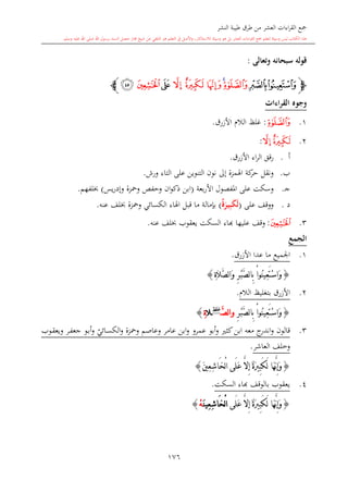 ‫النشر‬ ‫طيبة‬ ‫طرق‬ ‫من‬ ‫العشر‬ ‫اءات‬‫ر‬‫الق‬ ‫مجع‬
‫برسول‬ ‫السند‬ ‫متصل‬ ‫جماز‬ ‫شيخ‬ ‫عن‬ ‫التلقي‬ ‫هو‬ ‫التعلم‬ ‫يف‬ ‫األصل‬‫و‬ ،‫لالستذكار‬ ‫وسيلة‬ ‫هو‬ ‫بل‬ ‫العشر‬ ‫اءات‬‫ر‬‫الق‬ ‫مجع‬ ‫لتعلم‬ ‫وسيلة‬ ‫ليس‬ ‫الكتاب‬ ‫هذا‬‫وسلم‬ ‫عليه‬ ‫اهلل‬ ‫صلى‬ ‫اهلل‬.
176
‫وتعالى‬ ‫سبحانه‬ ‫قوله‬:
‫ﭽ‬‫ﮰﮱ‬‫ﯓ‬‫ﯔ‬‫ﯕ‬‫ﯖ‬‫ﯗ‬‫ﯘ‬‫ﯙ‬‫ﯚ‬‫ﭼ‬
‫القراءات‬ ‫وجوه‬
1.‫ﯓ‬:‫األزرق‬ ‫الال‬ ‫غلت‬.
2.‫ﯖ‬‫ﯗ‬:
‫أ‬.‫اء‬‫ر‬‫ال‬ ‫قق‬‫ر‬‫األزرق‬.
‫ب‬.‫إىل‬ ‫اهلمزة‬ ‫كة‬‫حر‬ ‫ونقل‬‫على‬ ‫التنوين‬ ‫نون‬‫ورش‬ ‫التاء‬.
‫ى‬‫ج‬.‫بعة‬‫ر‬‫األ‬ ‫املفصول‬ ‫على‬ ‫وسكت‬(‫و‬ ‫ومحزة‬ ‫وحفل‬ ‫ان‬‫و‬‫ذك‬ ‫ابن‬‫يس‬‫ر‬‫إد‬)‫لفهم‬.
‫د‬.‫على‬ ‫ووقف‬(‫ة‬َ‫ير‬ِ‫ب‬َ‫ك‬َ‫ل‬)‫بدمالة‬‫قبل‬ ‫ما‬‫عنه‬ ‫لف‬ ‫ومحزة‬ ‫الكسائي‬ ‫اهلاء‬.
3.‫ﯙ‬:‫عليه‬ ‫وقف‬‫ا‬‫ا‬‫عنه‬ ‫لف‬ ‫يعقوب‬ ‫السكت‬ ‫اء‬.
‫الجمع‬
1.‫األزرق‬ ‫عدا‬ ‫ما‬ ‫اجلميع‬.
{ِ‫ة‬َ‫ال‬َّ‫ص‬‫ل‬‫ا‬َ‫و‬ ِ‫ر‬ْ‫ب‬َّ‫ص‬‫ل‬‫ا‬ِ‫ب‬ ْ‫ا‬‫ُو‬‫ن‬‫ِي‬‫ع‬َ‫ت‬ْ‫س‬‫َا‬‫و‬}
2.‫الال‬ ‫بتغليت‬ ‫األزرق‬.
{ِ‫ر‬ْ‫ب‬َّ‫ص‬‫ل‬‫ا‬ِ‫ب‬ ْ‫ا‬‫ُو‬‫ن‬‫ِي‬‫ع‬َ‫ت‬ْ‫س‬‫َا‬‫و‬َّ‫ص‬‫ل‬‫ا‬‫و‬‫غلظ‬
‫ال‬ِ‫ة‬}
3.‫قالون‬‫معه‬ ‫ج‬‫اندر‬‫و‬‫كا‬‫ابن‬‫عامر‬ ‫ابن‬‫و‬ ‫عمرو‬ ‫أبو‬‫و‬‫وعاصم‬‫و‬ ‫ومحزة‬‫ي‬‫ىائي‬‫س‬‫الك‬‫ىر‬‫ف‬‫جع‬ ‫ىو‬‫ب‬‫أ‬‫و‬‫ىوب‬‫ق‬‫ويع‬
‫العاشر‬ ‫وخلف‬.
{َ‫ني‬ِ‫ع‬ِ‫ش‬‫َا‬‫خ‬ْ‫ل‬‫ا‬ ‫َى‬‫ل‬َ‫ع‬ َّ‫ال‬ِ‫إ‬ ٌ‫ة‬َ‫ري‬ِ‫ب‬َ‫ك‬َ‫ل‬ ‫َا‬‫ه‬َّ‫ن‬ِ‫إ‬َ‫و‬}
4.‫السكت‬ ‫ااء‬ ‫بالوقف‬ ‫يعقوب‬.
{‫َى‬‫ل‬َ‫ع‬ َّ‫ال‬ِ‫إ‬ ٌ‫ة‬َ‫ري‬ِ‫ب‬َ‫ك‬َ‫ل‬ ‫َا‬‫ه‬َّ‫ن‬ِ‫إ‬َ‫و‬َ‫ن‬‫ِي‬‫ع‬ِ‫ش‬‫َا‬‫خ‬ْ‫ل‬‫ا‬ْ‫ه‬}
1
 