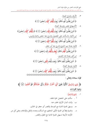 ‫النشر‬ ‫طيبة‬ ‫طرق‬ ‫من‬ ‫العشر‬ ‫اءات‬‫ر‬‫الق‬ ‫مجع‬
‫برسول‬ ‫السند‬ ‫متصل‬ ‫جماز‬ ‫شيخ‬ ‫عن‬ ‫التلقي‬ ‫هو‬ ‫التعلم‬ ‫يف‬ ‫األصل‬‫و‬ ،‫لالستذكار‬ ‫وسيلة‬ ‫هو‬ ‫بل‬ ‫العشر‬ ‫اءات‬‫ر‬‫الق‬ ‫مجع‬ ‫لتعلم‬ ‫وسيلة‬ ‫ليس‬ ‫الكتاب‬ ‫هذا‬‫وسلم‬ ‫عليه‬ ‫اهلل‬ ‫صلى‬ ‫اهلل‬.
178
3.‫األزرق‬‫الصلة‬ ‫بدشباع‬.
{‫ُو‬‫ق‬َ‫ال‬ُّ‫م‬ ‫ُم‬‫ه‬َّ‫ن‬َ‫أ‬ َ‫ن‬‫ُّو‬‫ن‬ُ‫ظ‬َ‫ي‬ َ‫ن‬‫ي‬ِ‫ذ‬َّ‫ل‬‫ا‬ْ‫ا‬ْ‫م‬ِ‫ه‬ِّ‫ب‬َ‫ر‬ُ‫م‬ُ‫ه‬َّ‫ن‬َ‫أ‬َ‫و‬‫و‬~6
ِ‫ه‬ْ‫ي‬َ‫ل‬ِ‫إ‬َ‫ن‬‫ُو‬‫ع‬ِ‫ج‬‫َا‬‫ر‬‫ﯣ‬}
4.‫ي‬‫األصبهاو‬‫الصلة‬ ‫وتوسش‬ ‫بقصر‬.
{َ‫ن‬‫ُّو‬‫ن‬ُ‫ظ‬َ‫ي‬ َ‫ن‬‫ي‬ِ‫ذ‬َّ‫ل‬‫ا‬‫ُو‬‫ق‬َ‫ال‬ُّ‫م‬ ‫ُم‬‫ه‬َّ‫ن‬َ‫أ‬ْ‫ا‬ْ‫م‬ِ‫ه‬ِّ‫ب‬َ‫ر‬ُ‫م‬ُ‫ه‬َّ‫ن‬َ‫أ‬َ‫و‬‫و‬ِ‫ه‬ْ‫ي‬َ‫ل‬ِ‫إ‬َ‫ن‬‫ُو‬‫ع‬ِ‫ج‬‫َا‬‫ر‬‫ﯣ‬{}ُ‫م‬ُ‫ه‬َّ‫ن‬َ‫أ‬َ‫و‬‫و‬~4
ِ‫ه‬ْ‫ي‬َ‫ل‬ِ‫إ‬َ‫ن‬‫ُو‬‫ع‬ِ‫ج‬‫َا‬‫ر‬}
5.‫على‬ ‫بالسكت‬ ‫ان‬‫و‬‫ذك‬ ‫ابن‬‫املفصول‬‫يس‬‫ر‬‫وإد‬ ‫ومحزة‬ ‫حفل‬ ‫معه‬ ‫ج‬‫اندر‬‫و‬.
{‫ُو‬‫ق‬َ‫ال‬ُّ‫م‬ ‫ُم‬‫ه‬َّ‫ن‬َ‫أ‬ َ‫ن‬‫ُّو‬‫ن‬ُ‫ظ‬َ‫ي‬ َ‫ن‬‫ي‬ِ‫ذ‬َّ‫ل‬‫ا‬ْ‫ا‬ْ‫م‬ِ‫ه‬ِّ‫ب‬َ‫ر‬ْ‫م‬ُ‫ه‬َّ‫ن‬َ‫أ‬َ‫و‬‫س‬
ِ‫ه‬ْ‫ي‬َ‫ل‬ِ‫إ‬َ‫ن‬‫ُو‬‫ع‬ِ‫ج‬‫َا‬‫ر‬‫ﯣ‬}
6.‫جعفر‬ ‫أبو‬ ‫معه‬ ‫ج‬‫اندر‬‫و‬ ‫اجلمع‬ ‫ميم‬ ‫بصلة‬ ‫قالون‬.
{َ‫ن‬‫ُّو‬‫ن‬ُ‫ظ‬َ‫ي‬ َ‫ن‬‫ي‬ِ‫ذ‬َّ‫ل‬‫ا‬ُ‫م‬ُ‫ه‬َّ‫ن‬َ‫أ‬‫و‬ُ‫م‬‫ُو‬‫ق‬َ‫ال‬ْ‫ا‬ُ‫م‬ِ‫ه‬ِّ‫ب‬َ‫ر‬‫و‬ُ‫م‬ُ‫ه‬َّ‫ن‬َ‫أ‬َ‫و‬‫و‬َ‫ن‬‫ُو‬‫ع‬ِ‫ج‬‫َا‬‫ر‬ ِ‫ه‬ْ‫ي‬َ‫ل‬ِ‫إ‬‫ﯣ‬}
7.‫هاء‬ ‫بصلة‬ ‫كا‬‫ابن‬‫الضم‬.
{َ‫ن‬‫ُّو‬‫ن‬ُ‫ظ‬َ‫ي‬ َ‫ن‬‫ي‬ِ‫ذ‬َّ‫ل‬‫ا‬ُ‫م‬ُ‫ه‬َّ‫ن‬َ‫أ‬‫و‬ُ‫م‬‫ُو‬‫ق‬َ‫ال‬ْ‫ا‬ُ‫م‬ِ‫ه‬ِّ‫ب‬َ‫ر‬‫و‬ُ‫م‬ُ‫ه‬َّ‫ن‬َ‫أ‬َ‫و‬‫و‬ِ‫ه‬ْ‫ي‬َ‫ل‬ِ‫إ‬‫ي‬َ‫ن‬‫ُو‬‫ع‬ِ‫ج‬‫َا‬‫ر‬‫ﯣ‬}
8.‫قالون‬‫الصلة‬ ‫بتوسش‬.
{َ‫ن‬‫ُّو‬‫ن‬ُ‫ظ‬َ‫ي‬ َ‫ن‬‫ي‬ِ‫ذ‬َّ‫ل‬‫ا‬ُ‫م‬ُ‫ه‬َّ‫ن‬َ‫أ‬‫و‬ُ‫م‬‫ُو‬‫ق‬َ‫ال‬ْ‫ا‬ُ‫م‬ِ‫ه‬ِّ‫ب‬َ‫ر‬‫و‬ُ‫م‬ُ‫ه‬َّ‫ن‬َ‫أ‬َ‫و‬‫و‬~4
ِ‫ه‬ْ‫ي‬َ‫ل‬ِ‫إ‬َ‫ن‬‫ُو‬‫ع‬ِ‫ج‬‫َا‬‫ر‬‫ﯣ‬}
۞۞۞۞۞۞۞۞۞۞۞۞۞۞۞۞۞۞۞۞۞
‫وتعالى‬ ‫سبحانه‬ ‫قوله‬:
‫ﭽ‬‫ﯤ‬‫ﯥ‬‫ﯦ‬‫ﯧ‬‫ﯨ‬‫ﯩ‬‫ﯪ‬‫ﯫ‬‫ﯬ‬‫ﯭ‬‫ﯮ‬‫ﯯ‬‫ﭼ‬
‫القراءات‬ ‫وجوه‬
1.‫ﯤ‬‫ﯥ‬:
‫أ‬.‫لفه‬ ‫محزة‬ ‫املنفصل‬ ‫على‬ ‫سكت‬.
‫ب‬.‫ا‬ ‫البدل‬ ‫اللث‬‫و‬‫عنه‬ ‫لف‬ ‫ألزرق‬.
‫ى‬‫ج‬.‫اهلمزة‬ ‫وسهل‬‫الاانية‬‫احلالني‬ ‫يف‬ ‫جعفر‬ ‫أبو‬ ‫القصر‬‫و‬ ‫التوسش‬ ‫مع‬.
‫د‬.، ‫اإلدغا‬‫و‬ ‫النقل‬‫و‬ ‫وعدمه‬ ‫السكت‬ ‫مع‬ ‫التحقيق‬ ‫األوىل‬ ‫اهلمزة‬ ‫يف‬ ً‫ا‬‫وقف‬ ‫وحلمزة‬‫من‬ ‫كل‬‫وعلى‬
‫بعة‬‫ر‬‫األ‬ ‫األوجه‬‫القصر‬‫و‬ ‫الطول‬ ‫مع‬ ‫الاانية‬ ‫اهلمزة‬ ‫تسهيل‬.
 