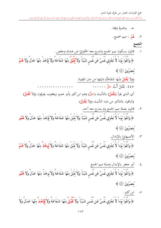 ‫النشر‬ ‫طيبة‬ ‫طرق‬ ‫من‬ ‫العشر‬ ‫اءات‬‫ر‬‫الق‬ ‫مجع‬
‫برسول‬ ‫السند‬ ‫متصل‬ ‫جماز‬ ‫شيخ‬ ‫عن‬ ‫التلقي‬ ‫هو‬ ‫التعلم‬ ‫يف‬ ‫األصل‬‫و‬ ،‫لالستذكار‬ ‫وسيلة‬ ‫هو‬ ‫بل‬ ‫العشر‬ ‫اءات‬‫ر‬‫الق‬ ‫مجع‬ ‫لتعلم‬ ‫وسيلة‬ ‫ليس‬ ‫الكتاب‬ ‫هذا‬‫وسلم‬ ‫عليه‬ ‫اهلل‬ ‫صلى‬ ‫اهلل‬.
182
‫ى‬‫ج‬.‫وقفا‬ ‫وحلمزة‬.
7.‫ﰁ‬:‫اجلمع‬ ‫ميم‬.
‫الجمع‬
1.‫قالون‬‫اجلمع‬ ‫ميم‬ ‫بسكون‬‫معه‬ ‫ج‬‫اندر‬‫و‬‫هشا‬ ‫عن‬ ‫ي‬‫او‬‫و‬‫ل‬‫احل‬‫وحفل‬.
{َ‫ال‬َ‫و‬ ً‫ا‬‫ْئ‬‫ي‬َ‫ش‬ ٍ ْ‫ف‬َّ‫ن‬ ‫َن‬‫ع‬ ٌ ْ‫ف‬َ‫ن‬ ‫ِي‬‫ز‬ْ‫ج‬َ‫ت‬ َّ‫ال‬ ً‫ا‬‫ْم‬‫و‬َ‫ي‬ ْ‫ا‬‫ُو‬‫ق‬َّ‫ت‬‫َا‬‫و‬ُ‫ل‬َ‫ب‬ْ‫ق‬ُ‫ي‬َ‫ال‬َ‫و‬ ٌ‫ل‬ْ‫د‬َ‫ع‬ ‫َا‬‫ه‬ْ‫ن‬ِ‫م‬ ُ‫ذ‬َ‫خ‬ْ‫ؤ‬ُ‫ي‬ َ‫ال‬َ‫و‬ ٌ‫ة‬َ‫ع‬‫َا‬‫ف‬َ‫ش‬ ‫َا‬‫ه‬ْ‫ن‬ِ‫م‬ْ‫م‬ُ‫ه‬
َ‫ن‬‫ُو‬‫ر‬َ‫ص‬‫ُن‬‫ي‬‫ﰃ‬}
(‫ال‬‫و‬ُ‫ل‬َ‫ب‬ْ‫ق‬ُ‫م‬‫ي‬‫ي‬‫ة‬‫اع‬‫ف‬‫ش‬ ‫ا‬‫ه‬‫ى‬‫ن‬ِ‫م‬)‫الطيبة‬ ‫منت‬ ‫من‬ ‫دليلها‬:
445.‫ل‬‫ب‬‫ق‬‫ى‬‫ي‬‫ث‬‫ن‬‫أ‬ُّ‫ق‬‫ح‬0000000000000000000000
‫أ‬‫ر‬‫يق‬ ‫الذي‬ ‫أي‬(ُ‫ل‬َ‫ب‬ْ‫ق‬ُ‫م‬‫ي‬)‫بالتأنيث‬(ُّ‫ق‬‫ح‬)‫وهم‬‫ا‬‫يقر‬ ‫ويعقوب‬ ‫عمرو‬ ‫أبو‬‫و‬ ‫كا‬‫بن‬‫ؤ‬‫ون‬(‫ال‬‫و‬ُ‫م‬‫ت‬ُ‫ل‬َ‫ب‬ْ‫ق‬)
‫بالتذك‬ ‫الباقون‬‫و‬‫من‬‫التأنيث‬ ‫ضد‬(‫ال‬‫و‬ُ‫ل‬َ‫ب‬ْ‫ق‬ُ‫م‬‫ي‬).
2.‫قالون‬‫بصلة‬‫اجلمع‬ ‫ميم‬‫أحد‬ ‫معه‬ ‫ج‬‫يندر‬ ‫مل‬‫و‬.
{ً‫ا‬‫ْئ‬‫ي‬َ‫ش‬ ٍ ْ‫ف‬َّ‫ن‬ ‫َن‬‫ع‬ ٌ ْ‫ف‬َ‫ن‬ ‫ِي‬‫ز‬ْ‫ج‬َ‫ت‬ َّ‫ال‬ ً‫ا‬‫ْم‬‫و‬َ‫ي‬ ْ‫ا‬‫ُو‬‫ق‬َّ‫ت‬‫َا‬‫و‬ُ‫ل‬َ‫ب‬ْ‫ق‬ُ‫ي‬ َ‫ال‬َ‫و‬َ‫ال‬َ‫و‬ ٌ‫ل‬ْ‫د‬َ‫ع‬ ‫َا‬‫ه‬ْ‫ن‬ِ‫م‬ ُ‫ذ‬َ‫خ‬ْ‫ؤ‬ُ‫ي‬ َ‫ال‬َ‫و‬ ٌ‫ة‬َ‫ع‬‫َا‬‫ف‬َ‫ش‬ ‫َا‬‫ه‬ْ‫ن‬ِ‫م‬ُ‫م‬ُ‫ه‬‫و‬
َ‫ن‬‫ُو‬‫ر‬َ‫ص‬‫ُن‬‫ي‬‫ﰃ‬}
3.‫ي‬‫األصبهاو‬‫باإلبدال‬.
{َّ‫ن‬ ‫َن‬‫ع‬ ٌ ْ‫ف‬َ‫ن‬ ‫ِي‬‫ز‬ْ‫ج‬َ‫ت‬ َّ‫ال‬ ً‫ا‬‫ْم‬‫و‬َ‫ي‬ ْ‫ا‬‫ُو‬‫ق‬َّ‫ت‬‫َا‬‫و‬َ‫ال‬َ‫و‬ ً‫ا‬‫ْئ‬‫ي‬َ‫ش‬ ٍ ْ‫ف‬ُ‫ل‬َ‫ب‬ْ‫ق‬ُ‫ي‬َ‫ال‬َ‫و‬ ٌ‫ة‬َ‫ع‬‫َا‬‫ف‬َ‫ش‬ ‫َا‬‫ه‬ْ‫ن‬ِ‫م‬ُ‫ي‬‫و‬ُ‫ذ‬َ‫خ‬َ‫ال‬َ‫و‬ ٌ‫ل‬ْ‫د‬َ‫ع‬ ‫َا‬‫ه‬ْ‫ن‬ِ‫م‬ْ‫م‬ُ‫ه‬
َ‫ن‬‫ُو‬‫ر‬َ‫ص‬‫ُن‬‫ي‬‫ﰃ‬}
4.‫جعفر‬ ‫أبو‬‫باإلبدال‬‫وصلة‬‫اجلمع‬ ‫ميم‬
{َ‫ال‬َ‫و‬ ً‫ا‬‫ْئ‬‫ي‬َ‫ش‬ ٍ ْ‫ف‬َّ‫ن‬ ‫َن‬‫ع‬ ٌ ْ‫ف‬َ‫ن‬ ‫ِي‬‫ز‬ْ‫ج‬َ‫ت‬ َّ‫ال‬ ً‫ا‬‫ْم‬‫و‬َ‫ي‬ ْ‫ا‬‫ُو‬‫ق‬َّ‫ت‬‫َا‬‫و‬ُ‫ل‬َ‫ب‬ْ‫ق‬ُ‫ي‬ٌ‫ة‬َ‫ع‬‫َا‬‫ف‬َ‫ش‬ ‫َا‬‫ه‬ْ‫ن‬ِ‫م‬ُ‫ي‬ َ‫ال‬َ‫و‬‫و‬ُ‫ذ‬َ‫خ‬‫َا‬‫ه‬ْ‫ن‬ِ‫م‬ْ‫د‬َ‫ع‬َ‫ال‬َ‫و‬ ٌ‫ل‬ُ‫م‬ُ‫ه‬‫و‬
َ‫ن‬‫ُو‬‫ر‬َ‫ص‬‫ُن‬‫ي‬‫ﰃ‬}
5.‫ك‬‫ابن‬‫ا‬.
{ً‫ا‬‫ْئ‬‫ي‬َ‫ش‬ ٍ ْ‫ف‬َّ‫ن‬ ‫ن‬َ‫ع‬ ٌ ْ‫ف‬َ‫ن‬ ‫ِي‬‫ز‬ْ‫ج‬َ‫ت‬ َّ‫ال‬ ً‫ا‬‫ْم‬‫و‬َ‫ي‬ ْ‫ا‬‫ُو‬‫ق‬َّ‫ت‬‫َا‬‫و‬َ‫ال‬َ‫و‬ُ‫ت‬ُ‫ل‬َ‫ب‬ْ‫ق‬َ‫ال‬َ‫و‬ ٌ‫ة‬َ‫ع‬‫َا‬‫ف‬َ‫ش‬ ‫ا‬َ‫ه‬ْ‫ن‬ِ‫م‬ُ‫ذ‬َ‫خ‬ْ‫ؤ‬ُ‫ي‬َ‫ال‬َ‫و‬ ٌ‫ل‬ْ‫د‬َ‫ع‬ ‫ا‬َ‫ه‬ْ‫ن‬ِ‫م‬
 