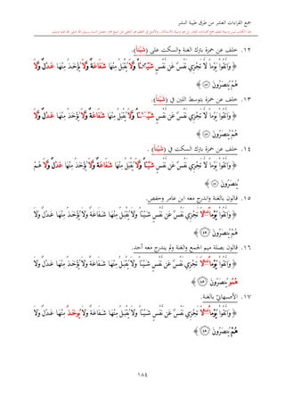 ‫النشر‬ ‫طيبة‬ ‫طرق‬ ‫من‬ ‫العشر‬ ‫اءات‬‫ر‬‫الق‬ ‫مجع‬
‫برسول‬ ‫السند‬ ‫متصل‬ ‫جماز‬ ‫شيخ‬ ‫عن‬ ‫التلقي‬ ‫هو‬ ‫التعلم‬ ‫يف‬ ‫األصل‬‫و‬ ،‫لالستذكار‬ ‫وسيلة‬ ‫هو‬ ‫بل‬ ‫العشر‬ ‫اءات‬‫ر‬‫الق‬ ‫مجع‬ ‫لتعلم‬ ‫وسيلة‬ ‫ليس‬ ‫الكتاب‬ ‫هذا‬‫وسلم‬ ‫عليه‬ ‫اهلل‬ ‫صلى‬ ‫اهلل‬.
184
12.‫خلف‬‫عن‬‫محزة‬‫الغنة‬ ‫برتك‬‫و‬‫على‬ ‫السكت‬(ً‫ا‬‫ي‬ْ‫ي‬َ‫ش‬).
{ٍ ْ‫ف‬َّ‫ن‬ ‫َن‬‫ع‬ ٌ ْ‫ف‬َ‫ن‬ ‫ِي‬‫ز‬ْ‫ج‬َ‫ت‬ َّ‫ال‬ ً‫ا‬‫ْم‬‫و‬َ‫ي‬ ْ‫ا‬‫ُو‬‫ق‬َّ‫ت‬‫َا‬‫و‬ْ‫ي‬َ‫ش‬‫س‬
‫ئ‬ً‫ا‬َّ‫و‬َ‫ال‬ُ‫ل‬َ‫ب‬ْ‫ق‬ُ‫ي‬‫َا‬‫ه‬ْ‫ن‬ِ‫م‬َ‫ع‬‫َا‬‫ف‬َ‫ش‬ٌ‫ة‬َّ‫و‬َ‫ال‬ُ‫ذ‬َ‫خ‬ْ‫ؤ‬ُ‫ي‬‫ا‬َ‫ه‬ْ‫ن‬ِ‫م‬ْ‫د‬َ‫ع‬ٌ‫ل‬َّ‫و‬َ‫ال‬
َ‫ن‬‫ُو‬‫ر‬َ‫ص‬‫ُن‬‫ي‬ ْ‫م‬ُ‫ه‬‫ﰃ‬}
13.‫خلف‬‫عن‬‫محزة‬‫بتوسش‬‫يف‬ ‫اللني‬(ً‫ا‬‫ي‬ْ‫ي‬َ‫ش‬).
{ٍ ْ‫ف‬َّ‫ن‬ ‫َن‬‫ع‬ ٌ ْ‫ف‬َ‫ن‬ ‫ِي‬‫ز‬ْ‫ج‬َ‫ت‬ َّ‫ال‬ ً‫ا‬‫ْم‬‫و‬َ‫ي‬ ْ‫ا‬‫ُو‬‫ق‬َّ‫ت‬‫َا‬‫و‬ْ‫ي‬َ‫ش‬~4
‫ئ‬ً‫ا‬َّ‫و‬َ‫ال‬ُ‫ل‬َ‫ب‬ْ‫ق‬ُ‫ي‬‫َا‬‫ه‬ْ‫ن‬ِ‫م‬َ‫ع‬‫َا‬‫ف‬َ‫ش‬ٌ‫ة‬َّ‫و‬َ‫ال‬ُ‫ذ‬َ‫خ‬ْ‫ؤ‬ُ‫ي‬‫ا‬َ‫ه‬ْ‫ن‬ِ‫م‬ْ‫د‬َ‫ع‬ٌ‫ل‬َّ‫و‬َ‫ال‬
َ‫ن‬‫ُو‬‫ر‬َ‫ص‬‫ُن‬‫ي‬ ْ‫م‬ُ‫ه‬‫ﰃ‬}
14.‫خلف‬‫عن‬‫محزة‬‫برتك‬‫السكت‬‫يف‬(ً‫ا‬‫ي‬ْ‫ي‬َ‫ش‬).
{ْ‫ف‬َ‫ن‬ ‫ِي‬‫ز‬ْ‫ج‬َ‫ت‬ َّ‫ال‬ ً‫ا‬‫ْم‬‫و‬َ‫ي‬ ْ‫ا‬‫ُو‬‫ق‬َّ‫ت‬‫َا‬‫و‬ٍ ْ‫ف‬َّ‫ن‬ ‫َن‬‫ع‬ ٌ‫ْئ‬‫ي‬َ‫ش‬ً‫ا‬َّ‫و‬َ‫ال‬ُ‫ل‬َ‫ب‬ْ‫ق‬ُ‫ي‬‫َا‬‫ه‬ْ‫ن‬ِ‫م‬َ‫ع‬‫َا‬‫ف‬َ‫ش‬ٌ‫ة‬َّ‫و‬َ‫ال‬ُ‫ذ‬َ‫خ‬ْ‫ؤ‬ُ‫ي‬‫َا‬‫ه‬ْ‫ن‬ِ‫م‬ْ‫د‬َ‫ع‬ٌ‫ل‬َّ‫و‬َ‫ال‬ْ‫م‬ُ‫ه‬
َ‫ن‬‫ُو‬‫ر‬َ‫ص‬‫ُن‬‫ي‬‫ﰃ‬}
15.‫قالون‬‫بالغنة‬‫معه‬ ‫ج‬‫اندر‬‫و‬‫وحفل‬ ‫عامر‬ ‫ابن‬.
{ْ‫ا‬‫ُو‬‫ق‬َّ‫ت‬‫َا‬‫و‬‫ْم‬‫و‬َ‫ي‬ً‫ا‬‫غنة‬
َ‫ال‬َ‫ال‬َ‫و‬ ٌ‫ة‬َ‫ع‬‫َا‬‫ف‬َ‫ش‬ ‫ا‬َ‫ه‬ْ‫ن‬ِ‫م‬ ُ‫ل‬َ‫ب‬ْ‫ق‬ُ‫ي‬ َ‫ال‬َ‫و‬ ً‫ا‬‫ْئ‬‫ي‬َ‫ش‬ ٍ ْ‫ف‬َّ‫ن‬ ‫َن‬‫ع‬ ٌ ْ‫ف‬َ‫ن‬ ‫ِي‬‫ز‬ْ‫ج‬َ‫ت‬َ‫ال‬َ‫و‬ ٌ‫ل‬ْ‫د‬َ‫ع‬ ‫ا‬َ‫ه‬ْ‫ن‬ِ‫م‬ ُ‫ذ‬َ‫خ‬ْ‫ؤ‬ُ‫ي‬
َ‫ن‬‫ُو‬‫ر‬َ‫ص‬‫ُن‬‫ي‬ ْ‫م‬ُ‫ه‬‫ﰃ‬}
16.‫قالون‬‫اجلمع‬ ‫ميم‬ ‫بصلة‬‫و‬‫الغنة‬‫أحد‬ ‫معه‬ ‫ج‬‫يندر‬ ‫مل‬‫و‬.
{ْ‫ا‬‫ُو‬‫ق‬َّ‫ت‬‫َا‬‫و‬‫ْم‬‫و‬َ‫ي‬ً‫ا‬‫غنة‬
َ‫ال‬َ‫ال‬َ‫و‬ ٌ‫ل‬ْ‫د‬َ‫ع‬ ‫ا‬َ‫ه‬ْ‫ن‬ِ‫م‬ ُ‫ذ‬َ‫خ‬ْ‫ؤ‬ُ‫ي‬ َ‫ال‬َ‫و‬ ٌ‫ة‬َ‫ع‬‫َا‬‫ف‬َ‫ش‬ ‫ا‬َ‫ه‬ْ‫ن‬ِ‫م‬ ُ‫ل‬َ‫ب‬ْ‫ق‬ُ‫ي‬ َ‫ال‬َ‫و‬ ً‫ا‬‫ْئ‬‫ي‬َ‫ش‬ ٍ ْ‫ف‬َّ‫ن‬ ‫َن‬‫ع‬ ٌ ْ‫ف‬َ‫ن‬ ‫ِي‬‫ز‬ْ‫ج‬َ‫ت‬
ُ‫م‬ُ‫ه‬‫و‬َ‫ن‬‫ُو‬‫ر‬َ‫ص‬‫ُن‬‫ي‬‫ﰃ‬}
17.‫بالغنة‬ ‫ي‬‫األصبهاو‬.
{ْ‫ا‬‫ُو‬‫ق‬َّ‫ت‬‫َا‬‫و‬‫ْم‬‫و‬َ‫ي‬ً‫ا‬‫غنة‬
َ‫ال‬َ‫ال‬َ‫و‬ ٌ‫ة‬َ‫ع‬‫َا‬‫ف‬َ‫ش‬ ‫ا‬َ‫ه‬ْ‫ن‬ِ‫م‬ ُ‫ل‬َ‫ب‬ْ‫ق‬ُ‫ي‬ َ‫ال‬َ‫و‬ ً‫ا‬‫ْئ‬‫ي‬َ‫ش‬ ٍ ْ‫ف‬َّ‫ن‬ ‫َن‬‫ع‬ ٌ ْ‫ف‬َ‫ن‬ ‫ِي‬‫ز‬ْ‫ج‬َ‫ت‬ُ‫ي‬‫و‬ُ‫ذ‬َ‫خ‬َ‫ال‬َ‫و‬ ٌ‫ل‬ْ‫د‬َ‫ع‬ ‫ا‬َ‫ه‬ْ‫ن‬ِ‫م‬
ْ‫م‬ُ‫ه‬َ‫ن‬‫ُو‬‫ر‬َ‫ص‬‫ُن‬‫ي‬‫ﰃ‬}
1
 
