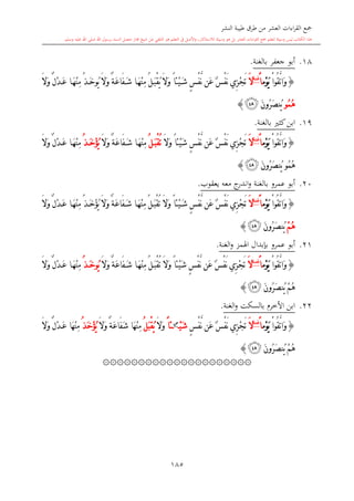 ‫النشر‬ ‫طيبة‬ ‫طرق‬ ‫من‬ ‫العشر‬ ‫اءات‬‫ر‬‫الق‬ ‫مجع‬
‫برسول‬ ‫السند‬ ‫متصل‬ ‫جماز‬ ‫شيخ‬ ‫عن‬ ‫التلقي‬ ‫هو‬ ‫التعلم‬ ‫يف‬ ‫األصل‬‫و‬ ،‫لالستذكار‬ ‫وسيلة‬ ‫هو‬ ‫بل‬ ‫العشر‬ ‫اءات‬‫ر‬‫الق‬ ‫مجع‬ ‫لتعلم‬ ‫وسيلة‬ ‫ليس‬ ‫الكتاب‬ ‫هذا‬‫وسلم‬ ‫عليه‬ ‫اهلل‬ ‫صلى‬ ‫اهلل‬.
185
18.‫بالغنة‬ ‫جعفر‬ ‫أبو‬.
{ْ‫ا‬‫ُو‬‫ق‬َّ‫ت‬‫َا‬‫و‬‫ْم‬‫و‬َ‫ي‬ً‫ا‬‫غنة‬
َ‫ال‬ً‫ا‬‫ْئ‬‫ي‬َ‫ش‬ ٍ ْ‫ف‬َّ‫ن‬ ‫َن‬‫ع‬ ٌ ْ‫ف‬َ‫ن‬ ‫ِي‬‫ز‬ْ‫ج‬َ‫ت‬ُ‫ي‬ َ‫ال‬َ‫و‬ ٌ‫ة‬َ‫ع‬‫َا‬‫ف‬َ‫ش‬ ‫ا‬َ‫ه‬ْ‫ن‬ِ‫م‬ ُ‫ل‬َ‫ب‬ْ‫ق‬ُ‫ي‬ َ‫ال‬َ‫و‬‫و‬ُ‫ذ‬َ‫خ‬َ‫ال‬َ‫و‬ ٌ‫ل‬ْ‫د‬َ‫ع‬ ‫ا‬َ‫ه‬ْ‫ن‬ِ‫م‬
ُ‫م‬ُ‫ه‬‫و‬َ‫ن‬‫ُو‬‫ر‬َ‫ص‬‫ُن‬‫ي‬‫ﰃ‬}
19.‫ك‬‫ابن‬‫ا‬‫بالغنة‬.
{ْ‫ا‬‫ُو‬‫ق‬َّ‫ت‬‫َا‬‫و‬‫ْم‬‫و‬َ‫ي‬ً‫ا‬‫غنة‬
َ‫ال‬َ‫ال‬َ‫و‬ ً‫ا‬‫ْئ‬‫ي‬َ‫ش‬ ٍ ْ‫ف‬َّ‫ن‬ ‫َن‬‫ع‬ ٌ ْ‫ف‬َ‫ن‬ ‫ِي‬‫ز‬ْ‫ج‬َ‫ت‬ُ‫ت‬ُ‫ل‬َ‫ب‬ْ‫ق‬َ‫ال‬َ‫و‬ ٌ‫ة‬َ‫ع‬‫َا‬‫ف‬َ‫ش‬ ‫ا‬َ‫ه‬ْ‫ن‬ِ‫م‬ُ‫ذ‬َ‫خ‬ْ‫ؤ‬ُ‫ي‬َ‫ال‬َ‫و‬ ٌ‫ل‬ْ‫د‬َ‫ع‬ ‫ا‬َ‫ه‬ْ‫ن‬ِ‫م‬
ُ‫م‬ُ‫ه‬‫و‬‫ُو‬‫ر‬َ‫ص‬‫ُن‬‫ي‬َ‫ن‬‫ﰃ‬}
20.‫عمرو‬ ‫أبو‬‫بالغنة‬‫معه‬ ‫ج‬‫اندر‬‫و‬‫يعقوب‬.
{ْ‫ا‬‫ُو‬‫ق‬َّ‫ت‬‫َا‬‫و‬‫ْم‬‫و‬َ‫ي‬ً‫ا‬‫غنة‬
َ‫ال‬َ‫ال‬َ‫و‬ ً‫ا‬‫ْئ‬‫ي‬َ‫ش‬ ٍ ْ‫ف‬َّ‫ن‬ ‫َن‬‫ع‬ ٌ ْ‫ف‬َ‫ن‬ ‫ِي‬‫ز‬ْ‫ج‬َ‫ت‬ُ‫ت‬َ‫ال‬َ‫و‬ ٌ‫ة‬َ‫ع‬‫َا‬‫ف‬َ‫ش‬ ‫ا‬َ‫ه‬ْ‫ن‬ِ‫م‬ ُ‫ل‬َ‫ب‬ْ‫ق‬ُ‫ذ‬َ‫خ‬ْ‫ؤ‬ُ‫ي‬َ‫ال‬َ‫و‬ ٌ‫ل‬ْ‫د‬َ‫ع‬ ‫ا‬َ‫ه‬ْ‫ن‬ِ‫م‬
ْ‫م‬ُ‫ه‬َ‫ن‬‫ُو‬‫ر‬َ‫ص‬‫ُن‬‫ي‬‫ﰃ‬}
21.‫عمرو‬ ‫أبو‬‫الغنة‬‫و‬ ‫اهلمز‬ ‫بدبدال‬.
{ْ‫ا‬‫ُو‬‫ق‬َّ‫ت‬‫َا‬‫و‬‫ْم‬‫و‬َ‫ي‬ً‫ا‬‫ة‬‫غن‬
َ‫ال‬َ‫ال‬َ‫و‬ ً‫ا‬‫ْئ‬‫ي‬َ‫ش‬ ٍ ْ‫ف‬َّ‫ن‬ ‫َن‬‫ع‬ ٌ ْ‫ف‬َ‫ن‬ ‫ِي‬‫ز‬ْ‫ج‬َ‫ت‬ُ‫ت‬َ‫ال‬َ‫و‬ ٌ‫ة‬َ‫ع‬‫َا‬‫ف‬َ‫ش‬ ‫ا‬َ‫ه‬ْ‫ن‬ِ‫م‬ ُ‫ل‬َ‫ب‬ْ‫ق‬ُ‫ي‬‫و‬ُ‫ذ‬َ‫خ‬َ‫ال‬َ‫و‬ ٌ‫ل‬ْ‫د‬َ‫ع‬ ‫ا‬َ‫ه‬ْ‫ن‬ِ‫م‬
َ‫ن‬‫ُو‬‫ر‬َ‫ص‬‫ُن‬‫ي‬ ْ‫م‬ُ‫ه‬‫ﰃ‬}
22.‫الغنة‬‫و‬ ‫بالسكت‬ ‫األخر‬ ‫ابن‬.
{ْ‫ا‬‫ُو‬‫ق‬َّ‫ت‬‫َا‬‫و‬‫ْم‬‫و‬َ‫ي‬ً‫ا‬‫غنة‬
َ‫ال‬ٍ ْ‫ف‬َّ‫ن‬ ‫َن‬‫ع‬ ٌ ْ‫ف‬َ‫ن‬ ‫ِي‬‫ز‬ْ‫ج‬َ‫ت‬ْ‫ي‬َ‫ش‬‫س‬
ً‫ا‬‫ئ‬َ‫ال‬َ‫و‬ُ‫ل‬َ‫ب‬ْ‫ق‬ُ‫ي‬َ‫ال‬َ‫و‬ ٌ‫ة‬َ‫ع‬‫َا‬‫ف‬َ‫ش‬ ‫َا‬‫ه‬ْ‫ن‬ِ‫م‬ُ‫ذ‬َ‫خ‬ْ‫ؤ‬ُ‫ي‬َ‫ال‬َ‫و‬ ٌ‫ل‬ْ‫د‬َ‫ع‬ ‫َا‬‫ه‬ْ‫ن‬ِ‫م‬
َ‫ن‬‫ُو‬‫ر‬َ‫ص‬‫ُن‬‫ي‬ ْ‫م‬ُ‫ه‬‫ﰃ‬}
۞۞۞۞۞۞۞۞۞۞۞۞۞۞۞۞۞۞۞۞۞
1
 