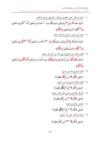 ‫النشر‬ ‫طيبة‬ ‫طرق‬ ‫من‬ ‫العشر‬ ‫اءات‬‫ر‬‫الق‬ ‫مجع‬
‫برسول‬ ‫السند‬ ‫متصل‬ ‫جماز‬ ‫شيخ‬ ‫عن‬ ‫التلقي‬ ‫هو‬ ‫التعلم‬ ‫يف‬ ‫األصل‬‫و‬ ،‫لالستذكار‬ ‫وسيلة‬ ‫هو‬ ‫بل‬ ‫العشر‬ ‫اءات‬‫ر‬‫الق‬ ‫مجع‬ ‫لتعلم‬ ‫وسيلة‬ ‫ليس‬ ‫الكتاب‬ ‫هذا‬‫وسلم‬ ‫عليه‬ ‫اهلل‬ ‫صلى‬ ‫اهلل‬.
188
10.‫محزة‬‫بالسكت‬‫على‬‫القصر‬‫و‬ ‫املد‬ ‫مع‬ ‫بالتسهيل‬ ‫الوقف‬‫و‬ ‫املفصول‬.
{‫ُم‬‫ك‬‫ا‬ َ‫ن‬ْ‫ي‬َّ‫ج‬َ‫ن‬ ْ‫ذ‬ِ‫إ‬َ‫و‬ْ‫ن‬ ِّ‫م‬‫س‬
ِ‫ل‬‫آ‬ْ‫م‬ُ‫ك‬َ‫ن‬‫و‬ُ‫م‬‫و‬ ُ‫س‬َ‫ي‬ َ‫ن‬ْ‫و‬ َ‫ع‬ْ‫ر‬ِ‫ف‬‫س‬ُ‫و‬~6
َ‫ن‬ْ‫ب‬َ‫أ‬ َ‫ن‬‫ُو‬‫ح‬ِّ‫ب‬َ‫ذ‬ ُ‫ي‬ ِ‫ب‬‫َا‬‫ذ‬ َ‫ع‬ْ‫ل‬‫ا‬ َ‫ء‬‫آ‬~6
َ‫ء‬ُ‫ك‬ْ‫م‬َ‫ن‬‫ُو‬‫ي‬ْ‫ح‬َ‫ت‬ ْ‫س‬َ‫ي‬َ‫و‬
َ‫س‬ِ‫ن‬‫آ‬~6
َ‫ا‬ْ‫م‬ُ‫ك‬{}َ‫ن‬‫ُو‬‫ي‬ْ‫ح‬َ‫ت‬ْ‫س‬َ‫ي‬َ‫و‬ِ‫ن‬َ‫س‬‫ا‬َ‫ا‬ْ‫م‬ُ‫ك‬}
11.‫محزة‬‫السابق‬ ‫الوجه‬ ‫على‬‫بالسكت‬‫العا‬.
{‫ُم‬‫ك‬‫َا‬‫ن‬ْ‫ي‬َّ‫ج‬َ‫ن‬ ْ‫ذ‬ِ‫إ‬َ‫و‬ْ‫ن‬ِّ‫م‬‫س‬
ِ‫ل‬‫آ‬َ‫ن‬ْ‫و‬َ‫ع‬ْ‫ر‬ِ‫ف‬ْ‫م‬ُ‫ك‬َ‫ن‬‫و‬ُ‫م‬‫ُو‬‫س‬َ‫ي‬‫س‬ُ‫و‬~6‫س‬
َ‫ء‬َ‫ن‬‫ُو‬‫ح‬ِّ‫ب‬َ‫ذ‬ُ‫ي‬ ِ‫ب‬‫َا‬‫ذ‬َ‫ع‬ْ‫ل‬‫ا‬َ‫ن‬ْ‫ب‬َ‫أ‬‫آ‬~6‫س‬
َ‫ء‬ْ‫م‬ُ‫ك‬َ‫ن‬‫ُو‬‫ي‬ْ‫ح‬َ‫ت‬ْ‫س‬َ‫ي‬َ‫و‬
َ‫س‬ِ‫ن‬‫آ‬~6
َ‫ا‬ْ‫م‬ُ‫ك‬{}ْ‫ح‬َ‫ت‬ْ‫س‬َ‫ي‬َ‫و‬َ‫ن‬‫ُو‬‫ي‬ِ‫ن‬َ‫س‬‫ا‬َ‫ا‬ْ‫م‬ُ‫ك‬}
12.‫جعفر‬ ‫أبو‬‫و‬ ‫كا‬‫ابن‬ ‫معه‬ ‫ج‬‫اندر‬‫و‬ ‫اجلمع‬ ‫ميم‬ ‫بصلة‬ ‫قالون‬.
{ْ‫ذ‬ِ‫إ‬َ‫و‬ُ‫م‬ُ‫ك‬‫ا‬ َ‫ن‬ْ‫ي‬َّ‫ج‬َ‫ن‬‫و‬َ‫ن‬ْ‫و‬ َ‫ع‬ْ‫ر‬ِ‫ف‬ ِ‫ل‬‫آ‬ ْ‫ن‬ ِّ‫م‬ُ‫م‬ُ‫ك‬َ‫ن‬‫و‬ُ‫م‬‫و‬ ُ‫س‬َ‫ي‬‫و‬َ‫ن‬‫ُو‬‫ح‬ِّ‫ب‬َ‫ذ‬ ُ‫ي‬ ِ‫ب‬‫َا‬‫ذ‬ َ‫ع‬ْ‫ل‬‫ا‬ َ‫ء‬َ‫و‬ ُ‫س‬َ‫ن‬ْ‫ب‬َ‫أ‬‫آ‬َ‫ء‬ُ‫م‬ُ‫ك‬‫و‬َ‫ن‬‫ُو‬‫ي‬ْ‫ح‬َ‫ت‬ ْ‫س‬َ‫ي‬َ‫و‬
َ‫س‬ِ‫ن‬‫آ‬َ‫ء‬ْ‫م‬ُ‫ك‬}
13.‫معه‬ ‫ج‬‫اندر‬‫و‬ ‫قالون‬‫من‬‫ج‬‫اندر‬.
{‫ِي‬‫ف‬َ‫و‬ُ‫ك‬ِ‫ل‬َ‫ذ‬‫م‬ٌ‫ء‬‫بآل‬‫ِّن‬‫م‬ْ‫م‬ُ‫ك‬ِّ‫ب‬َّ‫ر‬ٌ‫م‬‫ِي‬‫ظ‬َ‫ع‬}
14.‫قالون‬‫بالغنة‬‫معه‬ ‫ج‬‫اندر‬‫و‬‫من‬‫ج‬‫اندر‬.
{‫ِي‬‫ف‬َ‫و‬‫ُم‬‫ك‬ِ‫ل‬َ‫ذ‬ٌ‫ء‬‫بآل‬ِّ‫م‬‫ن‬‫غنة‬
َ‫ر‬ْ‫م‬ُ‫ك‬ِّ‫ب‬ٌ‫م‬‫ِي‬‫ظ‬َ‫ع‬}
15.‫باإلشباع‬ ‫األزرق‬‫ومحزة‬ ‫النقاش‬ ‫معه‬ ‫ج‬‫اندر‬‫و‬.
{‫ُم‬‫ك‬ِ‫ل‬َ‫ذ‬ ‫ِي‬‫ف‬َ‫و‬‫َآل‬‫ب‬~6
ٌ‫ء‬ٌ‫م‬‫ِي‬‫ظ‬َ‫ع‬ ْ‫م‬ُ‫ك‬ِّ‫ب‬َّ‫ر‬ ‫ِّن‬‫م‬}
16.‫باإلشباع‬ ‫النقاش‬‫الغنة‬‫و‬.
{‫ِي‬‫ف‬َ‫و‬‫ُم‬‫ك‬ِ‫ل‬َ‫ذ‬َ‫ب‬‫آل‬~6
ٌ‫ء‬ِّ‫م‬‫ن‬‫غنة‬
َ‫ر‬ْ‫م‬ُ‫ك‬ِّ‫ب‬ٌ‫م‬‫ِي‬‫ظ‬َ‫ع‬}
17.‫محزة‬‫املتصل‬ ‫املد‬ ‫على‬ ‫بالسكت‬.
{‫ُم‬‫ك‬ِ‫ل‬َ‫ذ‬ ‫ِي‬‫ف‬َ‫و‬‫َآل‬‫ب‬~6‫س‬
ٌ‫ء‬ٌ‫م‬‫ِي‬‫ظ‬َ‫ع‬ ْ‫م‬ُ‫ك‬ِّ‫ب‬َّ‫ر‬ ‫ِّن‬‫م‬}
 