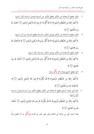 ‫النشر‬ ‫طيبة‬ ‫طرق‬ ‫من‬ ‫العشر‬ ‫اءات‬‫ر‬‫الق‬ ‫مجع‬
‫برسول‬ ‫السند‬ ‫متصل‬ ‫جماز‬ ‫شيخ‬ ‫عن‬ ‫التلقي‬ ‫هو‬ ‫التعلم‬ ‫يف‬ ‫األصل‬‫و‬ ،‫لالستذكار‬ ‫وسيلة‬ ‫هو‬ ‫بل‬ ‫العشر‬ ‫اءات‬‫ر‬‫الق‬ ‫مجع‬ ‫لتعلم‬ ‫وسيلة‬ ‫ليس‬ ‫الكتاب‬ ‫هذا‬‫وسلم‬ ‫عليه‬ ‫اهلل‬ ‫صلى‬ ‫اهلل‬.
18
6.‫البسملة‬ ‫عن‬ ‫التكب‬ ‫وقطع‬ ‫التكب‬ ‫عن‬ ‫االستعاذة‬ ‫بقطع‬ ‫قالون‬‫السورة‬ ‫بأول‬ ‫البسملة‬ ‫ووصل‬.
{ُ‫ذ‬‫ُو‬‫ع‬َ‫أ‬ِ‫هلل‬‫ِا‬‫ب‬ِ‫م‬‫ِي‬‫ج‬َّ‫ر‬‫ل‬‫ا‬ ِ‫ن‬‫َا‬‫ط‬ْ‫ي‬َّ‫ش‬‫ل‬‫ا‬ َ‫ن‬ِ‫م‬{}ُ‫ر‬َ‫ب‬ْ‫ك‬َ‫أ‬ ُ‫هلل‬‫ا‬{}ِ‫م‬‫ِي‬‫ح‬َّ‫ر‬‫ل‬‫ا‬ ِ‫ن‬َ‫م‬ْ‫ح‬َّ‫ر‬‫ل‬‫ا‬ ِ‫هلل‬‫ا‬ ِ‫م‬ْ‫س‬ِ‫ب‬‫ﭕ‬ِ‫هلل‬ ُ‫د‬ْ‫م‬َ‫ح‬ْ‫ل‬‫ا‬
َ‫ني‬ِ‫م‬َ‫ل‬‫ا‬َ‫ع‬ْ‫ل‬‫ا‬ ِّ‫ب‬َ‫ر‬‫ﭚ‬}
7.‫بقطع‬ ‫قالون‬‫االستعاذة‬‫عن‬‫التكب‬‫السورة‬ ‫أول‬ ‫عن‬ ‫البسملة‬ ‫وقطع‬ ‫بالبسملة‬ ‫التكب‬ ‫ووصل‬.
{ُ‫ع‬َ‫أ‬ُ‫ذ‬‫و‬ِ‫هلل‬‫ِا‬‫ب‬ِ‫م‬‫ِي‬‫ج‬َّ‫ر‬‫ل‬‫ا‬ ِ‫ن‬‫َا‬‫ط‬ْ‫ي‬َّ‫ش‬‫ل‬‫ا‬ َ‫ن‬ِ‫م‬{}ُ‫ر‬َ‫ب‬ْ‫ك‬َ‫أ‬ ُ‫هلل‬‫ا‬ِ‫م‬‫ِي‬‫ح‬َّ‫ر‬‫ل‬‫ا‬ ِ‫ن‬َ‫م‬ْ‫ح‬َّ‫ر‬‫ل‬‫ا‬ ِ‫هلل‬‫ا‬ ِ‫م‬ْ‫س‬ِ‫ب‬‫ﭕ‬{}ِ‫هلل‬ ُ‫د‬ْ‫م‬َ‫ح‬ْ‫ل‬‫ا‬
َ‫ني‬ِ‫م‬َ‫ل‬‫ا‬َ‫ع‬ْ‫ل‬‫ا‬ ِّ‫ب‬َ‫ر‬‫ﭚ‬}
8.‫بقطع‬ ‫قالون‬‫االستعاذة‬‫عن‬‫التكب‬‫السورة‬ ‫بأول‬ ‫بالبسملة‬ ‫التكب‬ ‫ووصل‬.
{ُ‫ذ‬‫ُو‬‫ع‬َ‫أ‬ِ‫هلل‬‫ِا‬‫ب‬ِ‫م‬‫ِي‬‫ج‬َّ‫ر‬‫ل‬‫ا‬ ِ‫ن‬‫َا‬‫ط‬ْ‫ي‬َّ‫ش‬‫ل‬‫ا‬ َ‫ن‬ِ‫م‬{}ُ‫هلل‬‫ا‬ُ‫ر‬َ‫ب‬ْ‫ك‬َ‫أ‬ِ‫م‬‫ِي‬‫ح‬َّ‫ر‬‫ل‬‫ا‬ ِ‫ن‬َ‫م‬ْ‫ح‬َّ‫ر‬‫ل‬‫ا‬ ِ‫هلل‬‫ا‬ ِ‫م‬ْ‫س‬ِ‫ب‬‫ﭕ‬ِّ‫ب‬َ‫ر‬ ِ‫هلل‬ ُ‫د‬ْ‫م‬َ‫ح‬ْ‫ل‬‫ا‬
َ‫ني‬ِ‫م‬َ‫ل‬‫ا‬َ‫ع‬ْ‫ل‬‫ا‬‫ﭚ‬}
9.‫محزة‬‫اجلميع‬ ‫بقطع‬‫مهز‬ ‫وإبدال‬(ُ‫ر‬َ‫ب‬ْ‫ك‬َ‫أ‬)‫ا‬‫و‬‫ا‬‫و‬.
{ُ‫ذ‬‫ُو‬‫ع‬َ‫أ‬ِ‫هلل‬‫ِا‬‫ب‬ِ‫م‬‫ِي‬‫ج‬َّ‫ر‬‫ل‬‫ا‬ ِ‫ن‬‫َا‬‫ط‬ْ‫ي‬َّ‫ش‬‫ل‬‫ا‬ َ‫ن‬ِ‫م‬{}ُ‫هلل‬‫ا‬َ‫و‬ُ‫ر‬َ‫ب‬ْ‫ك‬{}ِ‫م‬‫ِي‬‫ح‬َّ‫ر‬‫ل‬‫ا‬ ِ‫ن‬َ‫م‬ْ‫ح‬َّ‫ر‬‫ل‬‫ا‬ ِ‫هلل‬‫ا‬ ِ‫م‬ْ‫س‬ِ‫ب‬‫ﭕ‬}
{ِ‫هلل‬ ُ‫د‬ْ‫م‬َ‫ح‬ْ‫ل‬‫ا‬َ‫ني‬ِ‫م‬َ‫ل‬‫ا‬َ‫ع‬ْ‫ل‬‫ا‬ ِّ‫ب‬َ‫ر‬‫ﭚ‬}
10.‫السابق‬ ‫الوجه‬ ‫على‬ ‫محزة‬‫بقطع‬‫البسملة‬ ‫ووصل‬ ‫البسملة‬ ‫عن‬ ‫التكب‬ ‫وقطع‬ ‫التكب‬ ‫عن‬ ‫االستعاذة‬
‫السورة‬ ‫بأول‬.
{ُ‫ذ‬‫ُو‬‫ع‬َ‫أ‬ِ‫هلل‬‫ِا‬‫ب‬ِ‫م‬‫ِي‬‫ج‬َّ‫ر‬‫ل‬‫ا‬ ِ‫ن‬‫َا‬‫ط‬ْ‫ي‬َّ‫ش‬‫ل‬‫ا‬ َ‫ن‬ِ‫م‬{}ُ‫هلل‬‫ا‬َ‫و‬ُ‫ر‬َ‫ب‬ْ‫ك‬{}ِ‫م‬‫ِي‬‫ح‬َّ‫ر‬‫ل‬‫ا‬ ِ‫ن‬َ‫م‬ْ‫ح‬َّ‫ر‬‫ل‬‫ا‬ ِ‫هلل‬‫ا‬ ِ‫م‬ْ‫س‬ِ‫ب‬‫ﭕ‬ُ‫د‬ْ‫م‬َ‫ح‬ْ‫ل‬‫ا‬
َ‫ل‬‫ا‬َ‫ع‬ْ‫ل‬‫ا‬ ِّ‫ب‬َ‫ر‬ ِ‫هلل‬َ‫ني‬ِ‫م‬‫ﭚ‬}
‫من‬ ‫يأيت‬ ‫الوجه‬ ‫وهذا‬(‫العالء‬ ‫أيب‬ ‫غاية‬)‫كلمة‬ ‫يف‬ ‫اهلمز‬ ‫تغي‬ ‫وهو‬(ُ‫ر‬َ‫ب‬ْ‫ك‬َ‫أ‬ ُ‫هلل‬‫ا‬)‫حتقيق‬ ‫أما‬ ،(ُ‫هلل‬‫ا‬
 