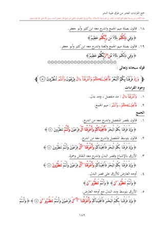 ‫النشر‬ ‫طيبة‬ ‫طرق‬ ‫من‬ ‫العشر‬ ‫اءات‬‫ر‬‫الق‬ ‫مجع‬
‫برسول‬ ‫السند‬ ‫متصل‬ ‫جماز‬ ‫شيخ‬ ‫عن‬ ‫التلقي‬ ‫هو‬ ‫التعلم‬ ‫يف‬ ‫األصل‬‫و‬ ،‫لالستذكار‬ ‫وسيلة‬ ‫هو‬ ‫بل‬ ‫العشر‬ ‫اءات‬‫ر‬‫الق‬ ‫مجع‬ ‫لتعلم‬ ‫وسيلة‬ ‫ليس‬ ‫الكتاب‬ ‫هذا‬‫وسلم‬ ‫عليه‬ ‫اهلل‬ ‫صلى‬ ‫اهلل‬.
189
18.‫جعفر‬ ‫أبو‬‫و‬ ‫كا‬‫ابن‬ ‫معه‬ ‫ج‬‫اندر‬‫و‬ ‫اجلمع‬ ‫ميم‬ ‫بصلة‬ ‫قالون‬.
{‫ِي‬‫ف‬َ‫و‬ُ‫م‬ُ‫ك‬ِ‫ل‬َ‫ذ‬‫و‬ٌ‫ء‬‫بآل‬‫ِّن‬‫م‬ُ‫م‬ُ‫ك‬ِّ‫ب‬َّ‫ر‬‫و‬ٌ‫م‬‫ِي‬‫ظ‬َ‫ع‬}
19.‫اجلمع‬ ‫ميم‬ ‫بصلة‬ ‫قالون‬‫الغنة‬‫و‬‫جعفر‬ ‫أبو‬‫و‬ ‫كا‬‫ابن‬ ‫معه‬ ‫ج‬‫اندر‬‫و‬.
{‫ِي‬‫ف‬َ‫و‬ُ‫م‬ُ‫ك‬ِ‫ل‬َ‫ذ‬‫و‬ٌ‫ء‬‫بآل‬ِّ‫م‬‫ن‬‫غنة‬
َ‫ر‬ُ‫م‬ُ‫ك‬ِّ‫ب‬‫و‬ٌ‫م‬‫ِي‬‫ظ‬َ‫ع‬}
۞۞۞۞۞۞۞۞۞۞۞۞۞۞۞۞۞۞۞۞۞
‫وتعالى‬ ‫سبحانه‬ ‫قوله‬:
‫ﭽ‬‫ﭥ‬‫ﭨ‬‫ﭧ‬‫ﭦ‬‫ﭫ‬‫ﭪ‬‫ﭩ‬‫ﭬ‬‫ﭭ‬‫ﭯ‬‫ﭮ‬‫ﭼ‬
‫القراءات‬ ‫وجوه‬
1.‫ﭫ‬‫ﭪ‬:‫بدل‬ ‫ومد‬ ، ‫منفصل‬ ‫مد‬.
2.‫ﭩ‬،‫ﭭ‬:‫اجلمع‬ ‫ميم‬.
‫الجمع‬
1.‫قالون‬‫املنفصل‬ ‫بقصر‬‫و‬‫ج‬‫اندر‬ ‫من‬ ‫معه‬ ‫ج‬‫اندر‬.
{َ‫ر‬ْ‫ح‬َ‫ب‬ْ‫ل‬‫ا‬ ُ‫م‬ُ‫ك‬ِ‫ب‬ ‫َا‬‫ن‬ْ‫ق‬َ‫ر‬َ‫ف‬ ْ‫ذ‬ِ‫إ‬َ‫و‬َ‫ل‬‫آ‬ ‫َا‬‫ن‬ْ‫ق‬َ‫ر‬ْ‫غ‬َ‫أ‬َ‫و‬ ْ‫م‬ُ‫ك‬‫َا‬‫ن‬ْ‫ي‬َ‫جن‬َ‫أ‬َ‫ف‬َ‫ن‬ْ‫و‬َ‫ع‬ْ‫ر‬ِ‫ف‬ْ‫م‬ُ‫ت‬‫ن‬َ‫أ‬َ‫و‬َ‫ن‬‫ُو‬‫ر‬ُ‫ظ‬‫َن‬‫ت‬‫ﭯ‬}
2.‫ج‬‫اندر‬ ‫من‬ ‫معه‬ ‫ج‬‫اندر‬‫و‬ ‫املنفصل‬ ‫بتوسش‬ ‫قالون‬.
{َ‫ر‬ْ‫ح‬َ‫ب‬ْ‫ل‬‫ا‬ ُ‫م‬ُ‫ك‬ِ‫ب‬ ‫َا‬‫ن‬ْ‫ق‬َ‫ر‬َ‫ف‬ ْ‫ذ‬ِ‫إ‬َ‫و‬ْ‫م‬ُ‫ك‬‫َا‬‫ن‬ْ‫ي‬َ‫جن‬َ‫أ‬َ‫ف‬‫َا‬‫ن‬ْ‫ق‬َ‫ر‬ْ‫غ‬َ‫أ‬َ‫و‬~4
َ‫ل‬‫آ‬َ‫ن‬ْ‫و‬َ‫ع‬ْ‫ر‬ِ‫ف‬‫ن‬َ‫أ‬َ‫و‬ْ‫م‬ُ‫ت‬َ‫ن‬‫ُو‬‫ر‬ُ‫ظ‬‫َن‬‫ت‬‫ﭯ‬}
3.‫باإلشباع‬ ‫األزرق‬‫البدل‬ ‫وقصر‬‫النقاش‬ ‫معه‬ ‫ج‬‫اندر‬‫و‬‫ومحزة‬.
{ْ‫م‬ُ‫ك‬‫َا‬‫ن‬ْ‫ي‬َ‫جن‬َ‫أ‬َ‫ف‬ َ‫ر‬ْ‫ح‬َ‫ب‬ْ‫ل‬‫ا‬ ُ‫م‬ُ‫ك‬ِ‫ب‬ ‫َا‬‫ن‬ْ‫ق‬َ‫ر‬َ‫ف‬ ْ‫ذ‬ِ‫إ‬َ‫و‬‫َا‬‫ن‬ْ‫ق‬َ‫ر‬ْ‫غ‬َ‫أ‬َ‫و‬~6
َ‫ل‬‫آ‬ْ‫م‬ُ‫ت‬‫ن‬َ‫أ‬َ‫و‬ َ‫ن‬ْ‫و‬َ‫ع‬ْ‫ر‬ِ‫ف‬َ‫ن‬‫ُو‬‫ر‬ُ‫ظ‬‫َن‬‫ت‬‫ﭯ‬}
4.‫لألزرق‬ ،‫العار‬ ‫أوجه‬‫على‬‫البدل‬ ‫قصر‬.
{ْ‫م‬ُ‫ت‬‫ن‬َ‫أ‬َ‫و‬‫ُو‬‫ر‬ُ‫ظ‬‫َن‬‫ت‬~4
‫ن‬َ{}ْ‫م‬ُ‫ت‬‫ن‬َ‫أ‬َ‫و‬ُ‫ظ‬‫َن‬‫ت‬‫ُو‬‫ر‬~6
‫ن‬َ}
5.‫األزرق‬‫ومد‬ ‫بتوسش‬‫البدل‬‫مع‬،‫العار‬ ‫أوجه‬.
{ْ‫م‬ُ‫ك‬‫ا‬ َ‫ن‬ْ‫ي‬َ‫جن‬َ‫أ‬َ‫ف‬ َ‫ر‬ ْ‫ح‬َ‫ب‬ْ‫ل‬‫ا‬ ُ‫م‬ ُ‫ك‬ِ‫ب‬ ‫ا‬ َ‫ن‬ْ‫ق‬َ‫ر‬َ‫ف‬ ْ‫ذ‬ِ‫إ‬َ‫و‬‫ا‬ َ‫ن‬ْ‫ق‬َ‫ر‬ْ‫غ‬َ‫أ‬َ‫و‬~6
‫آ‬~4
َ‫ل‬ْ‫م‬ُ‫ت‬ ‫ن‬َ‫أ‬َ‫و‬ َ‫ن‬ْ‫و‬ َ‫ع‬ْ‫ر‬ِ‫ف‬‫ُو‬‫ر‬ ُ‫ظ‬‫َن‬‫ت‬~4
‫ن‬َ‫ﭯ‬{}ْ‫م‬ُ‫ت‬ ‫ن‬َ‫أ‬َ‫و‬
 
