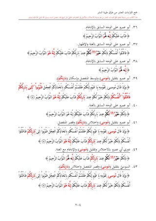 ‫النشر‬ ‫طيبة‬ ‫طرق‬ ‫من‬ ‫العشر‬ ‫اءات‬‫ر‬‫الق‬ ‫مجع‬
‫برسول‬ ‫السند‬ ‫متصل‬ ‫جماز‬ ‫شيخ‬ ‫عن‬ ‫التلقي‬ ‫هو‬ ‫التعلم‬ ‫يف‬ ‫األصل‬‫و‬ ،‫لالستذكار‬ ‫وسيلة‬ ‫هو‬ ‫بل‬ ‫العشر‬ ‫اءات‬‫ر‬‫الق‬ ‫مجع‬ ‫لتعلم‬ ‫وسيلة‬ ‫ليس‬ ‫الكتاب‬ ‫هذا‬‫وسلم‬ ‫عليه‬ ‫اهلل‬ ‫صلى‬ ‫اهلل‬.
204
36.‫عمرو‬ ‫أبو‬‫الوجه‬ ‫على‬‫باإلدغا‬ ‫السابق‬.
{ْ‫م‬ُ‫ك‬ْ‫ي‬َ‫ل‬َ‫ع‬ َ‫ب‬‫َا‬‫ت‬َ‫ف‬َّ‫ن‬ِ‫إ‬ُّ‫ه‬ ‫ه‬َ‫و‬ُ‫م‬‫ِي‬‫ح‬َّ‫ر‬‫ل‬‫ا‬ ُ‫ب‬‫َّا‬‫و‬َّ‫ت‬‫ل‬‫ا‬}
37.‫عمرو‬ ‫أبو‬‫السابق‬ ‫الوجه‬ ‫على‬‫اإل‬‫و‬ ‫بالغنة‬‫ظهار‬.
{ْ‫م‬ُ‫ك‬َ‫س‬ُ‫ف‬‫ن‬َ‫أ‬ ْ‫ا‬‫ُو‬‫ل‬ُ‫ت‬ْ‫ق‬‫َا‬‫ف‬ْ‫م‬ُ‫ك‬ِ‫ل‬َ‫ذ‬ْ‫ي‬َ‫خ‬ٌ‫ر‬‫غنة‬
َ‫ل‬ْ‫م‬ُ‫ك‬ْ‫ئ‬ِ‫ر‬‫َا‬‫ب‬ َ‫د‬‫ِن‬‫ع‬ْ‫م‬ُ‫ك‬ْ‫م‬ُ‫ك‬ْ‫ي‬َ‫ل‬َ‫ع‬ َ‫ب‬‫َا‬‫ت‬َ‫ف‬َ‫و‬ُ‫ه‬ ُ‫ه‬َّ‫ن‬ِ‫إ‬ُ‫م‬‫ِي‬‫ح‬َّ‫ر‬‫ل‬‫ا‬ ُ‫ب‬‫َّا‬‫و‬َّ‫ت‬‫ل‬‫ا‬}
38.‫أبو‬‫عمرو‬‫باإلدغا‬ ‫السابق‬ ‫الوجه‬ ‫على‬.
{َّ‫ن‬ِ‫إ‬ُّ‫ه‬ ‫ه‬َ‫و‬ُ‫م‬‫ِي‬‫ح‬َّ‫ر‬‫ل‬‫ا‬ ُ‫ب‬‫َّا‬‫و‬َّ‫ت‬‫ل‬‫ا‬}
39.‫عمرو‬ ‫أبو‬‫بتقليل‬(ُ‫م‬‫م‬‫ى‬َ‫وس‬)‫وإسكان‬ ‫املنفصل‬ ‫وتوسش‬(ِ‫ئ‬ِ‫ر‬‫ا‬َ‫ب‬ْ‫م‬ُ‫ك‬).
{ْ‫ذ‬ِ‫إ‬َ‫و‬َ‫ل‬‫ا‬َ‫ق‬‫ى‬‫ُوس‬‫م‬/ْ‫م‬ُ‫ك‬َّ‫ن‬ِ‫إ‬ ِ‫م‬ْ‫و‬َ‫ق‬ ‫ا‬َ‫ي‬ ِ‫ه‬ِ‫م‬ْ‫و‬َ‫ق‬ِ‫ل‬ْ‫م‬ُ‫ت‬ْ‫م‬َ‫ل‬َ‫ظ‬ُ‫م‬ُ‫ك‬ِ‫ذ‬‫ا‬َ‫خ‬ِّ‫ت‬‫ِا‬‫ب‬ ‫ُم‬‫ك‬َ‫س‬ُ‫ف‬‫ن‬َ‫أ‬َ‫ل‬ْ‫ج‬ِ‫ع‬ْ‫ل‬‫ا‬ْ‫ا‬‫و‬ُ‫ب‬‫ُو‬‫ت‬َ‫ف‬~4
‫ى‬َ‫ل‬ِ‫إ‬ْ‫ئ‬ِ‫ر‬‫ا‬َ‫ب‬ْ‫م‬ُ‫ك‬
ْ‫ا‬‫ُو‬‫ل‬ُ‫ت‬ْ‫ق‬‫َا‬‫ف‬~4
ْ‫م‬ُ‫ك‬َ‫س‬ُ‫ف‬‫ن‬َ‫أ‬َ‫د‬‫ِن‬‫ع‬ ْ‫م‬ُ‫ك‬َّ‫ل‬ ٌ‫ر‬ْ‫ي‬َ‫خ‬ ْ‫م‬ُ‫ك‬ِ‫ل‬َ‫ذ‬ْ‫ئ‬ِ‫ر‬‫َا‬‫ب‬ْ‫م‬ُ‫ك‬ْ‫م‬ُ‫ك‬ْ‫ي‬َ‫ل‬َ‫ع‬ َ‫ب‬‫َا‬‫ت‬َ‫ف‬َ‫و‬ُ‫ه‬ ُ‫ه‬َّ‫ن‬ِ‫إ‬ُ‫م‬‫ِي‬‫ح‬َّ‫ر‬‫ل‬‫ا‬ ُ‫ب‬‫َّا‬‫و‬َّ‫ت‬‫ل‬‫ا‬‫ﮩ‬}
40.‫عمرو‬ ‫أبو‬‫السابق‬ ‫الوجه‬ ‫على‬‫بالغنة‬.
{ْ‫م‬ُ‫ك‬ِ‫ل‬َ‫ذ‬ْ‫ي‬َ‫خ‬ٌ‫ر‬‫غنة‬
َ‫ل‬ْ‫م‬ُ‫ك‬َ‫د‬‫ِن‬‫ع‬ْ‫ئ‬ِ‫ر‬‫َا‬‫ب‬َ‫و‬ُ‫ه‬ ُ‫ه‬َّ‫ن‬ِ‫إ‬ ْ‫م‬ُ‫ك‬ْ‫ي‬َ‫ل‬َ‫ع‬ َ‫ب‬‫َا‬‫ت‬َ‫ف‬ ْ‫م‬ُ‫ك‬‫ل‬‫ا‬ُ‫ب‬‫َّا‬‫و‬َّ‫ت‬ُ‫م‬‫ِي‬‫ح‬َّ‫ر‬‫ل‬‫ا‬}
41.‫عمرو‬ ‫أبو‬‫بتقليل‬(ُ‫م‬‫م‬‫ى‬َ‫وس‬)‫و‬‫اختالس‬(ِ‫ئ‬ِ‫ر‬‫ا‬َ‫ب‬ْ‫م‬ُ‫ك‬)‫املنفصل‬ ‫وقصر‬.
{َ‫ل‬‫َا‬‫ق‬ ْ‫ذ‬ِ‫إ‬َ‫و‬‫ُوسى‬‫م‬/‫َا‬‫ي‬ ِ‫ه‬ِ‫م‬ْ‫و‬َ‫ق‬ِ‫ل‬ِ‫م‬ْ‫و‬َ‫ق‬‫ُم‬‫ك‬َ‫س‬ُ‫ف‬‫ن‬َ‫أ‬ ْ‫م‬ُ‫ت‬ْ‫م‬َ‫ل‬َ‫ظ‬ ْ‫م‬ُ‫ك‬َّ‫ن‬ِ‫إ‬ُ‫م‬ُ‫ك‬ِ‫ذ‬‫َا‬‫خ‬ِّ‫ت‬‫ِا‬‫ب‬َ‫ل‬ْ‫ج‬ِ‫ع‬ْ‫ل‬‫ا‬‫َى‬‫ل‬ِ‫إ‬ ْ‫ا‬‫ُو‬‫ب‬‫ُو‬‫ت‬َ‫ف‬‫ئ‬ِ‫ر‬‫َا‬‫ب‬ِْ‫م‬ُ‫ك‬ْ‫ا‬‫ُو‬‫ل‬ُ‫ت‬ْ‫ق‬‫ا‬َ‫ف‬
َ‫خ‬ ْ‫م‬ُ‫ك‬ِ‫ل‬َ‫ذ‬ ْ‫م‬ُ‫ك‬َ‫س‬ُ‫ف‬‫ن‬َ‫أ‬ْ‫م‬ُ‫ك‬َّ‫ل‬ ٌ‫ر‬ْ‫ي‬َ‫د‬‫ِن‬‫ع‬‫ئ‬ِ‫ر‬‫َا‬‫ب‬ِْ‫م‬ُ‫ك‬َ‫ب‬‫َا‬‫ت‬َ‫ف‬ْ‫م‬ُ‫ك‬ْ‫ي‬َ‫ل‬َ‫ع‬َ‫و‬ُ‫ه‬ ُ‫ه‬َّ‫ن‬ِ‫إ‬ُ‫م‬‫ِي‬‫ح‬َّ‫ر‬‫ل‬‫ا‬ ُ‫ب‬‫َّا‬‫و‬َّ‫ت‬‫ل‬‫ا‬‫ﮩ‬}
42.‫أيب‬ ‫دوري‬‫عمرو‬‫باالختالس‬‫وتقليل‬(ُ‫م‬‫م‬‫ى‬َ‫وس‬)‫اإلدغا‬‫و‬‫مع‬‫الغنة‬.
{ْ‫م‬ُ‫ك‬ِ‫ل‬َ‫ذ‬ْ‫ي‬َ‫خ‬ٌ‫ر‬‫غنة‬
َ‫ل‬ْ‫م‬ُ‫ك‬َ‫د‬‫ِن‬‫ع‬‫ئ‬ِ‫ر‬‫َا‬‫ب‬ِْ‫م‬ُ‫ك‬َ‫ب‬‫َا‬‫ت‬َ‫ف‬ْ‫م‬ُ‫ك‬ْ‫ي‬َ‫ل‬َ‫ع‬َّ‫ن‬ِ‫إ‬ُّ‫ه‬ ‫ه‬َ‫و‬ِ‫ح‬َّ‫ر‬‫ل‬‫ا‬ ُ‫ب‬‫َّا‬‫و‬َّ‫ت‬‫ل‬‫ا‬ُ‫م‬‫ي‬}
43.‫ي‬‫السوسي‬‫بتقليل‬(ُ‫م‬‫م‬‫ى‬َ‫وس‬)‫املنفصل‬ ‫وقصر‬‫اختالس‬‫و‬(ِ‫ئ‬ِ‫ر‬‫ا‬َ‫ب‬ْ‫م‬ُ‫ك‬).
{َ‫ل‬‫َا‬‫ق‬ ْ‫ذ‬ِ‫إ‬َ‫و‬‫ُوسى‬‫م‬/‫َا‬‫ي‬ ِ‫ه‬ِ‫م‬ْ‫و‬َ‫ق‬ِ‫ل‬ِ‫م‬ْ‫و‬َ‫ق‬‫ُم‬‫ك‬َ‫س‬ُ‫ف‬‫ن‬َ‫أ‬ ْ‫م‬ُ‫ت‬ْ‫م‬َ‫ل‬َ‫ظ‬ ْ‫م‬ُ‫ك‬َّ‫ن‬ِ‫إ‬ُ‫م‬ُ‫ك‬ِ‫ذ‬‫َا‬‫خ‬ِّ‫ت‬‫ِا‬‫ب‬َ‫ل‬ْ‫ج‬ِ‫ع‬ْ‫ل‬‫ا‬‫َى‬‫ل‬ِ‫إ‬ ْ‫ا‬‫ُو‬‫ب‬‫ُو‬‫ت‬َ‫ف‬‫ئ‬ِ‫ر‬‫َا‬‫ب‬ِْ‫م‬ُ‫ك‬ْ‫ا‬‫ُو‬‫ل‬ُ‫ت‬ْ‫ق‬‫ا‬َ‫ف‬
ْ‫م‬ُ‫ك‬َّ‫ل‬ ٌ‫ر‬ْ‫ي‬َ‫خ‬ ْ‫م‬ُ‫ك‬ِ‫ل‬َ‫ذ‬ ْ‫م‬ُ‫ك‬َ‫س‬ُ‫ف‬‫ن‬َ‫أ‬ِ‫ع‬َ‫د‬‫ن‬‫ئ‬ِ‫ر‬‫َا‬‫ب‬ِْ‫م‬ُ‫ك‬َ‫ب‬‫َا‬‫ت‬َ‫ف‬ْ‫م‬ُ‫ك‬ْ‫ي‬َ‫ل‬َ‫ع‬َ‫و‬ُ‫ه‬ ُ‫ه‬َّ‫ن‬ِ‫إ‬ُ‫م‬‫ِي‬‫ح‬َّ‫ر‬‫ل‬‫ا‬ ُ‫ب‬‫َّا‬‫و‬َّ‫ت‬‫ل‬‫ا‬‫ﮩ‬}
1
 