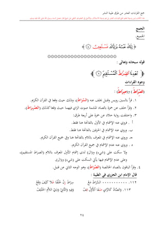 ‫النشر‬ ‫طيبة‬ ‫طرق‬ ‫من‬ ‫العشر‬ ‫اءات‬‫ر‬‫الق‬ ‫مجع‬
‫برسول‬ ‫السند‬ ‫متصل‬ ‫جماز‬ ‫شيخ‬ ‫عن‬ ‫التلقي‬ ‫هو‬ ‫التعلم‬ ‫يف‬ ‫األصل‬‫و‬ ،‫لالستذكار‬ ‫وسيلة‬ ‫هو‬ ‫بل‬ ‫العشر‬ ‫اءات‬‫ر‬‫الق‬ ‫مجع‬ ‫لتعلم‬ ‫وسيلة‬ ‫ليس‬ ‫الكتاب‬ ‫هذا‬‫وسلم‬ ‫عليه‬ ‫اهلل‬ ‫صلى‬ ‫اهلل‬.
24
‫الجمع‬
‫اجلميع‬.
{‫ﭤ‬‫ﭣ‬‫ﭢ‬‫ﭥ‬‫ﭦ‬}
۞۞۞۞۞۞۞۞۞۞۞۞۞۞۞۞۞۞۞۞۞
‫وتعالى‬ ‫سبحانه‬ ‫قوله‬:
‫ﭽ‬‫ﭧ‬‫ﭨ‬‫ﭩ‬‫ﭪ‬‫ﭼ‬
‫القراءات‬ ‫وجوه‬
(َ ‫َا‬‫ر‬ِّ‫ص‬‫ل‬‫ا‬)‫و‬(َ ‫َا‬‫ر‬ِ‫ص‬):
1.‫بالسني‬ ‫أ‬‫ر‬‫ق‬‫رويس‬‫عنه‬ ‫لف‬ ‫وقنبل‬(َ‫ط‬‫ا‬َ‫ر‬‫الس‬)،‫القرآن‬ ‫يف‬ ‫وقعا‬ ‫حيث‬ ‫وذلك‬‫الكرمي‬.
2.‫أ‬‫ر‬‫وق‬‫محزة‬ ‫عن‬ ‫خلف‬‫ب‬‫الصاد‬‫اي‬‫ز‬‫ال‬ ‫صوت‬ ‫املشمة‬‫فيهما‬‫وقعا‬ ‫حيث‬‫كذلك‬(‫م‬‫مص‬‫ل‬‫ا‬‫ز‬َ‫ط‬‫ا‬َ‫مر‬).
3.‫طرق‬ ‫بعة‬‫ر‬‫أ‬ ‫على‬ ‫محزة‬ ‫عن‬ ‫خالد‬ ‫اية‬‫و‬‫ر‬ ‫اختلفت‬‫و‬:
‫أ‬.‫األول‬ ‫يف‬ ‫اإلمشا‬ ‫عنه‬ ‫فروي‬‫بالفاحتة‬‫فق‬ ‫هنا‬‫ش‬.
‫ب‬.‫فني‬‫ر‬‫احل‬ ‫يف‬ ‫اإلمشا‬ ‫عنه‬ ‫وروي‬‫بالفاحتة‬‫فقش‬ ‫هنا‬.
‫ى‬‫ج‬.‫بالال‬ ‫املعرف‬ ‫يف‬ ‫اإلمشا‬ ‫عنه‬ ‫وروي‬‫بالفاحتة‬‫هنا‬‫مجيع‬ ‫ويف‬‫القرآن‬‫الكرمي‬.
‫د‬.‫مجيع‬ ‫يف‬ ‫اإلمشا‬ ‫عد‬ ‫عنه‬ ‫وروي‬‫القرآن‬‫الكرمي‬.
‫على‬ ‫سكت‬ ‫وال‬(‫شيء‬)‫و‬(‫ال‬)‫األول‬ ‫إمشا‬ ‫لدى‬‫بالال‬ ‫املعرف‬(‫املستقيم‬ ‫اط‬‫ر‬‫الص‬)،
‫عد‬ ‫وعلى‬‫على‬ ‫السكت‬ ‫يأيت‬ ‫فيها‬ ‫اإلمشا‬(‫شيء‬)‫و‬(‫ال‬).
4.‫بالصاد‬ ‫الباقون‬ ‫أ‬‫ر‬‫وق‬‫اخلالصة‬(َ‫ط‬‫ا‬َ‫ر‬‫الص‬)‫قنبل‬ ‫عن‬ ‫الااو‬ ‫الوجه‬ ‫وهو‬ ،.
‫ابن‬ ‫اإلمام‬ ‫قال‬‫الطيبة‬ ‫في‬ ‫ر‬ ‫الج‬:
112.00000000000‫اط‬‫ر‬‫الس‬‫ع‬‫م‬‫اط‬‫ر‬ِ‫س‬ِ‫ز‬‫ن‬‫ا‬ً‫ف‬‫ل‬‫خ‬‫غ‬‫ال‬‫ف‬‫ي‬‫ك‬‫ع‬‫ق‬‫و‬
113.‫اد‬َّ‫الص‬‫و‬ِ‫ي‬‫ا‬َّ‫الز‬‫ك‬‫ض‬‫ا‬‫ف‬‫ا‬‫ل‬َّ‫و‬‫أل‬ِ‫ق‬‫ف‬ِ‫يه‬ِ‫ف‬‫و‬ِ‫َّاو‬‫ا‬‫ال‬‫و‬‫ي‬ِ‫ذ‬‫و‬َِّ‫ال‬‫ال‬‫ف‬ِ‫ل‬‫ت‬‫اخ‬
1
 
