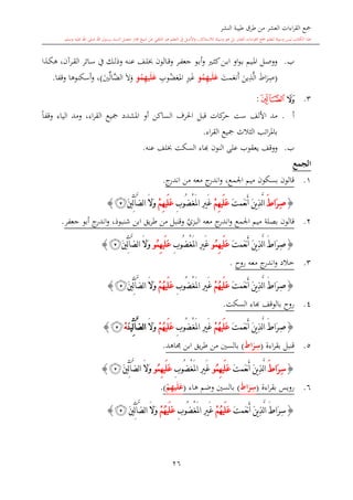 ‫النشر‬ ‫طيبة‬ ‫طرق‬ ‫من‬ ‫العشر‬ ‫اءات‬‫ر‬‫الق‬ ‫مجع‬
‫برسول‬ ‫السند‬ ‫متصل‬ ‫جماز‬ ‫شيخ‬ ‫عن‬ ‫التلقي‬ ‫هو‬ ‫التعلم‬ ‫يف‬ ‫األصل‬‫و‬ ،‫لالستذكار‬ ‫وسيلة‬ ‫هو‬ ‫بل‬ ‫العشر‬ ‫اءات‬‫ر‬‫الق‬ ‫مجع‬ ‫لتعلم‬ ‫وسيلة‬ ‫ليس‬ ‫الكتاب‬ ‫هذا‬‫وسلم‬ ‫عليه‬ ‫اهلل‬ ‫صلى‬ ‫اهلل‬.
26
‫ب‬.‫ىرآن‬‫ى‬‫ق‬‫ال‬ ‫ىائر‬‫ى‬‫س‬ ‫يف‬ ‫ىك‬‫ى‬‫ل‬‫وذ‬ ‫ىه‬‫ى‬‫ن‬‫ع‬ ‫ىف‬‫ى‬‫ل‬ ‫ىالون‬‫ى‬‫ق‬‫و‬ ‫ىر‬‫ى‬‫ف‬‫جع‬ ‫ىو‬‫ى‬‫ب‬‫أ‬‫و‬ ‫ى‬‫ى‬‫ا‬‫ك‬‫ىن‬‫ى‬‫ب‬‫ا‬ ‫او‬‫و‬‫ى‬‫ى‬‫ب‬ ‫ىيم‬‫ى‬‫مل‬‫ا‬ ‫ىل‬‫ى‬‫ص‬‫وو‬،‫ىذا‬‫ى‬‫ك‬‫ه‬
(‫مت‬‫نع‬‫أ‬ ‫ين‬ِ‫ذ‬َّ‫ل‬‫ا‬ ‫اط‬‫ر‬ِ‫ص‬‫و‬ُ‫م‬ِ‫ه‬‫ي‬َ‫ل‬َ‫ع‬ِ‫وب‬‫غض‬‫امل‬ ِ ‫غ‬‫و‬ُ‫م‬ِ‫ه‬‫ي‬َ‫ل‬َ‫ع‬‫ال‬ ‫ال‬‫و‬‫ني‬‫َّال‬‫ض‬)‫وقفا‬ ‫أسكنوها‬‫و‬ ،.
3.‫ﭲ‬‫ﭳ‬:
‫أ‬.‫األلف‬ ‫مد‬‫ست‬‫كا‬‫حر‬‫ت‬‫قب‬‫ل‬‫مجيع‬ ‫املشدد‬ ‫أو‬ ‫الساكن‬ ‫احلرف‬‫اء‬‫ر‬‫الق‬،ً‫ا‬‫وقف‬ ‫الياء‬ ‫ومد‬
‫اء‬‫ر‬‫الق‬ ‫مجيع‬ ‫الاالث‬ ‫ات‬‫ر‬‫بامل‬.
‫ب‬.‫يعقوب‬ ‫ووقف‬‫النون‬ ‫على‬‫ا‬‫عنه‬ ‫لف‬ ‫السكت‬ ‫اء‬.
‫الجمع‬
1.‫ج‬‫اندر‬ ‫من‬ ‫معه‬ ‫ج‬‫اندر‬‫و‬ ،‫اجلمع‬ ‫ميم‬ ‫بسكون‬ ‫قالون‬.
{َ ‫َا‬‫ر‬ِ‫ص‬َّ‫ل‬‫ا‬َ‫ت‬‫َم‬‫ع‬‫ن‬َ‫أ‬ َ‫ن‬‫ي‬ِ‫ذ‬ْ‫م‬ِ‫ه‬‫َي‬‫ل‬َ‫ع‬ْ‫غ‬َ‫مل‬‫ا‬ ِ‫ري‬َ‫غ‬ِ‫ب‬‫ُو‬‫ض‬ْ‫م‬ِ‫ه‬‫َي‬‫ل‬َ‫ع‬َّ‫ض‬‫ل‬‫ا‬ َ‫ال‬َ‫و‬‫آ‬َ‫ني‬ِّ‫ل‬‫ﭴ‬}
2.‫ي‬‫البزي‬ ‫معه‬ ‫ج‬‫اندر‬‫و‬ ‫اجلمع‬ ‫ميم‬ ‫بصلة‬ ‫قالون‬‫جعفر‬ ‫أبو‬ ‫ج‬‫اندر‬‫و‬ ،‫شنبوذ‬ ‫ابن‬ ‫يق‬‫ر‬‫ط‬ ‫من‬ ‫وقنبل‬.
{َ‫ت‬‫َم‬‫ع‬‫ن‬َ‫أ‬ َ‫ن‬‫ي‬ِ‫ذ‬َّ‫ل‬‫ا‬ َ ‫َا‬‫ر‬ِ‫ص‬‫ُو‬‫م‬ِ‫ه‬‫َي‬‫ل‬َ‫ع‬ْ‫غ‬َ‫مل‬‫ا‬ ِ‫ري‬َ‫غ‬ِ‫ب‬‫ُو‬‫ض‬‫ُو‬‫م‬ِ‫ه‬‫َي‬‫ل‬َ‫ع‬َ‫ال‬َ‫و‬َّ‫ض‬‫ل‬‫ا‬‫آ‬َ‫ني‬ِّ‫ل‬‫ﭴ‬}
3.‫خ‬‫روا‬ ‫معه‬ ‫ج‬‫اندر‬‫و‬ ‫الد‬.
{َ‫ت‬‫َم‬‫ع‬‫ن‬َ‫أ‬ َ‫ن‬‫ي‬ِ‫ذ‬َّ‫ل‬‫ا‬ َ ‫َا‬‫ر‬ِ‫ص‬ْ‫م‬ُ‫ه‬‫َي‬‫ل‬َ‫ع‬ْ‫غ‬َ‫مل‬‫ا‬ ِ‫ري‬َ‫غ‬ِ‫ب‬‫ُو‬‫ض‬ْ‫م‬ُ‫ه‬‫َي‬‫ل‬َ‫ع‬َّ‫ض‬‫ل‬‫ا‬ َ‫ال‬َ‫و‬‫آ‬َ‫ني‬ِّ‫ل‬‫ﭴ‬}
4.‫السكت‬ ‫ااء‬ ‫بالوقف‬ ‫روا‬.
{َ‫ت‬‫َم‬‫ع‬‫ن‬َ‫أ‬ َ‫ن‬‫ي‬ِ‫ذ‬َّ‫ل‬‫ا‬ َ ‫َا‬‫ر‬ِ‫ص‬ْ‫م‬ُ‫ه‬‫َي‬‫ل‬َ‫ع‬ْ‫غ‬َ‫مل‬‫ا‬ ِ‫ري‬َ‫غ‬ِ‫ب‬‫ُو‬‫ض‬ْ‫م‬ُ‫ه‬‫َي‬‫ل‬َ‫ع‬َ‫ال‬َ‫و‬َّ‫ض‬‫ل‬‫ا‬‫آ‬َ‫ن‬‫ِّي‬‫ل‬ْ‫ه‬‫ﭴ‬}
5.‫اءة‬‫ر‬‫بق‬ ‫قنبل‬(ِ‫س‬َ‫ط‬‫ا‬َ‫ر‬)‫با‬‫جماهد‬ ‫ابن‬ ‫يق‬‫ر‬‫ط‬ ‫من‬ ‫لسني‬.
{ِ‫س‬َ ‫َا‬‫ر‬َ‫ت‬‫َم‬‫ع‬‫ن‬َ‫أ‬ َ‫ن‬‫ي‬ِ‫ذ‬َّ‫ل‬‫ا‬‫ُو‬‫م‬ِ‫ه‬‫َي‬‫ل‬َ‫ع‬ْ‫غ‬َ‫مل‬‫ا‬ ِ‫ري‬َ‫غ‬ِ‫ب‬‫ُو‬‫ض‬‫ُو‬‫م‬ِ‫ه‬‫َي‬‫ل‬َ‫ع‬َّ‫ض‬‫ل‬‫ا‬ َ‫ال‬َ‫و‬‫آ‬َ‫ني‬ِّ‫ل‬‫ﭴ‬}
6.‫اءة‬‫ر‬‫بق‬ ‫رويس‬(ِ‫س‬َ‫ط‬‫ا‬َ‫ر‬)‫هاء‬ ‫وضم‬ ‫بالسني‬(ْ‫م‬ِ‫ه‬‫ي‬َ‫ل‬َ‫ع‬).
{ِ‫س‬َ ‫َا‬‫ر‬َ‫ت‬‫َم‬‫ع‬‫ن‬َ‫أ‬ َ‫ن‬‫ي‬ِ‫ذ‬َّ‫ل‬‫ا‬ْ‫م‬ُ‫ه‬‫َي‬‫ل‬َ‫ع‬ْ‫غ‬َ‫مل‬‫ا‬ ِ‫ري‬َ‫غ‬ِ‫ب‬‫ُو‬‫ض‬ْ‫م‬ُ‫ه‬‫َي‬‫ل‬َ‫ع‬َّ‫ض‬‫ل‬‫ا‬ َ‫ال‬َ‫و‬‫آ‬َ‫ني‬ِّ‫ل‬‫ﭴ‬}
1
 