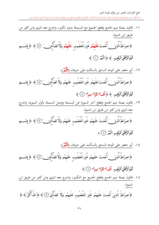 ‫النشر‬ ‫طيبة‬ ‫طرق‬ ‫من‬ ‫العشر‬ ‫اءات‬‫ر‬‫الق‬ ‫مجع‬
‫برسول‬ ‫السند‬ ‫متصل‬ ‫جماز‬ ‫شيخ‬ ‫عن‬ ‫التلقي‬ ‫هو‬ ‫التعلم‬ ‫يف‬ ‫األصل‬‫و‬ ،‫لالستذكار‬ ‫وسيلة‬ ‫هو‬ ‫بل‬ ‫العشر‬ ‫اءات‬‫ر‬‫الق‬ ‫مجع‬ ‫لتعلم‬ ‫وسيلة‬ ‫ليس‬ ‫الكتاب‬ ‫هذا‬‫وسلم‬ ‫عليه‬ ‫اهلل‬ ‫صلى‬ ‫اهلل‬.
31
11.‫ت‬ ‫بدون‬ ‫البسملة‬ ‫مع‬ ‫اجلميع‬ ‫وقطع‬ ‫اجلمع‬ ‫ميم‬ ‫بصلة‬ ‫قالون‬‫من‬ ‫كا‬‫ابن‬‫و‬ ‫البزي‬ ‫معه‬ ‫ج‬‫اندر‬‫و‬ ، ‫كب‬
‫شنبوذ‬ ‫ابن‬ ‫يق‬‫ر‬‫ط‬.
{َ‫ط‬‫َا‬‫ر‬ِ‫ص‬َ‫ن‬‫ي‬ِ‫ذ‬َّ‫ل‬‫ا‬َ‫ت‬‫َم‬‫ع‬‫ن‬َ‫أ‬‫ُو‬‫م‬ِ‫ه‬‫َي‬‫ل‬َ‫ع‬ْ‫غ‬َ‫مل‬‫ا‬ ِ‫ري‬َ‫غ‬ِ‫ب‬‫ُو‬‫ض‬‫ُو‬‫م‬ِ‫ه‬‫َي‬‫ل‬َ‫ع‬َ‫ال‬َ‫و‬َّ‫ض‬‫ل‬‫ا‬‫آ‬َ‫ني‬ِّ‫ل‬‫ﭴ‬}{‫ﭑ‬
‫ﭔ‬‫ﭓ‬‫ﭒ‬{}‫ﭒ‬‫ﭑ‬}
12.‫حروف‬ ‫على‬ ‫بالسكت‬ ‫السابق‬ ‫الوجه‬ ‫على‬ ‫جعفر‬ ‫أبو‬(‫ﭑ‬).
{َ‫ت‬‫َم‬‫ع‬‫ن‬َ‫أ‬ َ‫ن‬‫ي‬ِ‫ذ‬َّ‫ل‬‫ا‬ َ‫ط‬‫َا‬‫ر‬ِ‫ص‬‫ُو‬‫م‬ِ‫ه‬‫َي‬‫ل‬َ‫ع‬َ‫غ‬ْ‫غ‬َ‫مل‬‫ا‬ ِ‫ري‬ِ‫ب‬‫ُو‬‫ض‬‫ُو‬‫م‬ِ‫ه‬‫َي‬‫ل‬َ‫ع‬َ‫ال‬َ‫و‬َ‫ني‬ِّ‫ل‬‫آ‬َّ‫ض‬‫ل‬‫ا‬‫ﭴ‬}{‫ﭑ‬
‫ﭔ‬‫ﭓ‬‫ﭒ‬{}‫لف‬‫أ‬‫س‬
‫الم‬‫س‬
‫ميم‬‫س‬
‫ﭒ‬}
13.‫ج‬‫اندر‬‫و‬ ،‫السورة‬ ‫بأول‬ ‫البسملة‬ ‫ووصل‬ ‫البسملة‬ ‫عن‬ ‫السورة‬ ‫آخر‬ ‫وقطع‬ ‫اجلمع‬ ‫ميم‬ ‫بصلة‬ ‫قالون‬
‫شنبوذ‬ ‫ابن‬ ‫يق‬‫ر‬‫ط‬ ‫من‬ ‫كا‬‫ابن‬‫و‬ ‫البزي‬ ‫معه‬.
{َ‫ت‬‫َم‬‫ع‬‫ن‬َ‫أ‬ َ‫ن‬‫ي‬ِ‫ذ‬َّ‫ل‬‫ا‬ َ‫ط‬‫َا‬‫ر‬ِ‫ص‬‫ُو‬‫م‬ِ‫ه‬‫َي‬‫ل‬َ‫ع‬ْ‫غ‬َ‫مل‬‫ا‬ ِ‫ري‬َ‫غ‬ِ‫ب‬‫ُو‬‫ض‬‫ُو‬‫م‬ِ‫ه‬‫َي‬‫ل‬َ‫ع‬َ‫ال‬َ‫و‬َ‫ني‬ِّ‫ل‬‫آ‬َّ‫ض‬‫ل‬‫ا‬‫ﭴ‬}{‫ﭑ‬
‫ﭔ‬‫ﭓ‬‫ﭒ‬‫ﭒ‬‫ﭑ‬}
14.‫على‬ ‫بالسكت‬ ‫السابق‬ ‫الوجه‬ ‫على‬ ‫جعفر‬ ‫أبو‬‫حروف‬(‫ﭑ‬).
{َ‫ت‬‫َم‬‫ع‬‫ن‬َ‫أ‬ َ‫ن‬‫ي‬ِ‫ذ‬َّ‫ل‬‫ا‬ َ‫ط‬‫َا‬‫ر‬ِ‫ص‬‫ُو‬‫م‬ِ‫ه‬‫َي‬‫ل‬َ‫ع‬ْ‫غ‬َ‫مل‬‫ا‬ ِ‫ري‬َ‫غ‬ِ‫ب‬‫ُو‬‫ض‬‫ُو‬‫م‬ِ‫ه‬‫َي‬‫ل‬َ‫ع‬َ‫ال‬َ‫و‬َ‫ني‬ِّ‫ل‬‫آ‬َّ‫ض‬‫ل‬‫ا‬‫ﭴ‬}{‫ﭑ‬
‫ﭔ‬‫ﭓ‬‫ﭒ‬‫لف‬‫أ‬‫س‬
‫الم‬‫س‬
‫ميم‬‫س‬
‫ﭒ‬}
15.‫وق‬ ‫اجلمع‬ ‫ميم‬ ‫بصلة‬ ‫قالون‬‫ابن‬ ‫يق‬‫ر‬‫ط‬ ‫من‬ ‫كا‬ ‫ابن‬‫و‬ ‫البزي‬ ‫معه‬ ‫ج‬‫اندر‬‫و‬ ، ‫التكب‬ ‫مع‬ ‫اجلميع‬ ‫طع‬
‫شنبوذ‬.
{َ‫ت‬‫َم‬‫ع‬‫ن‬َ‫أ‬ َ‫ن‬‫ي‬ِ‫ذ‬َّ‫ل‬‫ا‬ َ ‫َا‬‫ر‬ِ‫ص‬‫ُو‬‫م‬ِ‫ه‬‫َي‬‫ل‬َ‫ع‬ْ‫غ‬َ‫مل‬‫ا‬ ِ‫ري‬َ‫غ‬ِ‫ب‬‫ُو‬‫ض‬‫ُو‬‫م‬ِ‫ه‬‫َي‬‫ل‬َ‫ع‬َ‫ال‬َ‫و‬َ‫ني‬ِّ‫ل‬‫آ‬َّ‫ض‬‫ل‬‫ا‬‫ﭴ‬}{ُ‫ر‬َ‫ب‬ْ‫ك‬َ‫أ‬ ُ‫هلل‬‫ا‬}{
 