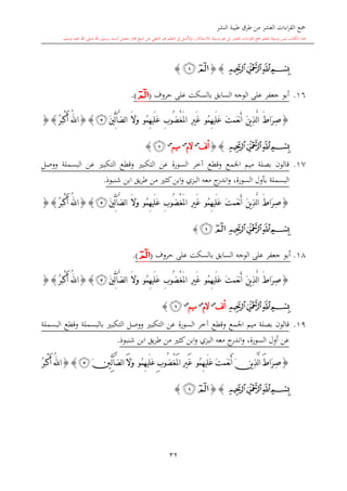 ‫النشر‬ ‫طيبة‬ ‫طرق‬ ‫من‬ ‫العشر‬ ‫اءات‬‫ر‬‫الق‬ ‫مجع‬
‫برسول‬ ‫السند‬ ‫متصل‬ ‫جماز‬ ‫شيخ‬ ‫عن‬ ‫التلقي‬ ‫هو‬ ‫التعلم‬ ‫يف‬ ‫األصل‬‫و‬ ،‫لالستذكار‬ ‫وسيلة‬ ‫هو‬ ‫بل‬ ‫العشر‬ ‫اءات‬‫ر‬‫الق‬ ‫مجع‬ ‫لتعلم‬ ‫وسيلة‬ ‫ليس‬ ‫الكتاب‬ ‫هذا‬‫وسلم‬ ‫عليه‬ ‫اهلل‬ ‫صلى‬ ‫اهلل‬.
32
‫ﭔ‬‫ﭓ‬‫ﭒ‬‫ﭑ‬{}‫ﭒ‬‫ﭑ‬}
16.‫على‬ ‫بالسكت‬ ‫السابق‬ ‫الوجه‬ ‫على‬ ‫جعفر‬ ‫أبو‬‫حروف‬(‫ﭑ‬).
{َّ‫ل‬‫ا‬ َ ‫َا‬‫ر‬ِ‫ص‬َ‫ت‬‫َم‬‫ع‬‫ن‬َ‫أ‬ َ‫ن‬‫ي‬ِ‫ذ‬‫ُو‬‫م‬ِ‫ه‬‫َي‬‫ل‬َ‫ع‬ْ‫غ‬َ‫مل‬‫ا‬ ِ‫ري‬َ‫غ‬ِ‫ب‬‫ُو‬‫ض‬‫ُو‬‫م‬ِ‫ه‬‫َي‬‫ل‬َ‫ع‬َ‫ال‬َ‫و‬َ‫ني‬ِّ‫ل‬‫آ‬َّ‫ض‬‫ل‬‫ا‬‫ﭴ‬}{ُ‫ر‬َ‫ب‬ْ‫ك‬َ‫أ‬ ُ‫هلل‬‫ا‬}{
‫ﭔ‬‫ﭓ‬‫ﭒ‬‫ﭑ‬}{‫لف‬‫أ‬‫س‬
‫الم‬‫س‬
‫ميم‬‫س‬
‫ﭒ‬}
17.‫ووصل‬ ‫البسملة‬ ‫عن‬ ‫التكب‬ ‫وقطع‬ ‫التكب‬ ‫عن‬ ‫السورة‬ ‫آخر‬ ‫وقطع‬ ‫اجلمع‬ ‫ميم‬ ‫بصلة‬ ‫قالون‬
‫طر‬ ‫من‬ ‫كا‬‫ابن‬‫و‬ ‫البزي‬ ‫معه‬ ‫ج‬‫اندر‬‫و‬ ،‫السورة‬ ‫بأول‬ ‫البسملة‬‫شنبوذ‬ ‫ابن‬ ‫يق‬.
{َ‫ت‬‫َم‬‫ع‬‫ن‬َ‫أ‬ َ‫ن‬‫ي‬ِ‫ذ‬َّ‫ل‬‫ا‬ َ ‫َا‬‫ر‬ِ‫ص‬‫ُو‬‫م‬ِ‫ه‬‫َي‬‫ل‬َ‫ع‬ْ‫غ‬َ‫مل‬‫ا‬ ِ‫ري‬َ‫غ‬ِ‫ب‬‫ُو‬‫ض‬‫ُو‬‫م‬ِ‫ه‬‫َي‬‫ل‬َ‫ع‬َ‫ال‬َ‫و‬َ‫ني‬ِّ‫ل‬‫آ‬َّ‫ض‬‫ل‬‫ا‬‫ﭴ‬}{ُ‫ر‬َ‫ب‬ْ‫ك‬َ‫أ‬ ُ‫هلل‬‫ا‬}{
‫ﭔ‬‫ﭓ‬‫ﭒ‬‫ﭑ‬‫ﭑ‬‫ﭒ‬}
18.‫على‬ ‫بالسكت‬ ‫السابق‬ ‫الوجه‬ ‫على‬ ‫جعفر‬ ‫أبو‬‫حروف‬(‫ﭑ‬).
{َ‫ت‬‫َم‬‫ع‬‫ن‬َ‫أ‬ َ‫ن‬‫ي‬ِ‫ذ‬َّ‫ل‬‫ا‬ َ ‫َا‬‫ر‬ِ‫ص‬‫ُو‬‫م‬ِ‫ه‬‫َي‬‫ل‬َ‫ع‬ْ‫غ‬َ‫مل‬‫ا‬ ِ‫ري‬َ‫غ‬ِ‫ب‬‫ُو‬‫ض‬‫ُو‬‫م‬ِ‫ه‬‫َي‬‫ل‬َ‫ع‬َ‫و‬َ‫ال‬َ‫ني‬ِّ‫ل‬‫آ‬َّ‫ض‬‫ل‬‫ا‬‫ﭴ‬}{ُ‫ر‬َ‫ب‬ْ‫ك‬َ‫أ‬ ُ‫هلل‬‫ا‬}{
‫ﭔ‬‫ﭓ‬‫ﭒ‬‫ﭑ‬‫لف‬‫أ‬‫س‬
‫الم‬‫س‬
‫ميم‬‫س‬
‫ﭒ‬}
19.‫البسملة‬ ‫وقطع‬ ‫بالبسملة‬ ‫التكب‬ ‫ووصل‬ ‫التكب‬ ‫عن‬ ‫السورة‬ ‫آخر‬ ‫وقطع‬ ‫اجلمع‬ ‫ميم‬ ‫بصلة‬ ‫قالون‬
‫شنبوذ‬ ‫ابن‬ ‫يق‬‫ر‬‫ط‬ ‫من‬ ‫كا‬‫ابن‬‫و‬ ‫البزي‬ ‫معه‬ ‫ج‬‫اندر‬‫و‬ ،‫السورة‬ ‫أول‬ ‫عن‬.
{َ‫ت‬‫َم‬‫ع‬‫ن‬َ‫أ‬ َ‫ن‬‫ي‬ِ‫ذ‬َّ‫ل‬‫ا‬ َ‫ط‬‫َا‬‫ر‬ِ‫ص‬‫ُو‬‫م‬ِ‫ه‬‫َي‬‫ل‬َ‫ع‬ِ‫ري‬َ‫غ‬ْ‫غ‬َ‫مل‬‫ا‬ِ‫ب‬‫ُو‬‫ض‬‫ُو‬‫م‬ِ‫ه‬‫َي‬‫ل‬َ‫ع‬َ‫ال‬َ‫و‬َ‫ني‬ِّ‫ل‬‫آ‬َّ‫ض‬‫ل‬‫ا‬‫ﭴ‬}{ُ‫ر‬َ‫ب‬ْ‫ك‬َ‫أ‬ ُ‫هلل‬‫ا‬
‫ﭔ‬‫ﭓ‬‫ﭒ‬‫ﭑ‬{}‫ﭒ‬‫ﭑ‬}
1
 