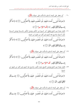 ‫النشر‬ ‫طيبة‬ ‫طرق‬ ‫من‬ ‫العشر‬ ‫اءات‬‫ر‬‫الق‬ ‫مجع‬
‫برسول‬ ‫السند‬ ‫متصل‬ ‫جماز‬ ‫شيخ‬ ‫عن‬ ‫التلقي‬ ‫هو‬ ‫التعلم‬ ‫يف‬ ‫األصل‬‫و‬ ،‫لالستذكار‬ ‫وسيلة‬ ‫هو‬ ‫بل‬ ‫العشر‬ ‫اءات‬‫ر‬‫الق‬ ‫مجع‬ ‫لتعلم‬ ‫وسيلة‬ ‫ليس‬ ‫الكتاب‬ ‫هذا‬‫وسلم‬ ‫عليه‬ ‫اهلل‬ ‫صلى‬ ‫اهلل‬.
33
120.‫على‬ ‫بالسكت‬ ‫السابق‬ ‫الوجه‬ ‫على‬ ‫جعفر‬ ‫أبو‬‫حروف‬(‫ﭑ‬).
{َ‫ت‬‫َم‬‫ع‬‫ن‬َ‫أ‬ َ‫ن‬‫ي‬ِ‫ذ‬َّ‫ل‬‫ا‬ َ‫ط‬‫َا‬‫ر‬ِ‫ص‬‫ُو‬‫م‬ِ‫ه‬‫َي‬‫ل‬َ‫ع‬ْ‫غ‬َ‫مل‬‫ا‬ ِ‫ري‬َ‫غ‬ِ‫ب‬‫ُو‬‫ض‬‫ُو‬‫م‬ِ‫ه‬‫َي‬‫ل‬َ‫ع‬َ‫ال‬َ‫و‬َ‫ني‬ِّ‫ل‬‫آ‬َّ‫ض‬‫ل‬‫ا‬‫ﭴ‬}{ُ‫ر‬َ‫ب‬ْ‫ك‬َ‫أ‬ ُ‫هلل‬‫ا‬
‫ﭔ‬‫ﭓ‬‫ﭒ‬‫ﭑ‬{}‫لف‬‫أ‬‫س‬
‫الم‬‫س‬
‫م‬‫يم‬‫س‬
‫ﭒ‬}
21.‫البسملة‬ ‫ووصل‬ ‫بالبسملة‬ ‫التكب‬ ‫ووصل‬ ‫التكب‬ ‫عن‬ ‫السورة‬ ‫آخر‬ ‫وقطع‬ ‫اجلمع‬ ‫ميم‬ ‫بصلة‬ ‫قالون‬
‫شنبوذ‬ ‫ابن‬ ‫يق‬‫ر‬‫ط‬ ‫من‬ ‫كا‬‫ابن‬‫و‬ ‫البزي‬ ‫معه‬ ‫ج‬‫اندر‬‫و‬ ،‫السورة‬ ‫بأول‬.
{َ‫ت‬‫َم‬‫ع‬‫ن‬َ‫أ‬ َ‫ن‬‫ي‬ِ‫ذ‬َّ‫ل‬‫ا‬ َ‫ط‬‫َا‬‫ر‬ِ‫ص‬‫ُو‬‫م‬ِ‫ه‬‫َي‬‫ل‬َ‫ع‬ْ‫غ‬َ‫مل‬‫ا‬ ِ‫ري‬َ‫غ‬ِ‫ب‬‫ُو‬‫ض‬‫ُو‬‫م‬ِ‫ه‬‫َي‬‫ل‬َ‫ع‬َ‫ال‬َ‫و‬َ‫ني‬ِّ‫ل‬‫آ‬َّ‫ض‬‫ل‬‫ا‬‫ﭴ‬}{َ‫ب‬ْ‫ك‬َ‫أ‬ ُ‫هلل‬‫ا‬ُ‫ر‬
‫ﭔ‬‫ﭓ‬‫ﭒ‬‫ﭑ‬‫ﭒ‬‫ﭑ‬}
22.‫على‬ ‫بالسكت‬ ‫السابق‬ ‫الوجه‬ ‫على‬ ‫جعفر‬ ‫أبو‬‫حروف‬(‫ﭑ‬).
{َ‫ت‬‫َم‬‫ع‬‫ن‬َ‫أ‬ َ‫ن‬‫ي‬ِ‫ذ‬َّ‫ل‬‫ا‬ َ‫ط‬‫َا‬‫ر‬ِ‫ص‬‫ُو‬‫م‬ِ‫ه‬‫َي‬‫ل‬َ‫ع‬ْ‫غ‬َ‫مل‬‫ا‬ ِ‫ري‬َ‫غ‬ِ‫ب‬‫ُو‬‫ض‬‫ُو‬‫م‬ِ‫ه‬‫َي‬‫ل‬َ‫ع‬َ‫ال‬َ‫و‬َ‫ني‬ِّ‫ل‬‫آ‬َّ‫ض‬‫ل‬‫ا‬‫ﭴ‬}{ُ‫ر‬َ‫ب‬ْ‫ك‬َ‫أ‬ ُ‫هلل‬‫ا‬
‫ﭔ‬‫ﭓ‬‫ﭒ‬‫ﭑ‬‫لف‬‫أ‬‫س‬
‫الم‬‫س‬
‫ميم‬‫س‬
‫ﭒ‬}
23.‫ان‬‫و‬ ، ‫تكب‬ ‫بدون‬ ‫اجلميع‬ ‫ووصل‬ ‫اجلمع‬ ‫ميم‬ ‫بصلة‬ ‫قالون‬‫ابن‬ ‫يق‬‫ر‬‫ط‬ ‫من‬ ‫كا‬‫ابن‬‫و‬ ‫البزي‬ ‫معه‬ ‫ج‬‫در‬
‫شنبوذ‬.
{َ‫ت‬‫َم‬‫ع‬‫ن‬َ‫أ‬ َ‫ن‬‫ي‬ِ‫ذ‬َّ‫ل‬‫ا‬ َ‫ط‬‫َا‬‫ر‬ِ‫ص‬‫ُو‬‫م‬ِ‫ه‬‫َي‬‫ل‬َ‫ع‬ْ‫غ‬َ‫مل‬‫ا‬ ِ‫ري‬َ‫غ‬ِ‫ب‬‫ُو‬‫ض‬‫ُو‬‫م‬ِ‫ه‬‫َي‬‫ل‬َ‫ع‬َ‫ال‬َ‫و‬َ‫ني‬ِّ‫ل‬‫آ‬َّ‫ض‬‫ل‬‫ا‬‫ﭴ‬‫ﭒ‬‫ﭑ‬
‫ﭔ‬‫ﭓ‬‫ﭒ‬‫ﭑ‬}
24.‫على‬ ‫بالسكت‬ ‫السابق‬ ‫الوجه‬ ‫على‬ ‫جعفر‬ ‫أبو‬‫حروف‬(‫ﭑ‬).
{َ‫ت‬‫َم‬‫ع‬‫ن‬َ‫أ‬ َ‫ن‬‫ي‬ِ‫ذ‬َّ‫ل‬‫ا‬ َ‫ط‬‫َا‬‫ر‬ِ‫ص‬‫ُو‬‫م‬ِ‫ه‬‫َي‬‫ل‬َ‫ع‬ْ‫غ‬َ‫مل‬‫ا‬ ِ‫ري‬َ‫غ‬ِ‫ب‬‫ُو‬‫ض‬‫ُو‬‫م‬ِ‫ه‬‫َي‬‫ل‬َ‫ع‬َ‫ني‬ِّ‫ل‬‫ا‬َّ‫ض‬‫ل‬‫ا‬ َ‫ال‬َ‫و‬‫ﭴ‬‫ﭒ‬‫ﭑ‬
 