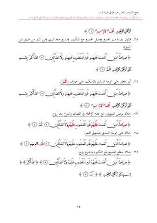 ‫النشر‬ ‫طيبة‬ ‫طرق‬ ‫من‬ ‫العشر‬ ‫اءات‬‫ر‬‫الق‬ ‫مجع‬
‫برسول‬ ‫السند‬ ‫متصل‬ ‫جماز‬ ‫شيخ‬ ‫عن‬ ‫التلقي‬ ‫هو‬ ‫التعلم‬ ‫يف‬ ‫األصل‬‫و‬ ،‫لالستذكار‬ ‫وسيلة‬ ‫هو‬ ‫بل‬ ‫العشر‬ ‫اءات‬‫ر‬‫الق‬ ‫مجع‬ ‫لتعلم‬ ‫وسيلة‬ ‫ليس‬ ‫الكتاب‬ ‫هذا‬‫وسلم‬ ‫عليه‬ ‫اهلل‬ ‫صلى‬ ‫اهلل‬.
34
‫ﭔ‬‫ﭓ‬‫لف‬‫أ‬‫س‬
‫الم‬‫س‬
‫ميم‬‫س‬
‫ﭒ‬}
25.‫ابن‬ ‫يق‬‫ر‬‫ط‬ ‫من‬ ‫كا‬ ‫ابن‬‫و‬ ‫البزي‬ ‫معه‬ ‫ج‬‫اندر‬‫و‬ ، ‫التكب‬ ‫مع‬ ‫اجلميع‬ ‫ووصل‬ ‫اجلمع‬ ‫ميم‬ ‫بصلة‬ ‫قالون‬
‫شنبوذ‬.
{َ‫ت‬‫َم‬‫ع‬‫ن‬َ‫أ‬َ‫ن‬‫ي‬ِ‫ذ‬َّ‫ل‬‫ا‬َ‫ط‬‫َا‬‫ر‬ِ‫ص‬‫ُو‬‫م‬ِ‫ه‬‫َي‬‫ل‬َ‫ع‬ْ‫غ‬َ‫مل‬‫ا‬ِ‫ري‬َ‫غ‬ِ‫ب‬‫ُو‬‫ض‬‫ُو‬‫م‬ِ‫ه‬‫َي‬‫ل‬َ‫ع‬َ‫ال‬َ‫و‬َ‫ني‬ِّ‫ل‬‫آ‬َّ‫ض‬‫ل‬‫ا‬‫ﭴ‬ُ‫هلل‬‫ا‬ُ‫ر‬َ‫ب‬ْ‫ك‬َ‫أ‬‫ﭑ‬
‫ﭔ‬‫ﭓ‬‫ﭒ‬‫ﭒ‬‫ﭑ‬}
26.‫على‬ ‫بالسكت‬ ‫السابق‬ ‫الوجه‬ ‫على‬ ‫جعفر‬ ‫أبو‬‫حروف‬(‫ﭑ‬).
{َ‫ت‬‫َم‬‫ع‬‫ن‬َ‫أ‬َ‫ن‬‫ي‬ِ‫ذ‬َّ‫ل‬‫ا‬َ‫ط‬‫َا‬‫ر‬ِ‫ص‬‫ُو‬‫م‬ِ‫ه‬‫َي‬‫ل‬َ‫ع‬ْ‫غ‬َ‫مل‬‫ا‬ِ‫ري‬َ‫غ‬ِ‫ب‬‫ُو‬‫ض‬‫ُو‬‫م‬ِ‫ه‬‫َي‬‫ل‬َ‫ع‬َ‫ال‬َ‫و‬َ‫ني‬ِّ‫ل‬‫آ‬َّ‫ض‬‫ل‬‫ا‬‫ﭴ‬ُ‫ر‬َ‫ب‬ْ‫ك‬َ‫أ‬ُ‫هلل‬‫ا‬‫ﭑ‬
‫ﭔ‬‫ﭓ‬‫ﭒ‬‫لف‬‫أ‬‫س‬
‫الم‬‫س‬
‫ميم‬‫س‬
‫ﭒ‬}
27.‫اإل‬ ‫عد‬ ‫مع‬ ‫تني‬‫ر‬‫السو‬ ‫بوصل‬ ‫خالد‬‫روا‬ ‫معه‬ ‫ج‬‫اندر‬‫و‬ ،‫الصاد‬ ‫يف‬ ‫مشا‬.
{َ‫ط‬‫َا‬‫ر‬ِ‫ص‬َ‫ت‬‫َم‬‫ع‬‫ن‬َ‫أ‬َ‫ن‬‫ي‬ِ‫ذ‬َّ‫ل‬‫ا‬ُ‫ه‬‫َي‬‫ل‬َ‫ع‬ْ‫م‬ْ‫غ‬َ‫مل‬‫ا‬ِ‫ري‬َ‫غ‬ِ‫ب‬‫ُو‬‫ض‬ُ‫ه‬‫َي‬‫ل‬َ‫ع‬ْ‫م‬َ‫ال‬َ‫و‬َ‫ني‬ِّ‫ل‬‫آ‬َّ‫ض‬‫ل‬‫ا‬‫ﭴ‬‫ﭒ‬‫ﭑ‬}
28.‫اهلمز‬ ‫بتسهيل‬ ‫السابق‬ ‫الوجه‬ ‫على‬ ‫خالد‬.
{ُ‫ه‬‫َي‬‫ل‬َ‫ع‬َ‫ت‬‫َم‬‫ع‬‫ن‬َ‫أ‬َ‫ن‬‫ي‬ِ‫ذ‬َّ‫ل‬‫ا‬َ‫ط‬‫َا‬‫ر‬ِ‫ص‬ْ‫غ‬َ‫مل‬‫ا‬ِ‫ري‬َ‫غ‬ْ‫م‬ُ‫ه‬‫َي‬‫ل‬َ‫ع‬ِ‫ب‬‫ُو‬‫ض‬َ‫ال‬َ‫و‬ْ‫م‬َ‫ني‬ِّ‫ل‬‫آ‬َّ‫ض‬‫ل‬‫ا‬‫ﭴ‬َ‫ا‬‫ل‬‫ف‬‫ميم‬ ‫الم‬‫ﭒ‬}
29.‫روا‬ ‫ج‬‫اندر‬‫و‬ ، ‫التكب‬ ‫مع‬ ‫اجلميع‬ ‫بقطع‬ ‫خالد‬.
{ُ‫ه‬‫َي‬‫ل‬َ‫ع‬َ‫ت‬‫َم‬‫ع‬‫ن‬َ‫أ‬َ‫ن‬‫ي‬ِ‫ذ‬َّ‫ل‬‫ا‬َ‫ط‬‫َا‬‫ر‬ِ‫ص‬ْ‫غ‬َ‫مل‬‫ا‬ ِ‫ري‬َ‫غ‬ْ‫م‬ُ‫ه‬‫َي‬‫ل‬َ‫ع‬ِ‫ب‬‫ُو‬‫ض‬َ‫ال‬َ‫و‬ْ‫م‬َ‫ني‬ِّ‫ل‬‫آ‬َّ‫ض‬‫ل‬‫ا‬‫ﭴ‬}{ُ‫ر‬َ‫ب‬ْ‫ك‬َ‫أ‬ُ‫هلل‬‫ا‬}{
‫ﭔ‬‫ﭓ‬‫ﭒ‬‫ﭑ‬{}‫ﭑ‬‫ﭒ‬}
1
 