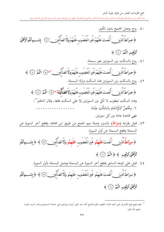 ‫النشر‬ ‫طيبة‬ ‫طرق‬ ‫من‬ ‫العشر‬ ‫اءات‬‫ر‬‫الق‬ ‫مجع‬
‫برسول‬ ‫السند‬ ‫متصل‬ ‫جماز‬ ‫شيخ‬ ‫عن‬ ‫التلقي‬ ‫هو‬ ‫التعلم‬ ‫يف‬ ‫األصل‬‫و‬ ،‫لالستذكار‬ ‫وسيلة‬ ‫هو‬ ‫بل‬ ‫العشر‬ ‫اءات‬‫ر‬‫الق‬ ‫مجع‬ ‫لتعلم‬ ‫وسيلة‬ ‫ليس‬ ‫الكتاب‬ ‫هذا‬‫وسلم‬ ‫عليه‬ ‫اهلل‬ ‫صلى‬ ‫اهلل‬.
37
40.‫تكب‬ ‫بدون‬ ‫اجلميع‬ ‫بوصل‬ ‫روا‬.
{ُ‫ه‬‫َي‬‫ل‬َ‫ع‬ َ‫ت‬‫َم‬‫ع‬‫ن‬َ‫أ‬ َ‫ن‬‫ي‬ِ‫ذ‬َّ‫ل‬‫ا‬ َ‫ط‬‫َا‬‫ر‬ِ‫ص‬ْ‫غ‬َ‫مل‬‫ا‬ ِ‫ري‬َ‫غ‬ ْ‫م‬ُ‫ه‬‫َي‬‫ل‬َ‫ع‬ ِ‫ب‬‫ُو‬‫ض‬َ‫ال‬َ‫و‬ ْ‫م‬َ‫ني‬ِّ‫ل‬‫آ‬َّ‫ض‬‫ل‬‫ا‬‫ﭴ‬‫ﭓ‬‫ﭒ‬‫ﭑ‬
‫ﭔ‬‫ﭒ‬‫ﭑ‬}
41.‫بني‬ ‫بالسكت‬ ‫روا‬‫بسملة‬ ‫بغ‬ ‫تني‬‫ر‬‫السو‬.
{ُ‫ه‬‫َي‬‫ل‬َ‫ع‬َ‫ت‬‫َم‬‫ع‬‫ن‬َ‫أ‬َ‫ن‬‫ي‬ِ‫ذ‬َّ‫ل‬‫ا‬َ‫ط‬‫َا‬‫ر‬ِ‫ص‬ْ‫غ‬َ‫مل‬‫ا‬ِ‫ري‬َ‫غ‬ْ‫م‬ُ‫ه‬‫َي‬‫ل‬َ‫ع‬ِ‫ب‬‫ُو‬‫ض‬َ‫ال‬َ‫و‬ْ‫م‬َ‫ني‬ِّ‫ل‬‫آ‬َّ‫ض‬‫ل‬‫ا‬‫س‬
‫ﭴ‬‫ﭒ‬‫ﭑ‬}
42.‫البسملة‬ ‫وترك‬ ‫السكت‬ ‫ااء‬ ‫تني‬‫ر‬‫السو‬ ‫بني‬ ‫بالسكت‬ ‫روا‬.
{ُ‫ه‬‫َي‬‫ل‬َ‫ع‬َ‫ت‬‫َم‬‫ع‬‫ن‬َ‫أ‬َ‫ن‬‫ي‬ِ‫ذ‬َّ‫ل‬‫ا‬َ‫ط‬‫َا‬‫ر‬ِ‫ص‬ْ‫غ‬َ‫مل‬‫ا‬ِ‫ري‬َ‫غ‬ْ‫م‬ُ‫ه‬‫َي‬‫ل‬َ‫ع‬ِ‫ب‬‫ُو‬‫ض‬ْ‫م‬َ‫ال‬َ‫و‬َّ‫ض‬‫ل‬‫ا‬‫آ‬َ‫ن‬‫ِّي‬‫ل‬ْ‫ه‬‫س‬
‫ﭴ‬‫ﭒ‬‫ﭑ‬}
‫الناظم‬ ‫وقال‬ ،‫فقش‬ ‫السكت‬ ‫على‬ ‫إال‬ ‫تني‬‫ر‬‫السو‬ ‫بني‬ ‫تأيت‬ ‫ال‬ ‫ليعقوب‬ ‫السكت‬ ‫وهاء‬13
:
6.‫وخت‬ُّ‫ل‬‫ت‬‫د‬‫ن‬ِ‫ع‬ ِ‫ت‬‫ك‬َّ‫الس‬ِ‫ب‬ ِ‫ا‬‫غ‬‫د‬ِ‫اإل‬‫ك‬00000000000000000
‫تني‬‫ر‬‫سو‬ ‫كل‬‫بني‬ ‫عامة‬ ‫قاعدة‬ ‫فهي‬.
43.‫اءة‬‫ر‬‫بق‬ ‫قنبل‬(ِ‫س‬َ‫ط‬‫ا‬َ‫ر‬)‫اب‬ ‫يق‬‫ر‬‫ط‬ ‫من‬ ‫اجلمع‬ ‫ميم‬ ‫وصلة‬ ‫بالسني‬‫عن‬ ‫السورة‬ ‫آخر‬ ‫وقطع‬ ‫جماهد‬ ‫ن‬
‫السورة‬ ‫أول‬ ‫عن‬ ‫البسملة‬ ‫وقطع‬ ‫البسملة‬.
{ِ‫س‬َ‫ط‬‫َا‬‫ر‬َ‫ت‬‫َم‬‫ع‬‫ن‬َ‫أ‬َ‫ن‬‫ي‬ِ‫ذ‬َّ‫ل‬‫ا‬‫ُو‬‫م‬ِ‫ه‬‫َي‬‫ل‬َ‫ع‬ْ‫غ‬َ‫مل‬‫ا‬ِ‫ري‬َ‫غ‬ِ‫ب‬‫ُو‬‫ض‬‫ُو‬‫م‬ِ‫ه‬‫َي‬‫ل‬َ‫ع‬َ‫ال‬َ‫و‬َ‫ني‬ِّ‫ل‬‫آ‬َّ‫ض‬‫ل‬‫ا‬‫ﭴ‬}{‫ﭒ‬‫ﭑ‬
‫ﭔ‬‫ﭓ‬{}‫ﭒ‬‫ﭑ‬}
44.‫السورة‬ ‫بأول‬ ‫البسملة‬ ‫ووصل‬ ‫البسملة‬ ‫عن‬ ‫السورة‬ ‫آخر‬ ‫بقطع‬ ‫السابق‬ ‫الوجه‬ ‫على‬ ‫قنبل‬.
{ِ‫س‬َ‫ر‬َ‫ت‬‫َم‬‫ع‬‫ن‬َ‫أ‬َ‫ن‬‫ي‬ِ‫ذ‬َّ‫ل‬‫ا‬َ‫ط‬‫ا‬‫ُو‬‫م‬ِ‫ه‬‫َي‬‫ل‬َ‫ع‬ْ‫غ‬َ‫مل‬‫ا‬ِ‫ري‬َ‫غ‬ِ‫ب‬‫ُو‬‫ض‬‫ُو‬‫م‬ِ‫ه‬‫َي‬‫ل‬َ‫ع‬َ‫ال‬َ‫و‬َ‫ني‬ِّ‫ل‬‫آ‬َّ‫ض‬‫ل‬‫ا‬‫ﭴ‬}{‫ﭒ‬‫ﭑ‬
‫ﭔ‬‫ﭓ‬‫ﭒ‬‫ﭑ‬}
13
‫وعام‬ ‫السمنودي‬ ‫شحاتة‬ ‫على‬ ‫اهيم‬‫ر‬‫وإب‬ ‫يات‬‫ز‬‫ال‬ ‫يز‬‫ز‬‫الع‬ ‫عبد‬ ‫أمحد‬ ‫املشايخ‬ ‫نظم‬ ،‫العظيم‬ ‫القرآن‬ ‫أوجه‬ ‫ير‬‫ر‬‫حت‬ ‫يف‬ ‫الكرمي‬ ‫فتح‬ ‫تنقيح‬ ‫نظم‬‫ر‬‫عامان‬ ‫السيد‬
‫تعاىل‬ ‫اهلل‬ ‫رمحهم‬.
 