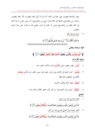 ‫النشر‬ ‫طيبة‬ ‫طرق‬ ‫من‬ ‫العشر‬ ‫اءات‬‫ر‬‫الق‬ ‫مجع‬
‫برسول‬ ‫السند‬ ‫متصل‬ ‫جماز‬ ‫شيخ‬ ‫عن‬ ‫التلقي‬ ‫هو‬ ‫التعلم‬ ‫يف‬ ‫األصل‬‫و‬ ،‫لالستذكار‬ ‫وسيلة‬ ‫هو‬ ‫بل‬ ‫العشر‬ ‫اءات‬‫ر‬‫الق‬ ‫مجع‬ ‫لتعلم‬ ‫وسيلة‬ ‫ليس‬ ‫الكتاب‬ ‫هذا‬‫وسلم‬ ‫عليه‬ ‫اهلل‬ ‫صلى‬ ‫اهلل‬.
46
‫ليعقوب‬ ‫الغنة‬ ‫ألن‬ ‫ليعقوب؛‬ ‫الغنة‬ ‫تأيت‬ ‫ال‬ ‫اء‬‫ر‬‫ال‬ ‫أما‬ ، ‫الال‬ ‫يف‬ ‫الغنة‬ ‫على‬ ‫ليعقوب‬ ‫اإلدغا‬ ‫يتعني‬
‫من‬ ‫جاءت‬(‫املصباا‬)‫من‬ ‫لروا‬ ‫اء‬‫ر‬‫ال‬‫و‬ ‫الال‬ ‫يف‬ ‫فالغنة‬ ،(‫املصباا‬)‫رو‬ ‫أما‬ ،‫الغنة‬ ‫إال‬ ‫له‬ ‫فليس‬ ‫يس‬
‫من‬ ‫فقش‬ ‫الال‬ ‫يف‬(‫املصباا‬)‫الوجه‬ ‫هذا‬ ‫على‬ ‫السكت‬ ‫هاء‬ ‫متتنع‬‫و‬ ،‫اء‬‫ر‬‫ال‬ ‫يف‬ ‫الغنة‬ ‫له‬ ‫ليس‬‫و‬
‫ليعقوب‬.
9.‫بتوسش‬ ‫محزة‬(‫ال‬).
{َ‫ال‬ ُ‫ب‬‫َا‬‫ت‬ِ‫ك‬ْ‫ل‬‫ا‬ َ‫ك‬ِ‫ل‬َ‫ذ‬~4
َ‫ني‬ِ‫ق‬َّ‫ت‬ُ‫م‬ْ‫ل‬ِّ‫ل‬ ‫ًى‬‫د‬ُ‫ه‬ ِ‫ه‬‫ِي‬‫ف‬ َ‫ب‬ْ‫ي‬َ‫ر‬‫ﭜ‬}
۞۞۞۞۞۞۞۞۞۞۞۞۞۞۞۞۞۞۞۞۞
‫وتعالى‬ ‫سبحانه‬ ‫قوله‬:
‫ﭽ‬‫ﭝ‬‫ﭞ‬‫ﭠ‬‫ﭟ‬‫ﭡ‬‫ﭢ‬‫ﭣ‬‫ﭥ‬‫ﭤ‬‫ﭼ‬
‫القراءات‬ ‫وجوه‬
1.‫ﭝ‬:‫على‬ ‫يعقوب‬ ‫وقف‬(َ‫ين‬ِ‫ذ‬َّ‫ل‬‫ا‬)‫ا‬‫عنه‬ ‫لف‬ ‫السكت‬ ‫اء‬.
2.‫ﭞ‬:‫أبدل‬‫احلالني‬ ‫يف‬ ‫اهلمزة‬‫عمرو‬ ‫أبو‬‫و‬ ‫جعفر‬ ‫أبو‬‫و‬ ‫ورش‬‫عنه‬ ‫لف‬(‫ين‬ِ‫ذ‬َّ‫ل‬‫ا‬َ‫ن‬‫و‬ُ‫ن‬ِ‫وم‬ُ‫ي‬
ِ ‫ي‬‫غ‬‫ال‬ِ‫ب‬)،ً‫ا‬‫وقف‬ ‫محزة‬ ‫افقهم‬‫و‬‫و‬.
3.‫ﭡ‬:‫األزرق‬ ‫األلف‬‫و‬ ‫الال‬ ‫غلت‬.
4.‫ﭣ‬:‫وصل‬‫اجلمع‬ ‫ميم‬‫او‬‫و‬‫ب‬‫عنه‬ ‫لف‬ ‫وقالون‬ ‫جعفر‬ ‫أبو‬‫و‬ ‫كا‬‫ابن‬.
‫الجمع‬
1.‫ج‬‫اندر‬ ‫من‬ ‫معه‬ ‫ج‬‫اندر‬‫و‬ ‫قالون‬.
{‫َّا‬‫م‬ِ‫م‬َ‫و‬ َ‫ة‬‫َّال‬‫ص‬‫ل‬‫ا‬ َ‫ن‬‫ُو‬‫م‬‫ِي‬‫ق‬ُ‫ي‬َ‫و‬ ِ‫ب‬ْ‫ي‬َ‫غ‬ْ‫ل‬‫ا‬ِ‫ب‬ َ‫ن‬‫ُو‬‫ن‬ِ‫م‬ْ‫ؤ‬ُ‫ي‬ َ‫ن‬‫ي‬ِ‫ذ‬َّ‫ل‬‫ا‬ْ‫م‬ُ‫ه‬‫َا‬‫ن‬ْ‫ق‬َ‫ز‬َ‫ر‬َ‫ن‬‫ُو‬‫ق‬ِ‫ف‬‫ُن‬‫ي‬‫ﭥ‬}
2.‫كا‬‫ابن‬ ‫معه‬ ‫ج‬‫اندر‬‫و‬ ‫اجلمع‬ ‫ميم‬ ‫بصلة‬ ‫قالون‬.
{ِ‫ب‬ْ‫ي‬َ‫غ‬ْ‫ل‬‫ا‬ِ‫ب‬ َ‫ن‬‫ُو‬‫ن‬ِ‫م‬ْ‫ؤ‬ُ‫ي‬ َ‫ن‬‫ي‬ِ‫ذ‬َّ‫ل‬‫ا‬‫َّا‬‫م‬ِ‫م‬َ‫و‬ َ‫ة‬‫َّال‬‫ص‬‫ل‬‫ا‬ َ‫ن‬‫ُو‬‫م‬‫ِي‬‫ق‬ُ‫ي‬َ‫و‬‫ُو‬‫م‬ُ‫ه‬‫َا‬‫ن‬ْ‫ق‬َ‫ز‬َ‫ر‬َ‫ن‬‫ُو‬‫ق‬ِ‫ف‬‫ُن‬‫ي‬‫ﭥ‬}
 
