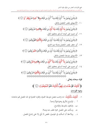 ‫النشر‬ ‫طيبة‬ ‫طرق‬ ‫من‬ ‫العشر‬ ‫اءات‬‫ر‬‫الق‬ ‫مجع‬
‫برسول‬ ‫السند‬ ‫متصل‬ ‫جماز‬ ‫شيخ‬ ‫عن‬ ‫التلقي‬ ‫هو‬ ‫التعلم‬ ‫يف‬ ‫األصل‬‫و‬ ،‫لالستذكار‬ ‫وسيلة‬ ‫هو‬ ‫بل‬ ‫العشر‬ ‫اءات‬‫ر‬‫الق‬ ‫مجع‬ ‫لتعلم‬ ‫وسيلة‬ ‫ليس‬ ‫الكتاب‬ ‫هذا‬‫وسلم‬ ‫عليه‬ ‫اهلل‬ ‫صلى‬ ‫اهلل‬.
50
{َّ‫ل‬‫ا‬‫و‬َ‫ن‬‫ُو‬‫ن‬ِ‫م‬‫ُو‬‫ي‬ َ‫ن‬‫ي‬ِ‫ذ‬‫َآ‬‫م‬ِ‫ب‬~6
‫َآ‬‫م‬‫و‬ َ‫ك‬ْ‫ي‬َ‫ل‬ِ‫إ‬ َ‫ل‬ِ‫ز‬‫ن‬ُ‫أ‬~6
َ‫ك‬ِ‫ل‬ْ‫ب‬َ‫ق‬ ‫ِن‬‫م‬ َ‫ل‬ِ‫ز‬‫ن‬ُ‫أ‬‫و‬ِ‫ب‬َ‫ال‬~6
ِ‫خ‬َ‫ر‬ِ‫ة‬ْ‫م‬ُ‫ه‬‫ُو‬‫ن‬ِ‫ق‬‫ُو‬‫ي‬~6
َ‫ن‬‫ﭲ‬}
10.‫النقل‬‫و‬ ‫املنفصل‬ ‫بقصر‬ ‫األصبهاو‬.
{َ‫ن‬‫ي‬ِ‫ذ‬َّ‫ل‬‫ا‬‫و‬َ‫ن‬‫ُو‬‫ن‬ِ‫م‬‫ُو‬‫ي‬َ‫ل‬ِ‫ز‬‫ن‬ُ‫أ‬ ‫َا‬‫م‬ِ‫ب‬َ‫ك‬ْ‫ي‬َ‫ل‬ِ‫إ‬َ‫ل‬ِ‫ز‬‫ن‬ُ‫أ‬ ‫َا‬‫م‬َ‫و‬َ‫ك‬ِ‫ل‬ْ‫ب‬َ‫ق‬ ‫ِن‬‫م‬‫و‬ِ‫ب‬َ‫ال‬ِ‫خ‬‫ر‬َِ‫ة‬ْ‫م‬ُ‫ه‬َ‫ن‬‫ُو‬‫ن‬ِ‫ق‬‫ُو‬‫ي‬‫ﭲ‬}
11.‫أبو‬‫النقل‬ ‫بتحقيق‬ ‫السابق‬ ‫الوجه‬ ‫على‬ ‫عمرو‬.
{َ‫ن‬‫ي‬ِ‫ذ‬َّ‫ل‬‫ا‬‫و‬‫ِن‬‫م‬ َ‫ل‬ِ‫ز‬‫ن‬ُ‫أ‬ ‫َا‬‫م‬َ‫و‬ َ‫ك‬ْ‫ي‬َ‫ل‬ِ‫إ‬ َ‫ل‬ِ‫ز‬‫ن‬ُ‫أ‬ ‫َا‬‫م‬ِ‫ب‬ َ‫ن‬‫ُو‬‫ن‬ِ‫م‬‫ُو‬‫ي‬َ‫ك‬ِ‫ل‬ْ‫ب‬َ‫ق‬ِ‫ة‬َ‫ر‬ِ‫خ‬‫ِاآل‬‫ب‬َ‫و‬ْ‫م‬ُ‫ه‬َ‫ن‬‫ُو‬‫ن‬ِ‫ق‬‫ُو‬‫ي‬‫ﭲ‬}
12.‫املنفصل‬ ‫بقصر‬ ‫جعفر‬ ‫أبو‬‫و‬‫اجلمع‬ ‫ميم‬ ‫صلة‬.
{َ‫ك‬ِ‫ل‬ْ‫ب‬َ‫ق‬ ‫ِن‬‫م‬ َ‫ل‬ِ‫ز‬‫ن‬ُ‫أ‬ ‫َا‬‫م‬َ‫و‬ َ‫ك‬ْ‫ي‬َ‫ل‬ِ‫إ‬ َ‫ل‬ِ‫ز‬‫ن‬ُ‫أ‬ ‫َا‬‫م‬ِ‫ب‬ َ‫ن‬‫ُو‬‫ن‬ِ‫م‬‫ُو‬‫ي‬ َ‫ن‬‫ي‬ِ‫ذ‬َّ‫ل‬‫ا‬‫و‬ِ‫ة‬َ‫ر‬ِ‫خ‬‫ِاآل‬‫ب‬َ‫و‬‫ُو‬‫م‬ُ‫ه‬َ‫ن‬‫ُو‬‫ن‬ِ‫ق‬‫ُو‬‫ي‬‫ﭲ‬}
13.‫النقل‬‫و‬ ‫املنفصل‬ ‫بتوسش‬ ‫األصبهاو‬.
{َ‫ن‬‫ُو‬‫ن‬ِ‫م‬‫ُو‬‫ي‬ َ‫ن‬‫ي‬ِ‫ذ‬َّ‫ل‬‫ا‬‫و‬‫َآ‬‫م‬ِ‫ب‬~4
َ‫ل‬ِ‫ز‬‫ن‬ُ‫أ‬َ‫ك‬ْ‫ي‬َ‫ل‬ِ‫إ‬‫َآ‬‫م‬َ‫و‬~4
َ‫ل‬ِ‫ز‬‫ن‬ُ‫أ‬َ‫ك‬ِ‫ل‬ْ‫ب‬َ‫ق‬ ‫ِن‬‫م‬‫و‬ِ‫ب‬َ‫ال‬ِ‫خ‬‫ر‬َِ‫ة‬ْ‫م‬ُ‫ه‬َ‫ن‬‫ُو‬‫ن‬ِ‫ق‬‫ُو‬‫ي‬‫ﭲ‬}
14.‫النقل‬ ‫بتحقيق‬ ‫السابق‬ ‫الوجه‬ ‫على‬ ‫عمرو‬ ‫أبو‬.
{‫َآ‬‫م‬ِ‫ب‬ َ‫ن‬‫ُو‬‫ن‬ِ‫م‬‫ُو‬‫ي‬ َ‫ن‬‫ي‬ِ‫ذ‬َّ‫ل‬‫ا‬‫و‬~4
ُ‫أ‬‫َآ‬‫م‬َ‫و‬ َ‫ك‬ْ‫ي‬َ‫ل‬ِ‫إ‬ َ‫ل‬ِ‫ز‬‫ن‬~4
َ‫ك‬ِ‫ل‬ْ‫ب‬َ‫ق‬ ‫ِن‬‫م‬ َ‫ل‬ِ‫ز‬‫ن‬ُ‫أ‬ِ‫ة‬َ‫ر‬ِ‫خ‬‫ِاآل‬‫ب‬َ‫و‬َ‫ن‬‫ُو‬‫ن‬ِ‫ق‬‫ُو‬‫ي‬ ْ‫م‬ُ‫ه‬‫ﭲ‬}
۞۞۞۞۞۞۞۞۞۞۞۞۞۞۞۞۞۞۞۞۞
‫وتعالى‬ ‫سبحانه‬ ‫قوله‬:
‫ﭽ‬‫ﭳ‬‫ﭴ‬‫ﭵ‬‫ﭶ‬‫ﭷ‬‫ﭸ‬‫ﭹ‬‫ﭺ‬‫ﭻ‬‫ﭼ‬‫ﭼ‬
‫القراءات‬ ‫وجوه‬
1.‫ﭳ‬،‫ﭹ‬:‫مذهبان‬ ‫هلم‬ ‫املتصل‬ ‫املد‬ ‫يف‬ ‫العشرة‬ ‫اء‬‫ر‬‫الق‬‫و‬ ،‫اهلمزة‬ ‫متوسش‬ ‫متصل‬ ‫اج‬‫و‬ ‫مد‬:
‫أ‬.‫اإلشب‬ً‫ا‬‫احد‬‫و‬ ً‫ال‬‫قو‬ ‫ومحزة‬ ‫لألزرق‬ ‫اع‬.
‫ب‬.‫اإلشباع‬‫و‬ ‫بالتوسش‬ ‫الباقون‬‫و‬.
‫ى‬‫ج‬.‫وصال‬ ‫عنه‬ ‫لف‬ ‫محزة‬ ‫املتصل‬ ‫على‬ ‫وسكت‬.
‫د‬.‫املتصل‬ ‫إشباع‬ ‫على‬ ‫إال‬ ‫يأيت‬ ‫ال‬ ‫حلفل‬ ‫املوصول‬ ‫يف‬ ‫السكت‬ ‫أن‬ ‫ويالحت‬.
 
