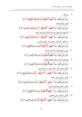 ‫النشر‬ ‫طيبة‬ ‫طرق‬ ‫من‬ ‫العشر‬ ‫اءات‬‫ر‬‫الق‬ ‫مجع‬
‫برسول‬ ‫السند‬ ‫متصل‬ ‫جماز‬ ‫شيخ‬ ‫عن‬ ‫التلقي‬ ‫هو‬ ‫التعلم‬ ‫يف‬ ‫األصل‬‫و‬ ،‫لالستذكار‬ ‫وسيلة‬ ‫هو‬ ‫بل‬ ‫العشر‬ ‫اءات‬‫ر‬‫الق‬ ‫مجع‬ ‫لتعلم‬ ‫وسيلة‬ ‫ليس‬ ‫الكتاب‬ ‫هذا‬‫وسلم‬ ‫عليه‬ ‫اهلل‬ ‫صلى‬ ‫اهلل‬.
54
8.‫ا‬‫كا‬‫بن‬.
{ْ‫ا‬‫ُو‬‫ر‬َ‫ف‬َ‫ك‬ َ‫ن‬‫ي‬ِ‫ذ‬َّ‫ل‬‫ا‬ َّ‫ن‬ِ‫إ‬َ‫و‬َ‫س‬‫آ‬ٌ‫ء‬‫ُو‬‫م‬ِ‫ه‬ْ‫ي‬َ‫ل‬َ‫ع‬َ‫أ‬َ‫ا‬‫ُو‬‫م‬ُ‫ه‬َ‫ت‬ْ‫ر‬َ‫ذ‬‫ن‬ْ‫م‬َ‫أ‬ْ‫م‬َ‫ل‬ُ‫ه‬ْ‫ر‬ِ‫ذ‬‫ُن‬‫ت‬‫ُو‬‫م‬َ‫ال‬َ‫ن‬‫ُو‬‫ن‬ِ‫م‬ْ‫ؤ‬ُ‫ي‬‫ﭜ‬}
9.‫الصلة‬ ‫بتوسش‬ ‫قالون‬.
{ْ‫ا‬‫ُو‬‫ر‬َ‫ف‬َ‫ك‬ َ‫ن‬‫ي‬ِ‫ذ‬َّ‫ل‬‫ا‬ َّ‫ن‬ِ‫إ‬َ‫و‬َ‫س‬‫آ‬ٌ‫ء‬‫ُو‬‫م‬ِ‫ه‬ْ‫ي‬َ‫ل‬َ‫ع‬~4
َ‫أ‬‫ا‬َ‫ا‬‫ُو‬‫م‬ُ‫ه‬َ‫ت‬ْ‫ر‬َ‫ذ‬‫ن‬~4
ْ‫م‬َ‫أ‬ْ‫م‬َ‫ل‬ُ‫ه‬ْ‫ر‬ِ‫ذ‬‫ُن‬‫ت‬‫ُو‬‫م‬َ‫ن‬‫ُو‬‫ن‬ِ‫م‬ْ‫ؤ‬ُ‫ي‬ َ‫ال‬‫ﭜ‬}
10.‫األص‬‫ب‬ ‫ي‬‫بهاو‬‫ال‬‫تسهيل‬‫اإلدخال‬ ‫عد‬ ‫مع‬‫و‬‫الصلة‬ ‫توسش‬.
{ْ‫ا‬‫ُو‬‫ر‬َ‫ف‬َ‫ك‬ َ‫ن‬‫ي‬ِ‫ذ‬َّ‫ل‬‫ا‬ َّ‫ن‬ِ‫إ‬َ‫و‬َ‫س‬‫آ‬ٌ‫ء‬‫ُو‬‫م‬ِ‫ه‬ْ‫ي‬َ‫ل‬َ‫ع‬~4
َ‫أ‬َ‫ا‬‫ُو‬‫م‬ُ‫ه‬َ‫ت‬ْ‫ر‬َ‫ذ‬‫ن‬~4
ْ‫م‬َ‫أ‬ْ‫م‬َ‫ل‬ْ‫م‬ُ‫ه‬ْ‫ر‬ِ‫ذ‬‫ُن‬‫ت‬َ‫ال‬َ‫ن‬‫ُو‬‫ن‬ِ‫م‬‫ُو‬‫ي‬‫ﭜ‬}
11.‫يس‬‫ر‬‫وإد‬ ‫حفل‬ ‫معه‬ ‫ج‬‫اندر‬‫و‬ ،‫بالسكت‬ ‫ان‬‫و‬‫ذك‬ ‫ابن‬.
{ْ‫ا‬‫ُو‬‫ر‬َ‫ف‬َ‫ك‬ َ‫ن‬‫ي‬ِ‫ذ‬َّ‫ل‬‫ا‬ َّ‫ن‬ِ‫إ‬َ‫و‬َ‫س‬‫آ‬ٌ‫ء‬ْ‫م‬ِ‫ه‬ْ‫ي‬َ‫ل‬َ‫ع‬‫س‬
َ‫ت‬ْ‫ر‬َ‫ذ‬‫ن‬َ‫أ‬َ‫أ‬ْ‫م‬ُ‫ه‬‫س‬
ْ‫م‬َ‫أ‬َ‫ال‬ ْ‫م‬ُ‫ه‬ْ‫ر‬ِ‫ذ‬‫ُن‬‫ت‬ ْ‫م‬َ‫ل‬َ‫ن‬‫ُو‬‫ن‬ِ‫م‬ْ‫ؤ‬ُ‫ي‬‫ﭜ‬}
12.‫اهلمز‬ ‫بتسهيل‬ ‫رويس‬‫اهلاء‬ ‫وضم‬ ‫الاانية‬.
{ْ‫ا‬‫ُو‬‫ر‬َ‫ف‬َ‫ك‬ َ‫ن‬‫ي‬ِ‫ذ‬َّ‫ل‬‫ا‬ َّ‫ن‬ِ‫إ‬َ‫و‬َ‫س‬‫آ‬ٌ‫ء‬َ‫أ‬ ْ‫م‬ُ‫ه‬ْ‫ي‬َ‫ل‬َ‫ع‬َ‫ا‬ْ‫م‬ُ‫ه‬َ‫ت‬ْ‫ر‬َ‫ذ‬‫ن‬ْ‫م‬ُ‫ه‬ْ‫ر‬ِ‫ذ‬‫ُن‬‫ت‬ ْ‫م‬َ‫ل‬ ْ‫م‬َ‫أ‬َ‫ال‬َ‫ن‬‫ُو‬‫ن‬ِ‫م‬ْ‫ؤ‬ُ‫ي‬‫ﭜ‬}
13.‫تني‬‫ز‬‫اهلم‬ ‫بتحقيق‬ ‫السابق‬ ‫الوجه‬ ‫على‬ ‫روا‬.
{ُ‫ر‬َ‫ف‬َ‫ك‬ َ‫ن‬‫ي‬ِ‫ذ‬َّ‫ل‬‫ا‬ َّ‫ن‬ِ‫إ‬ْ‫ا‬‫و‬َ‫و‬َ‫س‬‫آ‬ٌ‫ء‬ْ‫م‬ُ‫ه‬ْ‫ي‬َ‫ل‬َ‫ع‬َ‫أ‬َ‫أ‬ْ‫م‬ُ‫ه‬َ‫ت‬ْ‫ر‬َ‫ذ‬‫ن‬ْ‫م‬ُ‫ه‬ْ‫ر‬ِ‫ذ‬‫ُن‬‫ت‬ ْ‫م‬َ‫ل‬ ْ‫م‬َ‫أ‬َ‫ال‬َ‫ن‬‫ُو‬‫ن‬ِ‫م‬ْ‫ؤ‬ُ‫ي‬‫ﭜ‬}
14.‫األزرق‬‫اهلمز‬ ‫بدبدال‬‫اإلشباع‬ ‫مع‬ ‫مد‬ ‫حرف‬ ‫الاانية‬.
{ْ‫ا‬‫ُو‬‫ر‬َ‫ف‬َ‫ك‬ َ‫ن‬‫ي‬ِ‫ذ‬َّ‫ل‬‫ا‬ َّ‫ن‬ِ‫إ‬َ‫و‬َ‫س‬‫آ‬~6
‫ُو‬‫م‬ِ‫ه‬ْ‫ي‬َ‫ل‬َ‫ع‬ ٌ‫ء‬~6
َ‫أ‬‫ا‬~6
‫ُو‬‫م‬ُ‫ه‬َ‫ت‬ْ‫ر‬َ‫ذ‬‫ن‬~6
ْ‫م‬َ‫أ‬َ‫ال‬ ْ‫م‬ُ‫ه‬ْ‫ر‬ِ‫ذ‬‫ُن‬‫ت‬ ْ‫م‬َ‫ل‬َ‫ن‬‫ُو‬‫ن‬ِ‫م‬‫ُو‬‫ي‬‫ﭜ‬}
15.‫األزرق‬‫بت‬‫اهلمز‬ ‫سهيل‬‫الاانية‬.
{ْ‫ا‬‫ُو‬‫ر‬َ‫ف‬َ‫ك‬ َ‫ن‬‫ي‬ِ‫ذ‬َّ‫ل‬‫ا‬ َّ‫ن‬ِ‫إ‬َ‫و‬َ‫س‬‫آ‬~6
‫ُو‬‫م‬ِ‫ه‬ْ‫ي‬َ‫ل‬َ‫ع‬ ٌ‫ء‬~6
َ‫أ‬َ‫ا‬‫ُو‬‫م‬ُ‫ه‬َ‫ْت‬‫ر‬َ‫ذ‬‫ن‬~6
َ‫ن‬‫ُو‬‫ن‬ِ‫م‬‫ُو‬‫ي‬ َ‫ال‬ ْ‫م‬ُ‫ه‬ْ‫ر‬ِ‫ذ‬‫ُن‬‫ت‬ ْ‫م‬َ‫ل‬ ْ‫م‬َ‫أ‬‫ﭜ‬}
16.‫تني‬‫ز‬‫اهلم‬ ‫وحتقيق‬ ‫باإلشباع‬ ‫النقاش‬.
{ْ‫ا‬‫ُو‬‫ر‬َ‫ف‬َ‫ك‬ َ‫ن‬‫ي‬ِ‫ذ‬َّ‫ل‬‫ا‬ َّ‫ن‬ِ‫إ‬َ‫و‬َ‫س‬‫آ‬~6
ٌ‫ء‬ْ‫م‬ِ‫ه‬ْ‫ي‬َ‫ل‬َ‫ع‬َ‫أ‬َ‫أ‬ْ‫م‬ُ‫ه‬َ‫ت‬ْ‫ر‬َ‫ذ‬‫ن‬ْ‫م‬ُ‫ه‬ْ‫ر‬ِ‫ذ‬‫ُن‬‫ت‬ ْ‫م‬َ‫ل‬ ْ‫م‬َ‫أ‬َ‫ال‬َ‫ن‬‫ُو‬‫ن‬ِ‫م‬ْ‫ؤ‬ُ‫ي‬‫ﭜ‬}
17.‫املفصول‬ ‫على‬ ‫بالسكت‬ ‫النقاش‬.
{‫ُو‬‫ر‬َ‫ف‬َ‫ك‬ َ‫ن‬‫ي‬ِ‫ذ‬َّ‫ل‬‫ا‬ َّ‫ن‬ِ‫إ‬َ‫و‬َ‫س‬ ْ‫ا‬‫آ‬~6
ٌ‫ء‬ْ‫م‬ِ‫ه‬ْ‫ي‬َ‫ل‬َ‫ع‬‫س‬
ْ‫م‬ُ‫ه‬َ‫ت‬ْ‫ر‬َ‫ذ‬‫ن‬َ‫أ‬َ‫أ‬‫س‬
ْ‫م‬َ‫أ‬ْ‫م‬َ‫ل‬َ‫ن‬‫ُو‬‫ن‬ِ‫م‬ْ‫ؤ‬ُ‫ي‬ َ‫ال‬ ْ‫م‬ُ‫ه‬ْ‫ر‬ِ‫ذ‬‫ُن‬‫ت‬‫ﭜ‬}
1
 