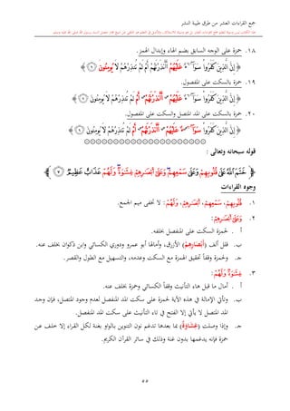 ‫النشر‬ ‫طيبة‬ ‫طرق‬ ‫من‬ ‫العشر‬ ‫اءات‬‫ر‬‫الق‬ ‫مجع‬
‫برسول‬ ‫السند‬ ‫متصل‬ ‫جماز‬ ‫شيخ‬ ‫عن‬ ‫التلقي‬ ‫هو‬ ‫التعلم‬ ‫يف‬ ‫األصل‬‫و‬ ،‫لالستذكار‬ ‫وسيلة‬ ‫هو‬ ‫بل‬ ‫العشر‬ ‫اءات‬‫ر‬‫الق‬ ‫مجع‬ ‫لتعلم‬ ‫وسيلة‬ ‫ليس‬ ‫الكتاب‬ ‫هذا‬‫وسلم‬ ‫عليه‬ ‫اهلل‬ ‫صلى‬ ‫اهلل‬.
55
18.‫اهلمز‬ ‫وإبدال‬ ‫اهلاء‬ ‫بضم‬ ‫السابق‬ ‫الوجه‬ ‫على‬ ‫محزة‬.
{ْ‫ا‬‫ُو‬‫ر‬َ‫ف‬َ‫ك‬ َ‫ن‬‫ي‬ِ‫ذ‬َّ‫ل‬‫ا‬ َّ‫ن‬ِ‫إ‬َ‫و‬َ‫س‬‫آ‬~6
ٌ‫ء‬ْ‫م‬ُ‫ه‬ْ‫ي‬َ‫ل‬َ‫ع‬ْ‫م‬ُ‫ه‬َ‫ت‬ْ‫ر‬َ‫ذ‬‫ن‬َ‫أ‬َ‫أ‬َ‫ال‬ ْ‫م‬ُ‫ه‬ْ‫ر‬ِ‫ذ‬‫ُن‬‫ت‬ ْ‫م‬َ‫ل‬ ْ‫م‬َ‫أ‬‫ُون‬‫ن‬ِ‫م‬‫ُو‬‫ي‬َ‫ﭜ‬}
19.‫املفصول‬ ‫على‬ ‫بالسكت‬ ‫محزة‬.
{ْ‫ا‬‫ُو‬‫ر‬َ‫ف‬َ‫ك‬ َ‫ن‬‫ي‬ِ‫ذ‬َّ‫ل‬‫ا‬ َّ‫ن‬ِ‫إ‬َ‫و‬َ‫س‬‫آ‬~6
ٌ‫ء‬ْ‫م‬ُ‫ه‬ْ‫ي‬َ‫ل‬َ‫ع‬‫س‬
ْ‫م‬ُ‫ه‬َ‫ت‬ْ‫ر‬َ‫ذ‬‫ن‬َ‫أ‬َ‫أ‬‫س‬
ْ‫م‬َ‫أ‬َ‫ن‬‫ُو‬‫ن‬ِ‫م‬‫ُو‬‫ي‬ َ‫ال‬ ْ‫م‬ُ‫ه‬ْ‫ر‬ِ‫ذ‬‫ُن‬‫ت‬ ْ‫م‬َ‫ل‬‫ﭜ‬}
20.‫بالسكت‬ ‫محزة‬‫السكت‬‫و‬ ‫املتصل‬ ‫املد‬ ‫على‬‫املفصول‬ ‫على‬.
{َّ‫ل‬‫ا‬ َّ‫ن‬ِ‫إ‬ْ‫ا‬‫ُو‬‫ر‬َ‫ف‬َ‫ك‬ َ‫ن‬‫ي‬ِ‫ذ‬َ‫و‬َ‫س‬‫آ‬~6‫س‬
ٌ‫ء‬ْ‫م‬ُ‫ه‬ْ‫ي‬َ‫ل‬َ‫ع‬‫س‬
ْ‫م‬ُ‫ه‬َ‫ت‬ْ‫ر‬َ‫ذ‬‫ن‬َ‫أ‬َ‫أ‬‫س‬
ْ‫م‬َ‫أ‬َ‫ن‬‫ُو‬‫ن‬ِ‫م‬‫ُو‬‫ي‬ َ‫ال‬ ْ‫م‬ُ‫ه‬ْ‫ر‬ِ‫ذ‬‫ُن‬‫ت‬ ْ‫م‬َ‫ل‬‫ﭜ‬}
۞۞۞۞۞۞۞۞۞۞۞۞۞۞۞۞۞۞۞۞۞
‫وتعالى‬ ‫سبحانه‬ ‫قوله‬:
‫ﭽ‬‫ﭟ‬‫ﭞ‬‫ﭝ‬‫ﭠ‬‫ﭡ‬‫ﭢ‬‫ﭣ‬‫ﭦ‬‫ﭥ‬‫ﭤ‬‫ﭧ‬‫ﭨ‬‫ﭫ‬‫ﭪ‬‫ﭩ‬‫ﭼ‬
‫القراءات‬ ‫وجوه‬
1.‫ﭠ‬،‫ﭢ‬،‫ﭥ‬،‫ﭨ‬:‫اجلمع‬ ‫ميم‬ ‫ختفى‬ ‫ال‬.
2.‫ﭥ‬‫ﭤ‬:
‫أ‬.‫حلمزة‬‫ا‬‫لفه‬ ‫املنفصل‬ ‫على‬ ‫لسكت‬.
‫ب‬.‫ألف‬ ‫قلل‬(ْ‫م‬ِ‫ه‬ِ‫ر‬‫ا‬َ‫ص‬ْ‫َب‬‫أ‬)‫األزرق‬،‫عنه‬ ‫لف‬ ‫ان‬‫و‬‫ذك‬ ‫ابن‬‫و‬ ‫الكسائي‬ ‫ودوري‬ ‫عمرو‬ ‫أبو‬ ‫أماهلا‬‫و‬.
‫ى‬‫ج‬.‫و‬‫حلمزة‬‫القصر‬‫و‬ ‫الطول‬ ‫مع‬ ‫التسهيل‬‫و‬ ،‫وعدمه‬ ‫السكت‬ ‫مع‬ ‫اهلمزة‬ ‫حتقيق‬ ً‫ا‬‫وقف‬.
3.‫ﭦ‬‫ﭨ‬:
‫أ‬.‫عنه‬ ‫لف‬ ‫ومحزة‬ ‫الكسائي‬ ً‫ا‬‫وقف‬ ‫التأنيث‬ ‫هاء‬ ‫قبل‬ ‫ما‬ ‫أمال‬.
‫ب‬.‫ىد‬‫ج‬‫و‬ ‫ىدن‬‫ف‬ ،‫املتصل‬ ‫وجود‬ ‫لعد‬ ‫املنفصل‬ ‫املد‬ ‫سكت‬ ‫على‬ ‫حلمزة‬ ‫اآلية‬ ‫هذ‬ ‫يف‬ ‫اإلمالة‬ ‫وتأيت‬
‫املنفصل‬ ‫املد‬ ‫سكت‬ ‫على‬ ‫التأنيث‬ ‫تاء‬ ‫يف‬ ‫الفتح‬ ‫إال‬ ‫يأيت‬ ‫ال‬ ‫املتصل‬ ‫املد‬.
‫ى‬‫ج‬.‫وصلت‬ ‫وإذا‬(‫ة‬َ‫او‬َ‫ش‬ِ‫غ‬)‫مب‬‫ىن‬‫ع‬ ‫ىف‬‫ل‬‫خ‬ ‫إال‬ ‫اء‬‫ر‬‫ى‬‫ق‬‫ال‬ ‫ىل‬‫ك‬‫ل‬ ‫ىة‬‫ن‬‫بغ‬ ‫او‬‫و‬‫ىال‬‫ب‬ ‫التنوين‬ ‫نون‬ ‫تدغم‬ ‫بعدها‬ ‫ا‬
‫بدون‬ ‫يدغمها‬ ‫فدنه‬ ‫محزة‬‫الكرمي‬ ‫القرآن‬ ‫سائر‬ ‫يف‬ ‫وذلك‬ ‫غنة‬.
1
 