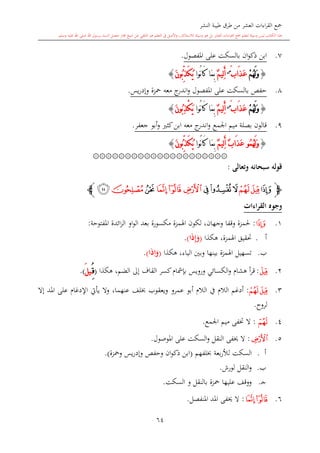 ‫النشر‬ ‫طيبة‬ ‫طرق‬ ‫من‬ ‫العشر‬ ‫اءات‬‫ر‬‫الق‬ ‫مجع‬
‫برسول‬ ‫السند‬ ‫متصل‬ ‫جماز‬ ‫شيخ‬ ‫عن‬ ‫التلقي‬ ‫هو‬ ‫التعلم‬ ‫يف‬ ‫األصل‬‫و‬ ،‫لالستذكار‬ ‫وسيلة‬ ‫هو‬ ‫بل‬ ‫العشر‬ ‫اءات‬‫ر‬‫الق‬ ‫مجع‬ ‫لتعلم‬ ‫وسيلة‬ ‫ليس‬ ‫الكتاب‬ ‫هذا‬‫وسلم‬ ‫عليه‬ ‫اهلل‬ ‫صلى‬ ‫اهلل‬.
64
7.‫املفصول‬ ‫على‬ ‫بالسكت‬ ‫ان‬‫و‬‫ذك‬ ‫ابن‬.
{ْ‫م‬ُ‫ه‬َ‫ل‬َ‫و‬‫َاب‬‫ذ‬َ‫ع‬ٌ‫س‬
ٌ‫م‬‫ِي‬‫ل‬َ‫أ‬‫ُوا‬‫ن‬‫ا‬َ‫ك‬ ‫َا‬‫م‬ِ‫ب‬ُ‫ي‬َ‫ك‬ِّ‫ذ‬َ‫ن‬‫ُو‬‫ب‬}
8.‫املفص‬ ‫على‬ ‫بالسكت‬ ‫حفل‬‫يس‬‫ر‬‫وإد‬ ‫محزة‬ ‫معه‬ ‫ج‬‫اندر‬‫و‬ ‫ول‬.
{ْ‫م‬ُ‫ه‬َ‫ل‬َ‫و‬‫َاب‬‫ذ‬َ‫ع‬ٌ‫س‬
َ‫أ‬ٌ‫م‬‫ِي‬‫ل‬‫ُوا‬‫ن‬‫ا‬َ‫ك‬ ‫َا‬‫م‬ِ‫ب‬َ‫ن‬‫ُو‬‫ب‬ِ‫ذ‬ْ‫ك‬َ‫ي‬}
9.‫جعفر‬ ‫أبو‬‫و‬ ‫كا‬‫ابن‬ ‫معه‬ ‫ج‬‫اندر‬‫و‬ ‫اجلمع‬ ‫ميم‬ ‫بصلة‬ ‫قالون‬.
{ُ‫م‬ُ‫ه‬َ‫ل‬َ‫و‬‫و‬ٌ‫م‬‫ِي‬‫ل‬َ‫أ‬ ٌ‫ب‬‫َا‬‫ذ‬َ‫ع‬‫ُوا‬‫ن‬‫ا‬َ‫ك‬ ‫َا‬‫م‬ِ‫ب‬ُ‫ي‬َ‫ك‬ِّ‫ذ‬َ‫ن‬‫ُو‬‫ب‬}
۞۞۞۞۞۞۞۞۞۞۞۞۞۞۞۞۞۞۞۞۞
‫وتعالى‬ ‫سبحانه‬ ‫قوله‬:
‫ﭽ‬‫ﮑ‬‫ﮓ‬‫ﮒ‬‫ﮕ‬‫ﮔ‬‫ﮖ‬‫ﮙ‬‫ﮘ‬‫ﮗ‬‫ﮚ‬‫ﮛ‬‫ﮜ‬‫ﭼ‬
‫القراءات‬ ‫وجوه‬
1.‫ﮑ‬:‫وق‬ ‫حلمزة‬‫املفتوحة‬ ‫ائدة‬‫ز‬‫ال‬ ‫او‬‫و‬‫ال‬ ‫بعد‬ ‫مكسورة‬ ‫اهلمزة‬ ‫لكون‬ ،‫وجهان‬ ‫فا‬:
‫أ‬.‫هكذا‬ ،‫اهلمزة‬ ‫حتقيق‬(‫ا‬َ‫ذ‬ِ‫إ‬َ‫و‬).
‫ب‬.‫هكذا‬ ،‫الياء‬ ‫وبني‬ ‫بينها‬ ‫اهلمزة‬ ‫تسهيل‬(َ‫و‬ِ‫ا‬‫ا‬َ‫ذ‬).
2.‫ﮒ‬:‫هكذا‬ ،‫الضم‬ ‫إىل‬ ‫القاف‬ ‫كسر‬ ‫بدمشا‬ ‫ورويس‬ ‫الكسائي‬‫و‬ ‫هشا‬ ‫أ‬‫ر‬‫ق‬(ُِ‫ق‬َ‫ل‬‫ي‬).
3.‫ﮓ‬‫ﮒ‬:‫أ‬‫الال‬ ‫يف‬ ‫الال‬ ‫دغم‬‫ويع‬ ‫عمرو‬ ‫أبو‬‫قوب‬‫عنهما‬ ‫لف‬،‫إال‬ ‫املد‬ ‫على‬ ‫اإلدغا‬ ‫يأيت‬ ‫وال‬
‫لروا‬.
4.‫ﮓ‬:‫اجلمع‬ ‫ميم‬ ‫ختفى‬ ‫ال‬.
5.‫ﮗ‬:‫املوصول‬ ‫على‬ ‫السكت‬‫و‬ ‫النقل‬ ‫َيفى‬ ‫ال‬.
‫أ‬.‫ل‬ ‫السكت‬‫لفهم‬ ‫بعة‬‫ر‬‫أل‬(‫ومحزة‬ ‫يس‬‫ر‬‫وإد‬ ‫وحفل‬ ‫ان‬‫و‬‫ذك‬ ‫ابن‬).
‫ب‬.‫لورش‬ ‫النقل‬‫و‬.
‫ى‬‫ج‬.‫السكت‬ ‫و‬ ‫بالنقل‬ ‫محزة‬ ‫عليها‬ ‫ووقف‬.
6.‫ﮙ‬‫ﮘ‬:‫املنفصل‬ ‫املد‬ ‫َيفى‬ ‫ال‬.
 