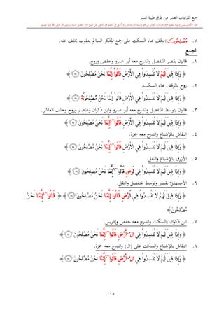 ‫النشر‬ ‫طيبة‬ ‫طرق‬ ‫من‬ ‫العشر‬ ‫اءات‬‫ر‬‫الق‬ ‫مجع‬
‫برسول‬ ‫السند‬ ‫متصل‬ ‫جماز‬ ‫شيخ‬ ‫عن‬ ‫التلقي‬ ‫هو‬ ‫التعلم‬ ‫يف‬ ‫األصل‬‫و‬ ،‫لالستذكار‬ ‫وسيلة‬ ‫هو‬ ‫بل‬ ‫العشر‬ ‫اءات‬‫ر‬‫الق‬ ‫مجع‬ ‫لتعلم‬ ‫وسيلة‬ ‫ليس‬ ‫الكتاب‬ ‫هذا‬‫وسلم‬ ‫عليه‬ ‫اهلل‬ ‫صلى‬ ‫اهلل‬.
65
7.‫ﮛ‬:‫وقف‬‫ا‬‫عنه‬ ‫لف‬ ‫يعقوب‬ ‫السامل‬ ‫املذكر‬ ‫مجع‬ ‫على‬ ‫السكت‬ ‫اء‬.
‫الجمع‬
1.‫وروا‬ ‫وحفل‬ ‫عمرو‬ ‫أبو‬ ‫معه‬ ‫ج‬‫اندر‬‫و‬ ‫املنفصل‬ ‫بقصر‬ ‫قالون‬.
{َ‫ل‬‫ِي‬‫ق‬ ‫َا‬‫ذ‬ِ‫إ‬َ‫و‬ْ‫م‬ُ‫ه‬َ‫ل‬ِ‫ض‬ْ‫ر‬َ‫أل‬‫ا‬ ‫ِي‬‫ف‬ ْ‫ا‬‫ُو‬‫د‬ِ‫س‬ْ‫ف‬ُ‫ت‬ َ‫ال‬‫َا‬‫م‬َّ‫ن‬ِ‫إ‬ ْ‫ا‬‫ُو‬‫ل‬‫ا‬َ‫ق‬َ‫ن‬‫ُو‬‫ح‬ِ‫ل‬ْ‫ص‬ُ‫م‬ ُ‫ن‬ْ‫ح‬َ‫ن‬‫ﮜ‬}
2.‫روا‬‫السكت‬ ‫ااء‬ ‫بالوقف‬.
{ُ‫ه‬َ‫ل‬ َ‫ل‬‫ِي‬‫ق‬ ‫َا‬‫ذ‬ِ‫إ‬َ‫و‬ُ‫ن‬ْ‫ح‬َ‫ن‬ ‫َا‬‫م‬َّ‫ن‬ِ‫إ‬ ْ‫ا‬‫ُو‬‫ل‬‫ا‬َ‫ق‬ ِ‫ض‬ْ‫ر‬َ‫أل‬‫ا‬ ‫ِي‬‫ف‬ ْ‫ا‬‫ُو‬‫د‬ِ‫س‬ْ‫ف‬ُ‫ت‬ َ‫ال‬ ْ‫م‬َ‫ن‬‫و‬ُ‫ح‬ِ‫ل‬ْ‫ص‬ُ‫م‬ْ‫ه‬‫ﮜ‬}
3.‫قالون‬‫بتوسش‬‫عمرو‬ ‫أبو‬ ‫معه‬ ‫ج‬‫اندر‬‫و‬ ‫املنفصل‬‫وعاصم‬ ‫ان‬‫و‬‫ذك‬ ‫ابن‬‫و‬‫وروا‬‫العاشر‬ ‫وخلف‬.
{ِ‫ض‬ْ‫ر‬َ‫أل‬‫ا‬ ‫ِي‬‫ف‬ ْ‫ا‬‫ُو‬‫د‬ِ‫س‬ْ‫ف‬ُ‫ت‬ َ‫ال‬ ْ‫م‬ُ‫ه‬َ‫ل‬ َ‫ل‬‫ِي‬‫ق‬ ‫َا‬‫ذ‬ِ‫إ‬َ‫و‬‫ُوا‬‫ل‬‫ا‬َ‫ق‬~4
‫َا‬‫م‬َّ‫ن‬ِ‫إ‬َ‫ن‬‫ُو‬‫ح‬ِ‫ل‬ْ‫ص‬ُ‫م‬ ُ‫ن‬ْ‫ح‬َ‫ن‬‫ﮜ‬}
4.‫النقاش‬‫باإلشباع‬‫معه‬ ‫ج‬‫اندر‬‫و‬‫محزة‬.
{ِ‫ض‬ْ‫ر‬َ‫أل‬‫ا‬ ‫ِي‬‫ف‬ ْ‫ا‬‫ُو‬‫د‬ِ‫س‬ْ‫ف‬ُ‫ت‬ َ‫ال‬ ْ‫م‬ُ‫ه‬َ‫ل‬ َ‫ل‬‫ِي‬‫ق‬ ‫َا‬‫ذ‬ِ‫إ‬َ‫و‬‫ُوا‬‫ل‬‫ا‬َ‫ق‬~6
‫َا‬‫م‬َّ‫ن‬ِ‫إ‬َ‫ن‬‫ُو‬‫ح‬ِ‫ل‬ْ‫ص‬ُ‫م‬ ُ‫ن‬ْ‫ح‬َ‫ن‬‫ﮜ‬}
5.‫النقل‬‫و‬ ‫باإلشباع‬ ‫األزرق‬.
{‫ِي‬‫ف‬ ْ‫ا‬‫ُو‬‫د‬ِ‫س‬ْ‫ف‬ُ‫ت‬ َ‫ال‬ ْ‫م‬ُ‫ه‬َ‫ل‬ َ‫ل‬‫ِي‬‫ق‬ ‫َا‬‫ذ‬ِ‫إ‬َ‫و‬َ‫ل‬ِ‫ض‬ْ‫ر‬‫ُوا‬‫ل‬‫ا‬َ‫ق‬~6
‫َا‬‫م‬َّ‫ن‬ِ‫إ‬َ‫ن‬‫ُو‬‫ح‬ِ‫ل‬ْ‫ص‬ُ‫م‬ ُ‫ن‬ْ‫ح‬َ‫ن‬‫ﮜ‬}
6.‫ي‬‫األصبهاو‬‫وت‬ ‫بقصر‬‫النقل‬‫و‬ ‫املنفصل‬ ‫وسش‬.
{‫ي‬ِ‫ف‬ ْ‫ا‬‫ُو‬‫د‬ِ‫س‬ْ‫ف‬ُ‫ت‬ َ‫ال‬ ْ‫م‬ُ‫ه‬َ‫ل‬ َ‫ل‬‫ِي‬‫ق‬ ‫َا‬‫ذ‬ِ‫إ‬َ‫و‬َ‫ل‬ِ‫ض‬ْ‫ر‬‫ا‬َ‫م‬َّ‫ن‬ِ‫إ‬ ْ‫ا‬‫ُو‬‫ل‬‫ا‬َ‫ق‬َ‫ن‬‫ُو‬‫ح‬ِ‫ل‬ْ‫ص‬ُ‫م‬ ُ‫ن‬ْ‫ح‬َ‫ن‬‫ﮜ‬{}‫ُوا‬‫ل‬‫ا‬َ‫ق‬~4
‫ا‬َ‫م‬َّ‫ن‬ِ‫إ‬ُ‫ن‬ْ‫ح‬َ‫ن‬
َ‫ن‬‫ُو‬‫ح‬ِ‫ل‬ْ‫ص‬ُ‫م‬}
7.‫يس‬‫ر‬‫وإد‬ ‫حفل‬ ‫معه‬ ‫ج‬‫اندر‬‫و‬ ‫بالسكت‬ ‫ان‬‫و‬‫ذك‬ ‫ابن‬.
{‫ِي‬‫ف‬ ْ‫ا‬‫ُو‬‫د‬ِ‫س‬ْ‫ف‬ُ‫ت‬ َ‫ال‬ ْ‫م‬ُ‫ه‬َ‫ل‬ َ‫ل‬‫ِي‬‫ق‬ ‫َا‬‫ذ‬ِ‫إ‬َ‫و‬‫ا‬‫ل‬‫س‬
ِ‫ض‬ْ‫ر‬َ‫أ‬‫ُوا‬‫ل‬‫ا‬َ‫ق‬~4
َّ‫ن‬ِ‫إ‬‫َا‬‫م‬َ‫ن‬‫ُو‬‫ح‬ِ‫ل‬ْ‫ص‬ُ‫م‬ ُ‫ن‬ْ‫ح‬َ‫ن‬‫ﮜ‬}
8.‫باإلشباع‬ ‫النقاش‬‫و‬‫السكت‬‫على‬(‫ال‬)‫معه‬ ‫ج‬‫اندر‬‫و‬‫محزة‬.
{‫ِي‬‫ف‬ ْ‫ا‬‫ُو‬‫د‬ِ‫س‬ْ‫ف‬ُ‫ت‬ َ‫ال‬ ْ‫م‬ُ‫ه‬َ‫ل‬ َ‫ل‬‫ِي‬‫ق‬ ‫َا‬‫ذ‬ِ‫إ‬َ‫و‬‫ا‬‫ل‬‫س‬
ِ‫ض‬ْ‫ر‬َ‫أ‬‫ُوا‬‫ل‬‫ا‬َ‫ق‬~6
‫َا‬‫م‬َّ‫ن‬ِ‫إ‬َ‫ن‬‫ُو‬‫ح‬ِ‫ل‬ْ‫ص‬ُ‫م‬ ُ‫ن‬ْ‫ح‬َ‫ن‬‫ﮜ‬}
1
 